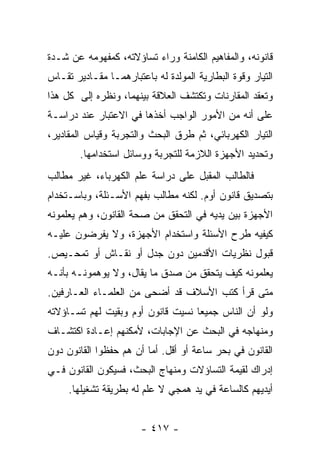 ‫ﻗﺎﻨﻭﻨﻪ، ﻭﺍﻟﻤﻔﺎﻫﻴﻡ ﺍﻟﻜﺎﻤﻨﺔ ﻭﺭﺍﺀ ﺘﺴﺎﺅﻻﺘﻪ، ﻜﻤﻔﻬﻭﻤﻪ ﻋﻥ ﺸـﺩﺓ‬
‫ﺍﻟﺘﻴﺎﺭ ﻭﻗﻭﺓ ﺍﻟﺒﻁﺎﺭﻴﺔ ﺍﻟﻤﻭﻟﺩﺓ ﻟﻪ ﺒﺎﻋﺘﺒﺎﺭﻫﻤـﺎ ﻤﻘـﺎﺩﻴﺭ ﺘﻘـﺎﺱ‬
‫ﻭﺘﻌﻘﺩ ﺍﻟﻤﻘﺎﺭﻨﺎﺕ ﻭﺘﻜﺘﺸﻑ ﺍﻟﻌﻼﻗﺔ ﺒﻴﻨﻬﻤﺎ، ﻭﻨﻅﺭﻩ ﺇﻟﻰ ﻜل ﻫﺫﺍ‬
‫ﻋﻠﻰ ﺃﻨﻪ ﻤﻥ ﺍﻷﻤﻭﺭ ﺍﻟﻭﺍﺠﺏ ﺃﺨﺫﻫﺎ ﻓﻲ ﺍﻻﻋﺘﺒﺎﺭ ﻋﻨﺩ ﺩﺭﺍﺴـﺔ‬
‫ﺍﻟﺘﻴﺎﺭ ﺍﻟﻜﻬﺭﺒﺎﺌﻲ، ﺜﻡ ﻁﺭﻕ ﺍﻟﺒﺤﺙ ﻭﺍﻟﺘﺠﺭﺒﺔ ﻭﻗﻴﺎﺱ ﺍﻟﻤﻘﺎﺩﻴﺭ،‬
        ‫ﻭﺘﺤﺩﻴﺩ ﺍﻷﺠﻬﺯﺓ ﺍﻟﻼﺯﻤﺔ ﻟﻠﺘﺠﺭﺒﺔ ﻭﻭﺴﺎﺌل ﺍﺴﺘﺨﺩﺍﻤﻬﺎ.‬
‫ﻓﺎﻟﻁﺎﻟﺏ ﺍﻟﻤﻘﺒل ﻋﻠﻰ ﺩﺭﺍﺴﺔ ﻋﻠﻡ ﺍﻟﻜﻬﺭﺒﺎﺀ، ﻏﻴﺭ ﻤﻁﺎﻟﺏ‬
‫ﺒﺘﺼﺩﻴﻕ ﻗﺎﻨﻭﻥ ﺃﻭﻡ. ﻟﻜﻨﻪ ﻤﻁﺎﻟﺏ ﺒﻔﻬﻡ ﺍﻷﺴـﺌﻠﺔ، ﻭﺒﺎﺴـﺘﺨﺩﺍﻡ‬
‫ﺍﻷﺠﻬﺯﺓ ﺒﻴﻥ ﻴﺩﻴﻪ ﻓﻲ ﺍﻟﺘﺤﻘﻕ ﻤﻥ ﺼﺤﺔ ﺍﻟﻘﺎﻨﻭﻥ، ﻭﻫﻡ ﻴﻌﻠﻤﻭﻨﻪ‬
‫ﻜﻴﻔﻴﻪ ﻁﺭﺡ ﺍﻷﺴﺌﻠﺔ ﻭﺍﺴﺘﺨﺩﺍﻡ ﺍﻷﺠﻬﺯﺓ، ﻭﻻ ﻴﻔﺭﻀﻭﻥ ﻋﻠﻴـﻪ‬
‫ﻗﺒﻭل ﻨﻅﺭﻴﺎﺕ ﺍﻷﻗﺩﻤﻴﻥ ﺩﻭﻥ ﺠﺩل ﺃﻭ ﻨﻘـﺎﺵ ﺃﻭ ﺘﻤﺤـﻴﺹ.‬
‫ﻴﻌﻠﻤﻭﻨﻪ ﻜﻴﻑ ﻴﺘﺤﻘﻕ ﻤﻥ ﺼﺩﻕ ﻤﺎ ﻴﻘﺎل، ﻭﻻ ﻴﻭﻫﻤﻭﻨـﻪ ﺒﺄﻨـﻪ‬
‫ﻤﺘﻰ ﻗﺭﺃ ﻜﺘﺏ ﺍﻷﺴﻼﻑ ﻗﺩ ﺃﻀﺤﻰ ﻤﻥ ﺍﻟﻌﻠﻤـﺎﺀ ﺍﻟﻌـﺎﺭﻓﻴﻥ.‬
‫ﻭﻟﻭ ﺃﻥ ﺍﻟﻨﺎﺱ ﺠﻤﻴﻌﺎ ﻨﺴﻴﺕ ﻗﺎﻨﻭﻥ ﺃﻭﻡ ﻭﺒﻘﻴﺕ ﻟﻬﻡ ﺘﺴـﺎﺅﻻﺘﻪ‬
                                   ‫‪‬‬
‫ﻭﻤﻨﻬﺎﺠﻪ ﻓﻲ ﺍﻟﺒﺤﺙ ﻋﻥ ﺍﻹﺠﺎﺒﺎﺕ، ﻷﻤﻜﻨﻬﻡ ﺇﻋـﺎﺩﺓ ﺍﻜﺘﺸـﺎﻑ‬
‫ﺍﻟﻘﺎﻨﻭﻥ ﻓﻲ ﺒﺤﺭ ﺴﺎﻋﺔ ﺃﻭ ﺃﻗل. ﺃﻤﺎ ﺃﻥ ﻫﻡ ﺤﻔﻅﻭﺍ ﺍﻟﻘﺎﻨﻭﻥ ﺩﻭﻥ‬
‫ﺇﺩﺭﺍﻙ ﻟﻘﻴﻤﺔ ﺍﻟﺘﺴﺎﺅﻻﺕ ﻭﻤﻨﻬﺎﺝ ﺍﻟﺒﺤﺙ، ﻓﺴﻴﻜﻭﻥ ﺍﻟﻘﺎﻨﻭﻥ ﻓـﻲ‬
     ‫ﺃﻴﺩﻴﻬﻡ ﻜﺎﻟﺴﺎﻋﺔ ﻓﻲ ﻴﺩ ﻫﻤﺠﻲ ﻻ ﻋﻠﻡ ﻟﻪ ﺒﻁﺭﻴﻘﺔ ﺘﺸﻐﻴﻠﻬﺎ.‬


                       ‫- ٧١٤ -‬
 