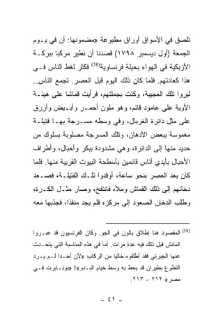 ‫ﺘﻠﺼﻕ ﻓﻲ ﺍﻷﺴﻭﺍﻕ ﺃﻭﺭﺍﻕ ﻤﻁﺒﻭﻋﺔ »ﻤﻀﻤﻭﻨﻬﺎ: ﺃﻥ ﻓﻲ ﻴـﻭﻡ‬
‫ﺍﻟﺠﻤﻌﺔ )ﺃﻭل ﺩﻴﺴﻤﺒﺭ ٨٩٧١( ﻗﺼﺩﻨﺎ ﺃﻥ ﻨﻁﻴﺭ ﻤﺭﻜﺒﺎ ﺒﺒﺭﻜـﺔ‬
        ‫‪‬‬
‫ﻓﻜﺜﺭ ﻟﻐﻁ ﺍﻟﻨﺎﺱ ﻓـﻲ‬     ‫)85(‬
                              ‫ﺍﻷﺯﺒﻜﻴﺔ ﻓﻲ ﺍﻟﻬﻭﺍﺀ ﺒﺤﻴﻠﺔ ﻓﺭﻨﺴﺎﻭﻴﺔ‬
‫ﻫﺫﺍ ﻜﻌﺎﺩﺘﻬﻡ. ﻓﻠﻤﺎ ﻜﺎﻥ ﺫﻟﻙ ﺍﻟﻴﻭﻡ ﻗﺒل ﺍﻟﻌﺼﺭ. ﺘﺠﻤﻊ ﺍﻟﻨﺎﺱ..‬
‫ﻟﻴﺭﻭﺍ ﺘﻠﻙ ﺍﻟﻌﺠﻴﺒﺔ، ﻭﻜﻨﺕ ﺒﺠﻤﻠﺘﻬﻡ، ﻓﺭﺃﻴﺕ ﻗﻤﺎﺸﺎ ﻋﻠﻰ ﻫﻴﺌـﺔ‬
           ‫ﹰ‬
‫ﺍﻷﻭﻴﺔ ﻋﻠﻰ ﻋﺎﻤﻭﺩ ﻗﺎﺌﻡ، ﻭﻫﻭ ﻤﻠﻭﻥ ﺃﺤﻤـﺭ ﻭﺃﺒـﻴﺽ ﻭﺃﺯﺭﻕ‬
‫ﻋﻠﻰ ﻤﺜل ﺩﺍﺌﺭﺓ ﺍﻟﻐﺭﺒﺎل، ﻭﻓﻲ ﻭﺴﻁﻪ ﻤﺴـﺭﺠﺔ ﺒﻬـﺎ ﻓﺘﻴﻠـﺔ‬
‫ﻤﻐﻤﻭﺴﺔ ﺒﺒﻌﺽ ﺍﻷﺩﻫﺎﻥ، ﻭﺘﻠﻙ ﺍﻟﻤﺴﺭﺠﺔ ﻤﺼﻠﻭﺒﺔ ﺒﺴﻠﻭﻙ ﻤﻥ‬
‫ﺤﺩﻴﺩ ﻤﻨﻬﺎ ﺇﻟﻰ ﺍﻟﺩﺍﺌﺭﺓ، ﻭﻫﻲ ﻤﺸﺩﻭﺩﺓ ﺒﺒﻜﺭ ﻭﺃﺤﺒﺎل، ﻭﺃﻁﺭﺍﻑ‬
‫ﺍﻷﺤﺒﺎل ﺒﺄﻴﺩﻱ ﺃﻨﺎﺱ ﻗﺎﺌﻤﻴﻥ ﺒﺄﺴﻁﺤﺔ ﺍﻟﺒﻴﻭﺕ ﺍﻟﻘﺭﻴﺒﺔ ﻤﻨﻬﺎ. ﻓﻠﻤﺎ‬
‫ﻜﺎﻥ ﺒﻌﺩ ﺍﻟﻌﺼﺭ ﺒﻨﺤﻭ ﺴﺎﻋﺔ، ﺃﻭﻗﺩﻭﺍ ﺘﻠـﻙ ﺍﻟﻔﺘﻴﻠـﺔ، ﻓﺼـﻌﺩ‬
‫ﺩﺨﺎﻨﻬﻡ ﺇﻟﻰ ﺫﻟﻙ ﺍﻟﻘﻤﺎﺵ ﻭﻤﻸﻩ ﻓﺎﻨﺘﻔﺦ، ﻭﺼﺎﺭ ﻤﺜـل ﺍﻟﻜـﺭﺓ،‬
‫ﻭﻁﻠﺏ ﺍﻟﺩﺨﺎﻥ ﺍﻟﺼﻌﻭﺩ ﺇﻟﻰ ﻤﺭﻜﺯﻩ ﻓﻠﻡ ﻴﺠﺩ ﻤﻨﻔﺫﺍ، ﻓﺠﺫﺒﻬﺎ ﻤﻌﻪ‬
             ‫ﹰ‬


                                                               ‫)85(‬
‫ﺍﻟﻤﻘﺼﻭﺩ ﻫﻨﺎ ﺇﻁﻼﻕ ﺒﺎﻟﻭﻥ ﻓﻲ ﺍﻟﺠﻭ. ﻭﻜﺎﻥ ﺍﻟﻔﺭﻨﺴﻴﻭﻥ ﻗﺩ ﻋﺒـﺭﻭﺍ‬
‫ﺍﻟﻤﺎﻨﺵ ﻗﺒل ﺫﻟﻙ ﻓﻴﻪ ﻋﺩﺓ ﻤﺭﺍﺕ. ﺃﻤﺎ ﻓﻲ ﻫﺫﻩ ﺍﻟﻤﻨﺎﺴﺒﺔ ﺍﻟﺘﻲ ﻴﺘﺤـﺩﺙ‬
‫ﻋﻨﻬﺎ ﺍﻟﺠﺒﺭﺘﻲ ﻓﻘﺩ ﺃﻁﻠﻘﻭﻩ ﺨﺎﻟ ‪‬ﺎ ﻤﻥ ﺍﻟﺭﻜﺎﺏ »ﻷﻥ ﺃﺤـﺩﺍ ﻟـﻡ ﻴـﺭﺩ‬
          ‫‪‬‬                   ‫ﻴ‬
‫ﺍﻟﺘﻁﻭﻉ ﺒﻁﻴﺭﺍﻥ ﻗﺩ ﻴﺤﻁ ﺒﻪ ﻭﺴﻁ ﺨﻴﺎﻡ ﺍﻟﺒـﺩﻭ«! »ﺒﻭﻨـﺎﺒﺭﺕ ﻓـﻲ‬
                                        ‫ﻤﺼﺭ« ٢١٢ – ٣١٢.‬

                              ‫- ١٤ -‬
 