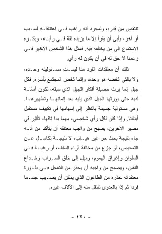 ‫ﺘﻨﺘﻘﺹ ﻤﻥ ﻗﺩﺭﻩ، ﻭﻟﻤﺠﺭﺩ ﺃﻨﻪ ﺭﺍﻏﺏ ﻓـﻲ ﺍﻋﺘﻨﺎﻗـﻪ ﻟﺴـﺒﺏ‬
‫ﺃﻭ ﺁﺨﺭ، ﻴﺄﺒﻰ ﺃﻥ ﻴﻘﺭﺃ ﺇﻻ ﻤﺎ ﻴﺯﻴﺩﻩ ﺜﻘﺔ ﻓـﻲ ﺭﺃﻴـﻪ، ﻭﻴﻜـﺭﻩ‬
‫ﺍﻻﺴﺘﻤﺎﻉ ﺇﻟﻰ ﻤﻥ ﻴﺨﺎﻟﻔﻪ ﻓﻴﻪ. ﻓﻤﺜل ﻫﺫﺍ ﺍﻟﺸﺨﺹ ﺍﻷﺨﻴﺭ ﻓـﻲ‬
                    ‫ﺯﻋﻤﻨﺎ ﻻ ﺤﻕ ﻟﻪ ﻓﻲ ﺃﻥ ﻴﻜﻭﻥ ﻟﻪ ﺭﺃﻱ.‬
‫ﺫﻟﻙ ﺃﻥ ﻤﻌﺘﻘﺩﺍﺕ ﺍﻟﻔﺭﺩ ﻤﻨﺎ ﻟﻴﺴـﺕ ﻤﺴـﺌﻭﻟﻴﺘﻪ ﻭﺤـﺩﻩ،‬
‫ﻭﻻ ﺒﺎﻟﺘﻲ ﺘﺨﺼﻪ ﻫﻭ ﻭﺤﺩﻩ، ﻭﺇﻨﻤﺎ ﺘﺨﺹ ﺍﻟﻤﺠﺘﻤﻊ ﺒﺄﺴﺭﻩ. ﻓﻜل‬
‫ﺠﻴل ﺇﻨﻤﺎ ﻴﺭﺙ ﺤﺼﻴﻠﺔ ﺃﻓﻜﺎﺭ ﺍﻟﺠﻴل ﺍﻟﺫﻱ ﺴﺒﻘﻪ، ﺘﻜﻭﻥ ﺃﻤﺎﻨـﺔ‬
‫ﻟﺩﻴﻪ ﺤﺘﻰ ﻴﻭﺭﺜﻬﺎ ﺍﻟﺠﻴل ﺍﻟﺫﻱ ﻴﻠﻴﻪ ﺒﻌﺩ ﺇﻨﻤﺎﺌﻬـﺎ ﻭﺘﻁﻬﻴﺭﻫـﺎ.‬
‫ﻭﻫﻲ ﻤﺴﺌﻭﻟﻴﺔ ﺠﺴﻴﻤﺔ ﺒﺎﻟﻨﻅﺭ ﺇﻟﻰ ﺇﺴﻬﺎﻤﻬﺎ ﻓﻲ ﺘﻜﻴﻴﻑ ﻤﺴﺘﻘﺒل‬
‫ﺃﺒﻨﺎﺌﻨﺎ. ﻭﺇﺫﺍ ﻜﺎﻥ ﻟﻜل ﺭﺃﻱ ﺸﺨﺼﻲ، ﻤﻬﻤﺎ ﺒﺩﺍ ﺘﺎﻓﻬﺎ، ﺘﺄﺜﻴﺭ ﻓﻲ‬
           ‫‪‬‬
‫ﻤﺼﻴﺭ ﺍﻵﺨﺭﻴﻥ، ﻴﺼﺒﺢ ﻤﻥ ﻭﺍﺠﺏ ﻤﻌﺘﻨﻘﻪ ﺃﻥ ﻴﺘﺄﻜﺩ ﻤﻥ ﺃﻨـﻪ‬
‫ﺠﺎﺀ ﻨﺘﻴﺠﺔ ﺒﺤﺙ ﺤﺭ ﻏﻴﺭ ﻫﻴـﺎﺏ، ﻻ ﻨﺘﻴﺠـﺔ ﺘﻜﺎﺴـل ﻋـﻥ‬
‫ﺍﻟﺘﻤﺤﻴﺹ، ﺃﻭ ﺠﺯﻉ ﻤﻥ ﻤﺨﺎﻟﻔﺔ ﺁﺭﺍﺀ ﺍﻟﺴﻠﻑ، ﺃﻭ ﺭﻏﺒـﺔ ﻓـﻲ‬
‫ﺍﻟﺴﻠﻭﺍﻥ ﻭﺇﻏﺭﺍﻕ ﺍﻟﻬﻤﻭﻡ، ﻭﻤﻴل ﺇﻟﻰ ﺨﻠﻕ ﺍﻟﺴـﺭﺍﺏ ﻭﺨـﺩﺍﻉ‬
‫ﺍﻟﻨﻔﺱ، ﻭﻴﺼﺒﺢ ﻤﻥ ﻭﺍﺠﺒﻪ ﺃﻥ ﻴﺤﺫﺭ ﻤﻥ ﺍﻟﺘﻌﺠل ﻓـﻲ ﺒﻠـﻭﺭﺓ‬
‫ﻤﻌﺘﻘﺩﺍﺘﻪ ﺤﺫﺭﻩ ﻤﻥ ﺍﻟﻁﺎﻋﻭﻥ ﺍﻟﺫﻱ ﻴﻤﻜﻥ ﺃﻥ ﻴﺼـﻴﺏ ﺠﺴـﻤﺎ‬
 ‫‪‬‬
            ‫ﻓﺭﺩﺍ ﺜﻡ ﺇﺫﺍ ﺒﺎﻟﻌﺩﻭﻯ ﺘﻨﺘﻘل ﻤﻨﻪ ﺇﻟﻰ ﺍﻵﻻﻑ ﻏﻴﺭﻩ.‬
                                                     ‫‪‬‬




                       ‫- ٠٢٤ -‬
 