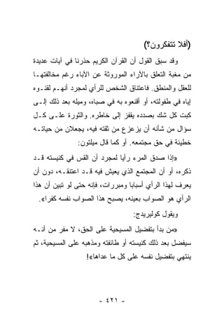 ‫)ﺃﻓﻼ ﺘﺘﻔﻜﺭﻭﻥ؟(‬
‫ﻭﻗﺩ ﺴﺒﻕ ﺍﻟﻘﻭل ﺃﻥ ﺍﻟﻘﺭﺁﻥ ﺍﻟﻜﺭﻴﻡ ﺤﺫﺭﻨﺎ ﻓﻲ ﺁﻴﺎﺕ ﻋﺩﻴﺩﺓ‬
‫ﻤﻥ ﻤﻐﺒﺔ ﺍﻟﺘﻌﻠﻕ ﺒﺎﻵﺭﺍﺀ ﺍﻟﻤﻭﺭﻭﺜﺔ ﻋﻥ ﺍﻵﺒﺎﺀ ﺭﻏﻡ ﻤﺨﺎﻟﻔﺘﻬـﺎ‬
‫ﻟﻠﻌﻘل ﻭﺍﻟﻤﻨﻁﻕ. ﻓﺎﻋﺘﻨﺎﻕ ﺍﻟﺸﺨﺹ ﻟﻠﺭﺃﻱ ﻟﻤﺠﺭﺩ ﺃﻨﻬـﻡ ﻟﻘﻨـﻭﻩ‬
‫ﺇﻴﺎﻩ ﻓﻲ ﻁﻔﻭﻟﺘﻪ، ﺃﻭ ﺃﻗﻨﻌﻭﻩ ﺒﻪ ﻓﻲ ﺼﺒﺎﻩ، ﻭﻤﻴﻠﻪ ﺒﻌﺩ ﺫﻟﻙ ﺇﻟـﻰ‬
‫ﻜﺒﺕ ﻜل ﺸﻙ ﺒﺼﺩﺩﻩ ﻴﻘﻔﺯ ﺇﻟﻰ ﺨﺎﻁﺭﻩ. ﻭﺍﻟﺜﻭﺭﺓ ﻋﻠـﻰ ﻜـل‬
‫ﺴﺅﺍل ﻤﻥ ﺸﺄﻨﻪ ﺃﻥ ﻴﺯﻋﺯﻉ ﻤﻥ ﺜﻘﺘﻪ ﻓﻴﻪ، ﻴﺠﻌﻼﻥ ﻤﻥ ﺤﻴﺎﺘـﻪ‬
               ‫ﺨﻁﻴﺌﺔ ﻓﻲ ﺤﻕ ﻤﺠﺘﻤﻌﻪ. ﺃﻭ ﻜﻤﺎ ﻗﺎل ﻤﻴﻠﺘﻭﻥ:‬
‫»ﺇﺫﺍ ﺼﺩﻕ ﺍﻟﻤﺭﺀ ﺭﺃﻴﺎ ﻟﻤﺠﺭﺩ ﺃﻥ ﺍﻟﻘﺱ ﻓﻲ ﻜﻨﻴﺴﺘﻪ ﻗـﺩ‬
                             ‫‪‬‬
‫ﺫﻜﺭﻩ، ﺃﻭ ﺃﻥ ﺍﻟﻤﺠﺘﻤﻊ ﺍﻟﺫﻱ ﻴﻌﻴﺵ ﻓﻴﻪ ﻗـﺩ ﺍﻋﺘﻨﻘـﻪ، ﺩﻭﻥ ﺃﻥ‬
‫ﻴﻌﺭﻑ ﻟﻬﺫﺍ ﺍﻟﺭﺃﻱ ﺃﺴﺒﺎﺒﺎ ﻭﻤﺒﺭﺭﺍﺕ، ﻓﺈﻨﻪ ﺤﺘﻰ ﻟﻭ ﺘﺒﻴﻥ ﺃﻥ ﻫﺫﺍ‬
                                  ‫‪‬‬
 ‫ﺍﻟﺭﺃﻱ ﻫﻭ ﺍﻟﺼﻭﺍﺏ ﺒﻌﻴﻨﻪ، ﻴﺼﺒﺢ ﻫﺫﺍ ﺍﻟﺼﻭﺍﺏ ﻨﻔﺴﻪ ﻜﻔﺭﺍ«.‬
    ‫‪‬‬
                                   ‫ﻭﻴﻘﻭل ﻜﻭﻟﻴﺭﻴﺩﺝ:‬
‫»ﻤﻥ ﺒﺩﺃ ﺒﺘﻔﻀﻴل ﺍﻟﻤﺴﻴﺤﻴﺔ ﻋﻠﻰ ﺍﻟﺤﻕ، ﻻ ﻤﻔﺭ ﻤﻥ ﺃﻨـﻪ‬
‫ﺴﻴﻔﻀل ﺒﻌﺩ ﺫﻟﻙ ﻜﻨﻴﺴﺘﻪ ﺃﻭ ﻁﺎﺌﻔﺘﻪ ﻭﻤﺫﻫﺒﻪ ﻋﻠﻰ ﺍﻟﻤﺴﻴﺤﻴﺔ، ﺜﻡ‬
                  ‫ﻴﻨﺘﻬﻲ ﺒﺘﻔﻀﻴل ﻨﻔﺴﻪ ﻋﻠﻰ ﻜل ﻤﺎ ﻋﺩﺍﻫﺎ«!‬




                       ‫- ١٢٤ -‬
 