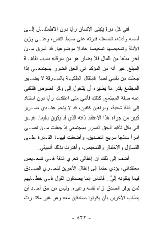 ‫ﻓﻔﻲ ﻜل ﻤﺭﺓ ﻴﺘﺒﻨﻰ ﺍﻹﻨﺴﺎﻥ ﺭﺃﻴﺎ ﺩﻭﻥ ﺍﻻﻁﻤﺌﻨـﺎﻥ ﺇﻟـﻰ‬
                    ‫‪‬‬
‫ﺃﺴﺴﻪ ﻭﺃﺩﻟﺘﻪ، ﺘﻀﻌﻑ ﻗﺩﺭﺘﻪ ﻋﻠﻰ ﻀﺒﻁ ﺍﻟﻨﻔﺱ، ﻭﻋﻠـﻰ ﻭﺯﻥ‬
‫ﺍﻷﺩﻟﺔ ﻭﺘﻤﺤﻴﺼﻬﺎ ﺘﻤﺤﻴﺼﺎ ﻋﺎﺩﻻ ﻤﻭﻀﻭﻋﻴﺎ. ﻗﺩ ﺃﺴﺭﻕ ﻤـﻥ‬
              ‫‪‬‬      ‫ﹰ‬     ‫‪‬‬
‫ﺁﺨﺭ ﻤﺒﻠﻐﺎ ﻤﻥ ﺍﻟﻤﺎل ﻓﻼ ﻴﻀﺎﺭ ﻫﻭ ﻤﻥ ﺴﺭﻗﺘﻪ ﺒﺴﺒﺏ ﺘﻔﺎﻫـﺔ‬
                                          ‫ﹰ‬
‫ﺍﻟﻤﺒﻠﻎ. ﻏﻴﺭ ﺃﻨﻪ ﻤﻥ ﺍﻟﻤﺅﻜﺩ ﺃﻨﻲ ﺃﻟﺤﻕ ﺍﻟﻀﺭﺭ ﺒﻤﺠﺘﻤﻌـﻲ ﺇﺫﺍ‬
‫ﺠﻌﻠﺕ ﻤﻥ ﻨﻔﺴﻲ ﻟﺼﺎ. ﻓﺎﻨﺘﻘﺎل ﺍﻟﻤﻠﻜﻴـﺔ ﺒﺎﻟﺴـﺭﻗﺔ ﻻ ﻴﻀـﻴﺭ‬
                                    ‫‪‬‬
‫ﺍﻟﻤﺠﺘﻤﻊ ﺒﻘﺩﺭ ﻤﺎ ﻴﻀﻴﺭﻩ ﺃﻥ ﻴﺘﺤﻭل ﺇﻟﻰ ﻭﻜﺭ ﻟﺼﻭﺹ ﻓﺘﻨﺘﻔﻲ‬
‫ﻋﻨﻪ ﺼﻔﺔ ﺍﻟﻤﺠﺘﻤﻊ. ﻜﺫﻟﻙ ﻓﺄﻨﻨﻲ ﻤﺘﻰ ﺍﻋﺘﻘﺩﺕ ﺭﺃﻴﺎ ﺩﻭﻥ ﺍﺴﺘﻨﺎﺩ‬
            ‫‪‬‬
‫ﺇﻟﻰ ﺃﺩﻟﺔ ﺸﺎﻓﻴﺔ، ﻭﺒﺭﺍﻫﻴﻥ ﻜﺎﻓﻴﻥ، ﻗﺩ ﻻ ﻴﻨﺠﻡ ﻋﻨـﺩﻱ ﻀـﺭﺭ‬
‫ﻜﺒﻴﺭ ﻤﻥ ﺠﺭﺍﺀ ﻫﺫﺍ ﺍﻻﻋﺘﻘﺎﺩ ﺫﺍﺘﻪ ﺍﻟﺫﻱ ﻗﺩ ﻴﻜﻭﻥ ﺴﻠﻴﻤﺎ. ﻏﻴـﺭ‬
       ‫‪‬‬
‫ﺃﻨﻲ ﺒﻜل ﺘﺄﻜﻴﺩ ﺃﻟﺤﻕ ﺍﻟﻀﺭﺭ ﺒﻤﺠﺘﻤﻌﻲ ﺇﺫ ﺠﻌﻠﺕ ﻤـﻥ ﻨﻔﺴـﻲ‬
‫ﺍﻤﺭﺃ ﺴﺎﺫﺠﺎ ﺴﺭﻴﻊ ﺍﻟﺘﺼﺩﻴﻕ، ﻭﺃﻀﻌﻔﺕ ﻓﻴﻬـﺎ ﺍﻟﻘـﺩﺭﺓ ﻋﻠـﻰ‬
                                         ‫‪‬‬
      ‫ﺍﻟﺘﺴﺎﺅل ﻭﺍﻻﺨﺘﺒﺎﺭ ﻭﺍﻟﺘﻤﺤﻴﺹ، ﻭﺃﻫﺩﺭﺕ ﺒﺫﻟﻙ ﺁﺩﻤﻴﺘﻲ.‬
‫ﺃﻀﻑ ﺇﻟﻰ ﺫﻟﻙ ﺃﻥ ﺇﻏﻔﺎﻟﻲ ﺘﺤﺭﻱ ﺍﻟﺩﻗﺔ ﻓـﻲ ﺘﻤﺤـﻴﺹ‬
‫ﻤﻌﺘﻘﺩﺍﺘﻲ، ﻴﺅﺩﻱ ﺤﺘﻤﺎ ﺇﻟﻰ ﺇﻏﻔﺎل ﺍﻵﺨﺭﻴﻥ ﻟﺘﺤـﺭﻱ ﺍﻟﺼـﺩﻕ‬
                                ‫‪‬‬
‫ﻓﻴﻤﺎ ﻴﻨﻘﻠﻭﻨﻪ ﺇﻟﻲ . ﻓﺎﻟﻨﺎﺱ ﺇﻨﻤﺎ ﻴﺼﺩﻗﻭﻥ ﺍﻟﻘﻭل ﻓـﻲ ﺨﻁـﺎﺒﻬﻡ‬
                                       ‫ﱠ‬
‫ﻟﻤﻥ ﻴﻭﻗﺭ ﺍﻟﺼﺩﻕ ﺇﺯﺍﺀ ﻨﻔﺴﻪ ﻭﻏﻴﺭﻩ. ﻭﻟﻴﺱ ﻤﻥ ﺤﻕ ﺃﺤـﺩ ﺃﻥ‬
‫ﻴﻁﺎﻟﺏ ﺍﻵﺨﺭﻴﻥ ﺒﺄﻥ ﻴﻜﻭﻨﻭﺍ ﺼﺎﺩﻗﻴﻥ ﻤﻌﻪ ﻭﻫﻭ ﻏﻴﺭ ﻤﻜﺘـﺭﺙ‬


                      ‫- ٢٢٤ -‬
 