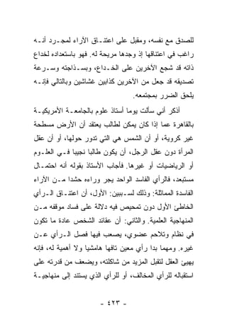 ‫ﻟﻠﺼﺩﻕ ﻤﻊ ﻨﻔﺴﻪ، ﻭﻤﻘﺒل ﻋﻠﻰ ﺍﻋﺘﻨـﺎﻕ ﺍﻵﺭﺍﺀ ﻟﻤﺠـﺭﺩ ﺃﻨـﻪ‬
‫ﺭﺍﻏﺏ ﻓﻲ ﺍﻋﺘﻨﺎﻗﻬﺎ ﺇﺫ ﻭﺠﺩﻫﺎ ﻤﺭﻴﺤﺔ ﻟﻪ. ﻓﻬﻭ ﺒﺎﺴﺘﻌﺩﺍﺩﻩ ﻟﺨﺩﺍﻉ‬
‫ﺫﺍﺘﻪ ﻗﺩ ﺸﺠﻊ ﺍﻵﺨﺭﻴﻥ ﻋﻠﻰ ﺍﻟﺨـﺩﺍﻉ، ﻭﺒﺴـﺫﺍﺠﺘﻪ ﻭﺴـﺭﻋﺔ‬
‫ﺘﺼﺩﻴﻘﻪ ﻗﺩ ﺠﻌل ﻤﻥ ﺍﻵﺨﺭﻴﻥ ﻜﺫﺍﺒﻴﻥ ﻏﺸﺎﺸﻴﻥ ﻭﺒﺎﻟﺘﺎﻟﻲ ﻓﺈﻨـﻪ‬
                                  ‫ﻴﻠﺤﻕ ﺍﻟﻀﺭﺭ ﺒﻤﺠﺘﻤﻌﻪ.‬
‫ﺃﺫﻜﺭ ﺃﻨﻲ ﺴﺄﻟﺕ ﻴﻭﻤﺎ ﺃﺴﺘﺎﺫ ﻋﻠﻭﻡ ﺒﺎﻟﺠﺎﻤﻌـﺔ ﺍﻷﻤﺭﻴﻜﻴـﺔ‬
                                ‫‪‬‬
‫ﺒﺎﻟﻘﺎﻫﺭﺓ ﻋﻤﺎ ﺇﺫﺍ ﻜﺎﻥ ﻴﻤﻜﻥ ﻟﻁﺎﻟﺏ ﻴﻌﺘﻘﺩ ﺃﻥ ﺍﻷﺭﺽ ﻤﺴﻁﺤﺔ‬
‫ﻏﻴﺭ ﻜﺭﻭﻴﺔ، ﺃﻭ ﺃﻥ ﺍﻟﺸﻤﺱ ﻫﻲ ﺍﻟﺘﻲ ﺘﺩﻭﺭ ﺤﻭﻟﻬﺎ، ﺃﻭ ﺃﻥ ﻋﻘل‬
‫ﺍﻟﻤﺭﺃﺓ ﺩﻭﻥ ﻋﻘل ﺍﻟﺭﺠل، ﺃﻥ ﻴﻜﻭﻥ ﻁﺎﻟﺒﺎ ﻨﺠﻴﺒﺎ ﻓـﻲ ﺍﻟﻌﻠـﻭﻡ‬
             ‫‪‬‬     ‫‪‬‬
‫ﺃﻭ ﺍﻟﺭﻴﺎﻀﻴﺎﺕ ﺃﻭ ﻏﻴﺭﻫﺎ. ﻓﺄﺠﺎﺏ ﺍﻷﺴﺘﺎﺫ ﺒﻘﻭﻟﻪ ﺃﻨﻪ ﺍﺤﺘﻤـﺎل‬
‫ﻤﺴﺘﺒﻌﺩ، ﻓﺎﻟﺭﺃﻱ ﺍﻟﻔﺎﺴﺩ ﺍﻟﻭﺍﺤﺩ ﻴﺠﺭ ﻭﺭﺍﺀﻩ ﺤﺸﺩﺍ ﻤـﻥ ﺍﻵﺭﺍﺀ‬
           ‫‪‬‬
‫ﺍﻟﻔﺎﺴﺩﺓ ﺍﻟﻤﻤﺎﺜﻠﺔ: ﻭﺫﻟﻙ ﻟﺴـﺒﺒﻴﻥ: ﺍﻷﻭل، ﺃﻥ ﺍﻋﺘﻨـﺎﻕ ﺍﻟـﺭﺃﻱ‬
‫ﺍﻟﺨﺎﻁﺊ ﺍﻷﻭل ﺩﻭﻥ ﺘﻤﺤﻴﺹ ﻓﻴﻪ ﺩﻻﻟﺔ ﻋﻠﻰ ﻓﺴﺎﺩ ﻤﻭﻗﻔﻪ ﻤـﻥ‬
‫ﺍﻟﻤﻨﻬﺎﺠﻴﺔ ﺍﻟﻌﻠﻤﻴﺔ. ﻭﺍﻟﺜﺎﻨﻲ: ﺃﻥ ﻋﻘﺎﺌﺩ ﺍﻟﺸﺨﺹ ﻋﺎﺩﺓ ﻤﺎ ﺘﻜﻭﻥ‬
‫ﻓﻲ ﻨﻅﺎﻡ ﻭﺘﻼﺤﻡ ﻋﻀﻭﻱ، ﻴﺼﻌﺏ ﻓﻴﻬﺎ ﻓﺼل ﺍﻟـﺭﺃﻱ ﻋـﻥ‬
‫ﻏﻴﺭﻩ. ﻭﻤﻬﻤﺎ ﺒﺩﺍ ﺭﺃﻱ ﻤﻌﻴﻥ ﺘﺎﻓﻬﺎ ﻫﺎﻤﺸﻴﺎ ﻭﻻ ﺃﻫﻤﻴﺔ ﻟﻪ، ﻓﺈﻨﻪ‬
                   ‫‪‬‬      ‫‪‬‬
‫ﻴﻬﻴﺊ ﺍﻟﻌﻘل ﻟﺘﻘﺒل ﺍﻟﻤﺯﻴﺩ ﻤﻥ ﺸﺎﻜﻠﺘﻪ، ﻭﻴﻀﻌﻑ ﻤﻥ ﻗﺩﺭﺘﻪ ﻋﻠﻰ‬
‫ﺍﺴﺘﻘﺒﺎﻟﻪ ﻟﻠﺭﺃﻱ ﺍﻟﻤﺨﺎﻟﻑ، ﺃﻭ ﻟﻠﺭﺃﻱ ﺍﻟﺫﻱ ﻴﺴﺘﻨﺩ ﺇﻟﻰ ﻤﻨﻬﺎﺠﻴـﺔ‬


                       ‫- ٣٢٤ -‬
 