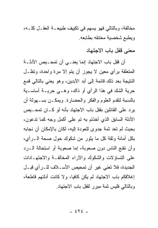 ‫ﻤﺨﺎﻟﻔﺔ، ﻭﺒﺎﻟﺘﺎﻟﻲ ﻓﻬﻭ ﻴﺴﻬﻡ ﻓﻲ ﺘﻜﻴﻴﻑ ﻁﺒﻴﻌـﺔ ﺍﻟﻌﻘـل ﻜﻠـﻪ،‬
                            ‫ﻭﻴﻁﺒﻊ ﺸﺨﺼﻴﺔ ﻤﻌﺘﻨﻘﻪ ﺒﻁﺎﺒﻌﻪ.‬

                                ‫ﻤﻌﻨﻰ ﻗﻔل ﺒﺎﺏ ﺍﻻﺠﺘﻬﺎﺩ‬
‫ﺃﻥ ﻗﻔل ﺒﺎﺏ ﺍﻻﺠﺘﻬﺎﺩ ﺇﻨﻤﺎ ﻴﻌﻨـﻲ ﺃﻥ ﺘﻤﺤـﻴﺹ ﺍﻷﺩﻟـﺔ‬
‫ﺍﻟﻤﺘﻌﻠﻘﺔ ﺒﺭﺃﻱ ﻤﻌﻴﻥ ﻻ ﻴﺠﻭﺯ ﺃﻥ ﻴﺘﻡ ﺇﻻ ﻤﺭﺓ ﻭﺍﺤﺩﺓ، ﻭﺘﻅـل‬
‫ﺍﻟﻨﺘﻴﺠﺔ ﺒﻌﺩ ﺫﻟﻙ ﻗﺎﺌﻤﺔ ﺇﻟﻰ ﺃﺒﺩ ﺍﻵﺒﺩﻴﻥ، ﻭﻫﻭ ﻴﻌﻨﻲ ﺒﺎﻟﺘﺎﻟﻲ ﻗﻤﻊ‬
‫ﺤﺭﻴﺔ ﺍﻟﺸﻙ ﻓﻲ ﻫﺫﺍ ﺍﻟﺭﺃﻱ ﺃﻭ ﺫﺍﻙ، ﻭﻫـﻲ ﺤﺭﻴـﺔ ﺃﺴﺎﺴـﻴﺔ‬
‫ﺒﺎﻟﻨﺴﺒﺔ ﻟﺘﻘﺩﻡ ﺍﻟﻌﻠﻭﻡ ﻭﺍﻟﻔﻜﺭ ﻭﺍﻟﺤﻀﺎﺭﺓ. ﻭﻴﻤﻜـﻥ ﺒﺴـﻬﻭﻟﺔ ﺃﻥ‬
‫ﻴﺭﺩ ﻋﻠﻰ ﺍﻟﻘﺎﺌﻠﻴﻥ ﺒﻘﻔل ﺒﺎﺏ ﺍﻻﺠﺘﻬﺎﺩ ﺒﺄﻨﻪ ﻟﻭ ﻜـﺎﻥ ﺘﻤﺤـﻴﺹ‬
‫ﺍﻷﺩﻟﺔ ﺍﻟﺴﺎﺒﻕ ﺍﻟﺫﻱ ﺃﺨﺫﺘﻡ ﺒﻪ ﺘﻡ ﻋﻠﻰ ﺃﻜﻤل ﻭﺠﻪ ﻜﻤﺎ ﺘﺩﻋﻭﻥ،‬
‫ﺒﺤﻴﺙ ﻟﻡ ﺘﻌﺩ ﺜﻤﺔ ﺠﺩﻭﻯ ﻟﻠﻌﻭﺩﺓ ﺇﻟﻴﻪ، ﻟﻜﺎﻥ ﺒﺎﻹﻤﻜﺎﻥ ﺃﻥ ﻨﺠﺎﺒﻪ‬
‫ﺒﻜل ﺃﻤﺎﻨﺔ ﻭﺜﻘﺔ ﻜل ﻤﺎ ﻴﺜﻭﺭ ﻤﻥ ﺸﻜﻭﻙ ﺤﻭل ﺼﺤﺔ ﺍﻟـﺭﺃﻱ،‬
‫ﻭﺃﻥ ﻨﻘﻨﻊ ﺍﻟﻨﺎﺱ ﺩﻭﻥ ﺼﻌﻭﺒﺔ، ﺇﻤﺎ ﺼﻌﻭﺒﺔ ﺃﻭ ﺍﺴﺘﺤﺎﻟﺔ ﺍﻟـﺭﺩ‬
‫ﻋﻠﻰ ﺍﻟﺘﺴﺎﺅﻻﺕ ﻭﺍﻟﺸﻜﻭﻙ ﻭﺍﻵﺭﺍﺀ ﺍﻟﻤﺨﺎﻟﻔـﺔ ﻭﺍﻻﺠﺘﻬـﺎﺩﺍﺕ‬
‫ﺍﻟﺠﺩﻴﺩﺓ، ﻓﻼ ﺘﻌﻨﻲ ﻏﻴﺭ ﺃﻥ ﺘﻤﺤﻴﺹ ﺍﻷﺴـﻼﻑ ﻟﻠـﺭﺃﻱ ﻗﺒـل‬
‫ﺇﻏﻼﻗﻜﻡ ﺒﺎﺏ ﺍﻻﺠﺘﻬﺎﺩ ﻟﻡ ﻴﻜﻥ ﻜﺎﻓﻴﺎ، ﻭﻻ ﻜﺎﻨﺕ ﺃﺩﻟﺘﻬﻡ ﻗﺎﻁﻌﺔ،‬
                        ‫‪‬‬
                ‫ﻭﺒﺎﻟﺘﺎﻟﻲ ﻓﻠﻴﺱ ﺜﻤﺔ ﻤﺒﺭﺭ ﻟﻘﻔل ﺒﺎﺏ ﺍﻻﺠﺘﻬﺎﺩ.‬



                        ‫- ٤٢٤ -‬
 