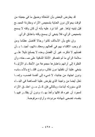 ‫ﻗﺩ ﻴﻌﺘﺭﺽ ﺍﻟﺒﻌﺽ ﺒﺄﻥ ﺍﻨﺸﻐﺎﻟﻪ ﻭﻀﻴﻕ ﻤﺎ ﻓﻲ ﺠﻌﺒﺘﻪ ﻤﻥ‬
‫ﺍﻟﻭﻗﺕ ﻴﺤﻭﻻﻥ ﺩﻭﻥ ﺍﻟﻌﻨﺎﻴﺔ ﺒﺘﻤﺤﻴﺹ ﺍﻵﺭﺍﺀ ﻭﻤﻘﺎﺭﻨﺔ ﺍﻟﺤﺠـﺞ‬
‫ﻗﺒل ﺘﺒﻨﻴﻪ ﺇﻴﺎﻫﺎ. ﻏﻴﺭ ﺃﻨﻨﺎ ﻨﺭﺩ ﻋﻠﻴﻪ ﺒﺄﻨﻪ ﺃﻥ ﻜﺎﻥ ﻭﻗﺘﻪ ﻻ ﻴﺴﻤﺢ‬
   ‫ﺒﺘﻤﺤﻴﺹ ﺍﻟﺭﺃﻱ، ﻓﻼ ﻴﻨﺒﻐﻲ ﺃﻥ ﻴﺴﻤﺢ ﻭﻗﺘﻪ ﺒﺎﻋﺘﻨﺎﻕ ﺍﻟﺭﺃﻱ.‬
‫ﻭﺇﻥ ﺩﻓﻊ ﺒﺄﻥ ﺍﻷﺴﻼﻑ ﻜﺎﻨﻭﺍ ﺭﺠﺎﻻ ﺃﻓﺎﻀل ﻋﻅﺎﻤﺎ ﻭﻤﻥ‬
     ‫‪‬‬          ‫ﹰ‬
‫ﺜﻡ ﻭﺠﺏ ﺍﻻﻗﺘﺩﺍﺀ ﺒﻬﻡ ﻓﻲ ﺃﻓﻌﺎﻟﻬﻡ ﻭﻤﻌﺘﻘـﺩﺍﺘﻬﻡ، ﺃﺠﺒﻨـﺎ ﺒـﺄﻥ‬
‫ﻓﻀﻠﻬﻡ ﻻ ﻨﻨﻜﺭﻩ، ﻏﻴﺭ ﺃﻥ ﺍﻟﻔﻀل ﻭﺤﺩﻩ ﻻ ﻴﺼﻠﺢ ﺩﻟﻴﻼ ﻋﻠـﻰ‬
     ‫ﹰ‬
‫ﺴﻼﻤﺔ ﺍﻟﺭﺃﻱ ﻤﺎ ﻟﻡ ﺘﺘﻀﺎﻓﺭ ﺍﻷﺩﻟﺔ ﺍﻟﺸﺎﻓﻴﺔ ﻋﻠﻰ ﺼـﺤﺘﻪ، ﻭﺃﻥ‬
‫ﺍﻟﻨﻅﺭﺓ ﺇﻟﻰ ﺁﺭﺍﺌﻬﻡ ﺒﺎﻋﺘﺒﺎﺭﻫﺎ ﻤﺠﻤﻭﻋﺔ ﻤﻥ ﺍﻷﺤﻜـﺎﻡ ﺍﻷﺯﻟﻴـﺔ‬
‫ﻴﻨﺒﻐﻲ ﻋﻠﻴﻨﺎ ﺃﻥ ﻨﺘﻘﺒﻠﻬﺎ ﺩﻭﻥ ﻨﻘﺎﺵ، ﻭﺩﻭﻥ ﺍﻗﺘﻨـﺎﻉ ﺒﺎﻷﺴـﺒﺎﺏ،‬
‫ﻭﺩﻭﻥ ﺍﺠﺘﻬﺎﺩ ﻤﻥ ﺠﺎﻨﺒﻨﺎ، ﻻ ﺘﺴﻲﺀ ﺇﻟﻰ ﺃﻨﻔﺴﻨﺎ ﻓﺤﺴﺏ، ﻭﺇﻨﻤـﺎ‬
‫ﺘﺨل ﺃﻴﻀﺎ ﻤﻥ ﻭﺍﺠﺒﻨﺎ ﺍﻟﺫﻱ ﻴﻔﺭﺽ ﻋﻠﻴﻨﺎ ﺍﻟﻤﺴﺎﻫﻤﺔ ﻓﻲ ﺍﻟﺒﻨـﺎﺀ‬
                                               ‫‪‬‬
‫ﺍﻟﺫﻱ ﺴﻨﻭﺭﺜﻪ ﺃﺒﻨﺎﺀﻨﺎ، ﻭﺒﺎﻟﺘﺎﻟﻲ ﻓﺈﻥ ﻜـل ﻤـﻥ ﺍﻋﺘﻨـﻕ ﺍﻵﺭﺍﺀ‬
‫ﻟﻤﺠﺭﺩ ﺃﻥ ﻏﻴﺭﻩ ﻗﺩ ﻗﺎﻟﻬﺎ ﻭﺃﺨﺫ ﺒﻬـﺎ، ﻭﺩﻭﻥ ﺃﻥ ﻴﻔﻜـﺭ ﻓﻴﻬـﺎ‬
          ‫ﺒﻨﻔﺴﻪ، ﺘﻀﺤﻰ ﺸﻬﺎﺩﺘﻪ ﻤﺭﺩﻭﺩﺓ، ﻭﺁﺭﺍﺅﻩ ﻤﺭﻓﻭﻀﺔ.‬




                        ‫- ٥٢٤ -‬
 