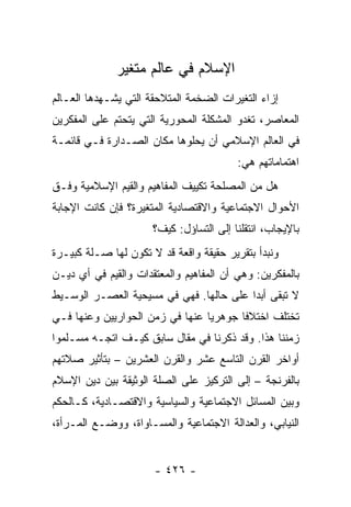 ‫ﺍﻹﺴﻼﻡ ﻓﻲ ﻋﺎﻟﻡ ﻤﺘﻐﻴﺭ‬
‫ﺇﺯﺍﺀ ﺍﻟﺘﻐﻴﺭﺍﺕ ﺍﻟﻀﺨﻤﺔ ﺍﻟﻤﺘﻼﺤﻘﺔ ﺍﻟﺘﻲ ﻴﺸـﻬﺩﻫﺎ ﺍﻟﻌـﺎﻟﻡ‬
‫ﺍﻟﻤﻌﺎﺼﺭ، ﺘﻐﺩﻭ ﺍﻟﻤﺸﻜﻠﺔ ﺍﻟﻤﺤﻭﺭﻴﺔ ﺍﻟﺘﻲ ﻴﺘﺤﺘﻡ ﻋﻠﻰ ﺍﻟﻤﻔﻜﺭﻴﻥ‬
‫ﻓﻲ ﺍﻟﻌﺎﻟﻡ ﺍﻹﺴﻼﻤﻲ ﺃﻥ ﻴﺤﻠﻭﻫﺎ ﻤﻜﺎﻥ ﺍﻟﺼـﺩﺍﺭﺓ ﻓـﻲ ﻗﺎﺌﻤـﺔ‬
                                         ‫ﺍﻫﺘﻤﺎﻤﺎﺘﻬﻡ ﻫﻲ:‬
‫ﻫل ﻤﻥ ﺍﻟﻤﺼﻠﺤﺔ ﺘﻜﻴﻴﻑ ﺍﻟﻤﻔﺎﻫﻴﻡ ﻭﺍﻟﻘﻴﻡ ﺍﻹﺴﻼﻤﻴﺔ ﻭﻓـﻕ‬
‫ﺍﻷﺤﻭﺍل ﺍﻻﺠﺘﻤﺎﻋﻴﺔ ﻭﺍﻻﻗﺘﺼﺎﺩﻴﺔ ﺍﻟﻤﺘﻐﻴﺭﺓ؟ ﻓﺈﻥ ﻜﺎﻨﺕ ﺍﻹﺠﺎﺒﺔ‬
                      ‫ﺒﺎﻹﻴﺠﺎﺏ، ﺍﻨﺘﻘﻠﻨﺎ ﺇﻟﻰ ﺍﻟﺘﺴﺎﺅل: ﻜﻴﻑ؟‬
‫ﻭﻨﺒﺩﺃ ﺒﺘﻘﺭﻴﺭ ﺤﻘﻴﻘﺔ ﻭﺍﻗﻌﺔ ﻗﺩ ﻻ ﺘﻜﻭﻥ ﻟﻬﺎ ﺼـﻠﺔ ﻜﺒﻴـﺭﺓ‬
‫ﺒﺎﻟﻤﻔﻜﺭﻴﻥ: ﻭﻫﻲ ﺃﻥ ﺍﻟﻤﻔﺎﻫﻴﻡ ﻭﺍﻟﻤﻌﺘﻘﺩﺍﺕ ﻭﺍﻟﻘﻴﻡ ﻓﻲ ﺃﻱ ﺩﻴـﻥ‬
‫ﻻ ﺘﺒﻘﻰ ﺃﺒﺩﺍ ﻋﻠﻰ ﺤﺎﻟﻬﺎ. ﻓﻬﻲ ﻓﻲ ﻤﺴﻴﺤﻴﺔ ﺍﻟﻌﺼـﺭ ﺍﻟﻭﺴـﻴﻁ‬
                                         ‫‪‬‬
‫ﺘﺨﺘﻠﻑ ﺍﺨﺘﻼﻓﺎ ﺠﻭﻫﺭﻴﺎ ﻋﻨﻬﺎ ﻓﻲ ﺯﻤﻥ ﺍﻟﺤﻭﺍﺭﻴﻴﻥ ﻭﻋﻨﻬﺎ ﻓـﻲ‬
                                 ‫‪‬‬      ‫ﹰ‬
‫ﺯﻤﻨﻨﺎ ﻫﺫﺍ. ﻭﻗﺩ ﺫﻜﺭﻨﺎ ﻓﻲ ﻤﻘﺎل ﺴﺎﺒﻕ ﻜﻴـﻑ ﺍﺘﺠـﻪ ﻤﺴـﻠﻤﻭﺍ‬
‫ﺃﻭﺍﺨﺭ ﺍﻟﻘﺭﻥ ﺍﻟﺘﺎﺴﻊ ﻋﺸﺭ ﻭﺍﻟﻘﺭﻥ ﺍﻟﻌﺸﺭﻴﻥ – ﺒﺘﺄﺜﻴﺭ ﺼﻼﺘﻬﻡ‬
‫ﺒﺎﻟﻔﺭﻨﺠﺔ – ﺇﻟﻰ ﺍﻟﺘﺭﻜﻴﺯ ﻋﻠﻰ ﺍﻟﺼﻠﺔ ﺍﻟﻭﺜﻴﻘﺔ ﺒﻴﻥ ﺩﻴﻥ ﺍﻹﺴﻼﻡ‬
‫ﻭﺒﻴﻥ ﺍﻟﻤﺴﺎﺌل ﺍﻻﺠﺘﻤﺎﻋﻴﺔ ﻭﺍﻟﺴﻴﺎﺴﻴﺔ ﻭﺍﻻﻗﺘﺼـﺎﺩﻴﺔ، ﻜـﺎﻟﺤﻜﻡ‬
‫ﺍﻟﻨﻴﺎﺒﻲ، ﻭﺍﻟﻌﺩﺍﻟﺔ ﺍﻻﺠﺘﻤﺎﻋﻴﺔ ﻭﺍﻟﻤﺴـﺎﻭﺍﺓ، ﻭﻭﻀـﻊ ﺍﻟﻤـﺭﺃﺓ،‬


                      ‫- ٦٢٤ -‬
 