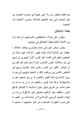 ‫ﻟﻴﺴﺎ ﻓﻘﻁ ﻤﻤﻜﻨﻴﻥ، ﺒل ﻭﻻ ﻏﻨﻰ ﻋﻨﻬﻤﺎ ﻓﻲ ﻋﺼﺭﻨﺎ ﺍﻟﺤﺩﻴﺙ ﻤﻥ‬
‫ﺃﺠل ﺍﻟﻭﻗﻭﻑ ﻓﻲ ﻭﺠﻪ ﺍﻟﻤﻔﺎﻫﻴﻡ ﺍﻟﻀﺎﻟﺔ، ﻭﺘﻌﺯﻴﺯ ﺍﻻﺘﺠﺎﻫـﺎﺕ‬
                                                ‫ﺍﻟﺤﻤﻴﺩﺓ.‬

                                         ‫ﻨﻘﻁﺔ ﺍﻻﻨﻁﻼﻕ‬
‫ﺴﻴﻜﻭﻥ ﻋﻠﻰ ﻫﺅﻻﺀ ﺍﻟﻤﺨﻁﻁﻴﻥ ﻭﺍﻟﻤﻭﺠﻬﻴﻥ ﺃﻥ ﻴﺘﺨـﺫﻭﺍ‬
              ‫ﻤﻥ ﺍﻷﺴﺌﻠﺔ ﺍﻟﺘﺎﻟﻴﺔ ﻨﻘﻁﺔ ﺍﻻﻨﻁﻼﻕ ﻓﻲ ﻤﻬﻤﺘﻬﻡ:‬
‫ﻴﻌﻴﺵ ﻤﺴﻠﻤﻭ ﺍﻟﻴﻭﻡ ﻓﻲ ﻤﻨﺎﺥ ﺤﻀﺎﺭﻱ ﻴﺨﺘﻠﻑ ﺍﺨﺘﻼ ﹰـﺎ‬
  ‫ﻓ‬
‫ﻋﻅﻴﻤﺎ ﻋﻥ ﺍﻟﻤﻨﺎﺥ ﺍﻟﺴﺎﺌﺩ ﻭﻗﺕ ﻅﻬﻭﺭ ﺍﻹﺴﻼﻡ، ﻓﻬل ﺒﺈﻤﻜـﺎﻥ‬
                                              ‫‪‬‬
‫ﺍﻟﻤﻔﺎﻫﻴﻡ ﻭﺍﻟﻘﻴﻡ ﺍﻟﺘﻲ ﺃﻓﺎﺩﺕ ﺃﻫل ﺍﻟﻘﺭﻥ ﺍﻷﻭل ﺍﻟﻬﺠﺭﻱ ﺃﻥ ﺘﺴﻬﻡ‬
‫ﻓﻲ ﺤل ﻤﺸﻜﻼﺕ ﺍﻟﻘﺭﻥ ﺍﻟﺨﺎﻤﺱ ﻋﺸﺭ؟ ﻨﺤﻥ ﻨﻌﻠﻡ ﻋﻠﻡ ﺍﻟﻴﻘـﻴﻥ‬
‫ﺃﻥ ﺍﻟﺠﺎﻨﺏ ﺍﻷﻜﺒﺭ ﻤﻥ ﺍﻟﺘﻭﺘﺭ ﻭﺍﻟﺼﺭﺍﻋﺎﺕ ﺍﻟﻨﻔﺴﻴﺔ ﻴﺭﺠﻊ ﺇﻟﻰ‬
‫ﺍﻟﺘﻨﺎﻗﺽ ﺍﻟﻜﺎﻤﻥ ﺒﻴﻥ ﻤﻭﺍﻗﻑ ﺍﻷﻓﺭﺍﺩ ﺍﻟﺫﻫﻨﻴﺔ ﻭﻗﻴﻤﻬﻡ ﺍﻟﺭﻭﺤﻴـﺔ‬
‫ﻭﺒﻴﻥ ﺍﻷﻭﻀﺎﻉ ﺩﺍﺌﺒﺔ ﺍﻟﺘﻐﻴﺭ ﻭﺍﻟﺘﺤﻭل ﻓـﻲ ﻤﺠـﺘﻤﻌﻬﻡ. ﻓﻬـل‬
‫ﺒﺎﻻﺴﺘﻁﺎﻋﺔ ﺇﺯﺍﻟﺔ ﻫﺫﺍ ﺍﻟﺘﻭﺘﺭ ﻭﺍﻟﺘﺨﻔﻴـﻑ ﻤـﻥ ﺤـﺩﺓ ﻫـﺫﻩ‬
‫ﺍﻟﺼﺭﺍﻋﺎﺕ ﻋﻥ ﻁﺭﻴﻕ ﺘﻭﻓﻴﺭ ﺤﻠﻭل ﺇﺴﻼﻤﻴﺔ ﻻ ﺘﺘﺠﺎﻫل ﺍﻟﻭﺍﻗﻊ‬
‫ﺍﻟﺤﻲ، ﻭﺘﺘﻜﻴﻑ ﺒﻬﺫﺍ ﺍﻟﻭﺍﻗﻊ، ﻭﺘﻀﻔﻲ ﻋﻠﻰ ﺍﻟﻭﺍﻗﻊ ﻓـﻲ ﻨﻔـﺱ‬
‫ﺍﻟﻭﻗﺕ ﻁﺎﺒﻌﻬﺎ ﺍﻟﺭﻭﺤﻲ ﺍﻹﺴﻼﻤﻲ؟ ﺃﻥ ﺇﻋﺎﺩﺓ ﺘﻔﺴـﻴﺭ ﺍﻟﻌﻘﻴـﺩﺓ‬
‫ﻋﻠﻰ ﻀﻭﺀ ﺍﻟﺘﻐﻴﺭﺍﺕ ﺍﻟﻤﺴﺘﻤﺭﺓ ﻤﻥ ﺃﺠل ﻤﺠﺎﺒﻬﺘﻬـﺎ ﻤﺠﺎﺒﻬـﺔ‬

                       ‫- ٨٢٤ -‬
 