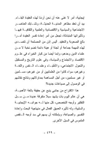 ‫ﺇﻴﺠﺎﺒﻴﺔ، ﺃﻤﺭ ﻻ ﻏﻨﻰ ﻋﻨﻪ ﺃﻥ ﻨﺤﻥ ﺃﺭﺩﻨﺎ ﻟﻬﺫﻩ ﺍﻟﻌﻘﻴﺩﺓ ﺍﻟﺒﻘـﺎﺀ.‬
‫ﺒﻴﺩ ﺃﻥ ﺘﻌﻘﺩ ﻤﻅﺎﻫﺭ ﺍﻟﻤﺩﻨﻴـﺔ ﺍﻟﺤﺩﻴﺜـﺔ، ﻭﺘﺸـﺎﺒﻙ ﺍﻟﻌﻨﺎﺼـﺭ‬
‫ﺍﻻﺠﺘﻤﺎﻋﻴﺔ ﻭﺍﻟﺴﻴﺎﺴﻴﺔ ﻭﺍﻻﻗﺘﺼﺎﺩﻴﺔ ﻭﺍﻟﻌﻠﻤﻴﺔ ﻭﺍﻟﺜﻘﺎﻓﻴـﺔ ﻓﻴﻬـﺎ‬
‫ﻭﺘﺄﺜﻴﺭﺍﺘﻬﺎ ﺍﻟﻤﺘﺒﺎﺩﻟﺔ، ﺘﺠﻌل ﻤﻥ ﺃﻤﺭ ﺇﻋﺎﺩﺓ ﺘﻔﺴﺭ ﺍﻟﻌﻘﻴﺩﺓ ﺃﻤـﺭﺍ‬
 ‫‪‬‬
‫ﺒﺎﻟﻎ ﺍﻟﺼﻌﻭﺒﺔ ﻭﺍﻟﺘﻌﻘﻴﺩ. ﺃﻟﻴﺱ ﺇﺫﻥ ﻤﻥ ﺍﻟﻤﺼﻠﺤﺔ ﺃﻥ ﺘﺘﺼـﺩﻯ‬
‫ﻟﻬﺫﻩ ﺍﻟﻤﻬﻤﺔ ﺠﻤﺎﻋﺔ ﺃﻭ ﻟﺠﻨﺔ ﺃﻭ ﻫﻴﺌﺔ ﺩﺍﺌﻤﺔ ﺘﻀﻡ ﻨﺨﺒﺔ ﻻ ﻤـﻥ‬
‫ﻋﻠﻤﺎﺀ ﺍﻟﺩﻴﻥ ﻭﺤﺩﻫﻡ، ﻭﺇﻨﻤﺎ ﺃﻴﻀﺎ ﻤﻥ ﻜﺒﺎﺭ ﺍﻟﺨﺒﺭﺍﺀ ﻓﻲ ﻋﻠـﻭﻡ‬
                          ‫‪‬‬
‫ﺍﻻﻗﺘﺼﺎﺩ ﻭﺍﻻﺠﺘﻤﺎﻉ ﻭﺍﻟﺴﻴﺎﺴﺔ، ﻭﻓﻲ ﻋﻠﻭﻡ ﺍﻟﺘﺎﺭﻴﺦ ﻭﺍﻟﻤﺴﺘﻘﺒل‬
‫ﻭﺍﻟﺘﺤﻭل ﺍﻻﺠﺘﻤﺎﻋﻲ، ﻭﺍﻷﻁﺒـﺎﺀ ﻭﻋﻠﻤـﺎﺀ ﺍﻟـﻨﻔﺱ ﻭﺍﻟﻠﻐـﺔ‬
‫ﻭﻏﻴﺭﻫﻡ، ﺴﻭﺍﺀ ﻜﺎﻨﻭﺍ ﻤﻥ ﺍﻟﻌﻠﻤﺎﻨﻴﻴﻥ ﺃﻭ ﻤﻥ ﻏﻴﺭﻫﻡ، ﻤﺴـﻠﻤﻴﻥ‬
‫ﺃﻭ ﻏﻴﺭ ﻤﺴﻠﻤﻴﻥ، ﻤﻥ ﺃﺠل ﺍﻟﻤﺴﺎﻫﻤﺔ ﺒﻤﺩﺍﻭﻻﺘﻬﻡ ﻭﻨﺘﺎﺌﺞ ﻨﻘﺎﺸﻬﻡ‬
                          ‫ﻓﻲ ﺍﻟﻭﺼﻭل ﺇﻟﻰ ﺼﻴﺎﻏﺎﺕ ﺠﺩﻴﺩﺓ؟‬
‫ﻫﺫﺍ ﺍﻻﻗﺘﺭﺍﺡ ﻤﻥ ﺠﺎﻨﺒﻲ ﻴﻨﺒﻊ ﻋﻥ ﺤﻘﻴﻘﺔ ﺒﺎﻟﻐﺔ ﺍﻷﻫﻤﻴـﺔ،‬
‫ﻫﻲ ﺃﻥ ﻋﺎﻟﻡ ﺍﻟﻴﻭﻡ ﺒﺎﺕ ﻴﺸﻬﺩ ﺴﺒﻼ ﻤﺘﻔﺭﻗﺔ ﻋﺩﻴﺩﺓ ﻤـﻥ ﺴـﺒل‬
                      ‫ﹰ‬
‫ﺍﻟﺘﻔﻜﻴﺭ ﻭﺃﻭﺠﻪ ﺍﻟﺘﺨﺼﺹ، ﻜل ﻤﻨﻬﺎ ﻟـﻪ ﺠﻭﺍﻨﺒـﻪ ﺍﻹﻴﺠﺎﺒﻴـﺔ‬
‫ﻭﺍﻟﺴﻠﺒﻴﺔ، ﻭﻟﻪ ﺘﺄﺜﻴﺭﻩ ﺍﻟﻌﻤﻴﻕ ﺍﻟﻔﻌﺎل ﻓﻲ ﻤﻨﻬﺎﺠﻴﺔ ﺍﻟﺒﺤﺙ ﻭﺇﻋﺎﺩﺓ‬
‫ﺍﻟﺘﻔﺴﻴﺭ ﻭﺍﻟﺼﻴﺎﻏﺔ، ﻭﺒﺈﻤﻜﺎﻨﻪ ﺃﻥ ﻴﺴﻬﻡ ﻓﻲ ﺴﺩ ﺃﻭﺠﻪ ﺍﻟـﻨﻘﺹ‬
                               ‫ﺍﻟﻤﻠﻤﻭﺱ ﻓﻲ ﺍﻟﺴﺒل ﺍﻷﺨﺭﻯ.‬


                        ‫- ٩٢٤ -‬
 