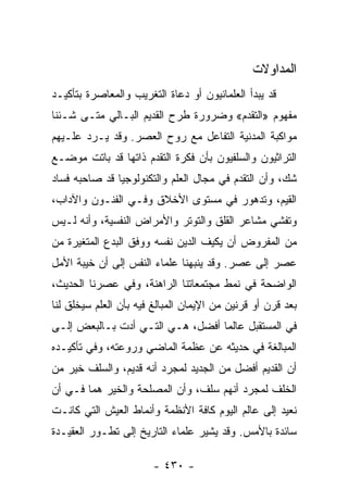 ‫ﺍﻟﻤﺩﺍﻭﻻﺕ‬
‫ﻗﺩ ﻴﺒﺩﺃ ﺍﻟﻌﻠﻤﺎﻨﻴﻭﻥ ﺃﻭ ﺩﻋﺎﺓ ﺍﻟﺘﻐﺭﻴﺏ ﻭﺍﻟﻤﻌﺎﺼﺭﺓ ﺒﺘﺄﻜﻴـﺩ‬
‫ﻤﻔﻬﻭﻡ »ﺍﻟﺘﻘﺩﻡ« ﻭﻀﺭﻭﺭﺓ ﻁﺭﺡ ﺍﻟﻘﺩﻴﻡ ﺍﻟﺒـﺎﻟﻲ ﻤﺘـﻰ ﺸـﺌﻨﺎ‬
‫ﻤﻭﺍﻜﺒﺔ ﺍﻟﻤﺩﻨﻴﺔ ﺍﻟﺘﻔﺎﻋل ﻤﻊ ﺭﻭﺡ ﺍﻟﻌﺼﺭ. ﻭﻗﺩ ﻴـﺭﺩ ﻋﻠـﻴﻬﻡ‬
‫ﺍﻟﺘﺭﺍﺜﻴﻭﻥ ﻭﺍﻟﺴﻠﻔﻴﻭﻥ ﺒﺄﻥ ﻓﻜﺭﺓ ﺍﻟﺘﻘﺩﻡ ﺫﺍﺘﻬﺎ ﻗﺩ ﺒﺎﺘﺕ ﻤﻭﻀـﻊ‬
‫ﺸﻙ، ﻭﺃﻥ ﺍﻟﺘﻘﺩﻡ ﻓﻲ ﻤﺠﺎل ﺍﻟﻌﻠﻡ ﻭﺍﻟﺘﻜﻨﻭﻟﻭﺠﻴﺎ ﻗﺩ ﺼﺎﺤﺒﻪ ﻓﺴﺎﺩ‬
‫ﺍﻟﻘﻴﻡ، ﻭﺘﺩﻫﻭﺭ ﻓﻲ ﻤﺴﺘﻭﻯ ﺍﻷﺨﻼﻕ ﻭﻓـﻲ ﺍﻟﻔﻨـﻭﻥ ﻭﺍﻵﺩﺍﺏ،‬
‫ﻭﺘﻔﺸﻲ ﻤﺸﺎﻋﺭ ﺍﻟﻘﻠﻕ ﻭﺍﻟﺘﻭﺘﺭ ﻭﺍﻷﻤﺭﺍﺽ ﺍﻟﻨﻔﺴﻴﺔ، ﻭﺃﻨﻪ ﻟـﻴﺱ‬
‫ﻤﻥ ﺍﻟﻤﻔﺭﻭﺽ ﺃﻥ ﻴﻜﻴﻑ ﺍﻟﺩﻴﻥ ﻨﻔﺴﻪ ﻭﻭﻓﻕ ﺍﻟﺒﺩﻉ ﺍﻟﻤﺘﻐﻴﺭﺓ ﻤﻥ‬
‫ﻋﺼﺭ ﺇﻟﻰ ﻋﺼﺭ. ﻭﻗﺩ ﻴﻨﺒﻬﻨﺎ ﻋﻠﻤﺎﺀ ﺍﻟﻨﻔﺱ ﺇﻟﻰ ﺃﻥ ﺨﻴﺒﺔ ﺍﻷﻤل‬
‫ﺍﻟﻭﺍﻀﺤﺔ ﻓﻲ ﻨﻤﻁ ﻤﺠﺘﻤﻌﺎﺘﻨﺎ ﺍﻟﺭﺍﻫﻨﺔ، ﻭﻓﻲ ﻋﺼﺭﻨﺎ ﺍﻟﺤﺩﻴﺙ،‬
‫ﺒﻌﺩ ﻗﺭﻥ ﺃﻭ ﻗﺭﻨﻴﻥ ﻤﻥ ﺍﻹﻴﻤﺎﻥ ﺍﻟﻤﺒﺎﻟﻎ ﻓﻴﻪ ﺒﺄﻥ ﺍﻟﻌﻠﻡ ﺴﻴﺨﻠﻕ ﻟﻨﺎ‬
‫ﻓﻲ ﺍﻟﻤﺴﺘﻘﺒل ﻋﺎﻟﻤﺎ ﺃﻓﻀل، ﻫـﻲ ﺍﻟﺘـﻲ ﺃﺩﺕ ﺒـﺎﻟﺒﻌﺽ ﺇﻟـﻰ‬
                                  ‫‪‬‬
‫ﺍﻟﻤﺒﺎﻟﻐﺔ ﻓﻲ ﺤﺩﻴﺜﻪ ﻋﻥ ﻋﻅﻤﺔ ﺍﻟﻤﺎﻀﻲ ﻭﺭﻭﻋﺘﻪ، ﻭﻓﻲ ﺘﺄﻜﻴـﺩﻩ‬
‫ﺃﻥ ﺍﻟﻘﺩﻴﻡ ﺃﻓﻀل ﻤﻥ ﺍﻟﺠﺩﻴﺩ ﻟﻤﺠﺭﺩ ﺃﻨﻪ ﻗﺩﻴﻡ، ﻭﺍﻟﺴﻠﻑ ﺨﻴﺭ ﻤﻥ‬
‫ﺍﻟﺨﻠﻑ ﻟﻤﺠﺭﺩ ﺃﻨﻬﻡ ﺴﻠﻑ، ﻭﺃﻥ ﺍﻟﻤﺼﻠﺤﺔ ﻭﺍﻟﺨﻴﺭ ﻫﻤﺎ ﻓـﻲ ﺃﻥ‬
‫ﻨﻌﻴﺩ ﺇﻟﻰ ﻋﺎﻟﻡ ﺍﻟﻴﻭﻡ ﻜﺎﻓﺔ ﺍﻷﻨﻅﻤﺔ ﻭﺃﻨﻤﺎﻁ ﺍﻟﻌﻴﺵ ﺍﻟﺘﻲ ﻜﺎﻨـﺕ‬
‫ﺴﺎﺌﺩﺓ ﺒﺎﻷﻤﺱ. ﻭﻗﺩ ﻴﺸﻴﺭ ﻋﻠﻤﺎﺀ ﺍﻟﺘﺎﺭﻴﺦ ﺇﻟﻰ ﺘﻁـﻭﺭ ﺍﻟﻌﻘﻴـﺩﺓ‬

                        ‫- ٠٣٤ -‬
 