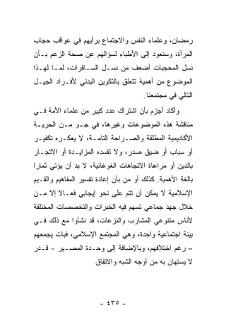 ‫ﺭﻤﻀﺎﻥ، ﻭﻋﻠﻤﺎﺀ ﺍﻟﻨﻔﺱ ﻭﺍﻻﺠﺘﻤﺎﻉ ﺒﺭﺃﻴﻬﻡ ﻓﻲ ﻋﻭﺍﻗﺏ ﺤﺠﺎﺏ‬
‫ﺍﻟﻤﺭﺃﺓ، ﻭﺴﻨﻌﻭﺩ ﺇﻟﻰ ﺍﻷﻁﺒﺎﺀ ﻟﺴﺅﺍﻟﻬﻡ ﻋﻥ ﺼﺤﺔ ﺍﻟﺯﻋﻡ ﺒـﺄﻥ‬
‫ﻨﺴل ﺍﻟﻤﺤﺠﺒﺎﺕ ﺃﻀﻌﻑ ﻤﻥ ﻨﺴـل ﺍﻟﺴـﺎﻓﺭﺍﺕ، ﻟﻤـﺎ ﻟﻬـﺫﺍ‬
‫ﺍﻟﻤﻭﻀﻭﻉ ﻤﻥ ﺃﻫﻤﻴﺔ ﺘﺘﻌﻠﻕ ﺒﺎﻟﺘﻜﻭﻴﻥ ﺍﻟﺒﺩﻨﻲ ﻷﻓـﺭﺍﺩ ﺍﻟﺠﻴـل‬
                                       ‫ﺍﻟﺘﺎﻟﻲ ﻓﻲ ﻤﺠﺘﻤﻌﻨﺎ.‬
‫ﻭﺃﻜﺎﺩ ﺃﺠﺯﻡ ﺒﺄﻥ ﺍﺸﺘﺭﺍﻙ ﻋﺩﺩ ﻜﺒﻴﺭ ﻤﻥ ﻋﻠﻤﺎﺀ ﺍﻷﻤﺔ ﻓـﻲ‬
‫ﻤﻨﺎﻗﺸﺔ ﻫﺫﻩ ﺍﻟﻤﻭﻀﻭﻋﺎﺕ ﻭﻏﻴﺭﻫﺎ، ﻓﻲ ﺠـﻭ ﻤـﻥ ﺍﻟﺤﺭﻴـﺔ‬
‫ﺍﻷﻜﺎﺩﻴﻤﻴﺔ ﺍﻟﻤﻁﻠﻘﺔ ﻭﺍﻟﺼـﺭﺍﺤﺔ ﺍﻟﺘﺎﻤـﺔ، ﻻ ﻴﻌﻜـﺭﻩ ﺘﻜﻔﻴـﺭ‬
‫ﺃﻭ ﺴﺒﺎﺏ ﺃﻭ ﻀﻴﻕ ﺼﺩﺭ، ﻭﻻ ﺘﻔﺴﺩﻩ ﺍﻟﻤﺯﺍﻴـﺩﺓ ﺃﻭ ﺍﻻﺘﺠـﺎﺭ‬
‫ﺒﺎﻟﺩﻴﻥ ﺃﻭ ﻤﺭﺍﻋﺎﺓ ﺍﻻﺘﺠﺎﻫﺎﺕ ﺍﻟﻐﻭﻏﺎﺌﻴﺔ، ﻻ ﺒﺩ ﺃﻥ ﻴﺅﺘﻲ ﺜﻤﺎﺭﺍ‬
 ‫‪‬‬
‫ﺒﺎﻟﻐﺔ ﺍﻷﻫﻤﻴﺔ. ﻜﺫﻟﻙ ﺃﻭ ﻤﻥ ﺒﺄﻥ ﺇﻋﺎﺩﺓ ﺘﻔﺴﻴﺭ ﺍﻟﻤﻔﺎﻫﻴﻡ ﻭﺍﻟﻘـﻴﻡ‬
‫ﺍﻹﺴﻼﻤﻴﺔ ﻻ ﻴﻤﻜﻥ ﺃﻥ ﺘﺘﻡ ﻋﻠﻰ ﻨﺤﻭ ﺇﻴﺠﺎﺒﻲ ﻓﻌـﺎﻻ ﺇﻻ ﻤـﻥ‬
       ‫ﹰ‬
‫ﺨﻼل ﺠﻬﺩ ﺠﻤﺎﻋﻲ ﺘﺴﻬﻡ ﻓﻴﻪ ﺍﻟﺨﺒﺭﺍﺕ ﻭﺍﻟﺘﺨﺼﺼﺎﺕ ﺍﻟﻤﺨﺘﻠﻔﺔ‬
‫ﻷﻨﺎﺱ ﻤﺘﻨﻭﻋﻲ ﺍﻟﻤﺸﺎﺭﺏ ﻭﺍﻟﻨﺯﻋﺎﺕ، ﻗﺩ ﻨﺸﺄﻭﺍ ﻤﻊ ﺫﻟﻙ ﻓـﻲ‬
‫ﺒﻴﺌﺔ ﺍﺠﺘﻤﺎﻋﻴﺔ ﻭﺍﺤﺩﺓ، ﻭﻫﻲ ﺍﻟﻤﺠﺘﻤﻊ ﺍﻹﺴﻼﻤﻲ، ﻓﺒﺎﺕ ﻴﺠﻤﻌﻬﻡ‬
‫– ﺭﻏﻡ ﺍﺨﺘﻼﻓﻬﻡ، ﻭﺒﺎﻹﻀﺎﻓﺔ ﺇﻟﻰ ﻭﺤـﺩﺓ ﺍﻟﻤﺼـﻴﺭ - ﻗـﺩﺭ‬
                      ‫ﻻ ﻴﺴﺘﻬﺎﻥ ﺒﻪ ﻤﻥ ﺃﻭﺠﻪ ﺍﻟﺸﺒﻪ ﻭﺍﻻﺘﻔﺎﻕ‬




                       ‫- ٥٣٤ -‬
 