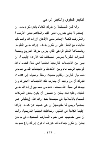 ‫ﺍﻟﺘﻐﻴﻴﺭ ﺍﻟﻌﻔﻭﻱ ﻭﺍﻟﺘﻐﻴﻴﺭ ﺍﻟﻭﺍﻋﻲ‬
‫ﻭﺃﻨﻪ ﻟﻤﻥ ﺍﻟﻤﺼﻠﺤﺔ ﺃﻥ ﺘﺩﺭﻙ ﺍﻟﻜﺎﻓﺔ، ﺒﺎﺩﺉ ﺫﻱ ﺒـﺩﺀ، ﺃﻥ‬
‫ﺍﻹﺴﻼﻡ ﻻ ﻴﻨﻔﻲ ﻀﺭﻭﺭﺓ ﺘﻐﻴﺭ ﺍﻟﻘﻴﻡ ﻭﺍﻟﻤﻔﺎﻫﻴﻡ ﺒﺘﻐﻴﺭ ﺍﻷﺯﻤﻨـﺔ‬
‫ﻭﺍﻟﻅﺭﻭﻑ، ﻓﻜﻠﻤﺔ ﺍﻹﺴﻼﻡ ﺘﻌﻨﻲ ﺍﻹﺫﻋﺎﻥ ﻹﺭﺍﺩﺓ ﺍﷲ ﻭﺍﻟﺘﺴـﻠﻴﻡ‬
‫ﺒﻐﺎﻴﺎﺘﻪ، ﻤﻊ ﺍﻟﻌﻤل ﻋﻠﻰ ﺃﻥ ﺘﻜﻭﻥ ﻫـﺫﻩ ﺍﻹﺭﺍﺩﺓ ﻫـﻲ ﺍﻟﻌﻠﻴـﺎ.‬
‫ﻭﺒﺎﺴﺘﻁﺎﻋﺔ ﺍﻟﻌﺎﻟﻡ ﺍﻟﻭﺍﻋﻲ ﺍﻟﺫﻱ ﻴﺩﺭﺱ ﺤﺭﻜﺔ ﺍﻟﺘﺎﺭﻴﺦ ﻭﻁﺒﻴﻌﺔ‬
‫ﺍﻟﺘﻐﻴﺭﺍﺕ ﺍﻟﻁﺎﺭﺌﺔ ﺒﻐﺭﺽ ﺍﺴﺘﺸﻔﺎﻑ ﻜﻨﻪ ﺍﻹﺭﺍﺩﺓ ﺍﻹﻟﻬﻴـﺔ، ﺃﻥ‬
‫ﻴﻤﻴﺯ ﺒﻴﻥ ﺍﻻﺘﺠﺎﻫﺎﺕ ﺍﻟﺘﺎﺭﻴﺨﻴﺔ ﺍﻟﺤﺘﻤﻴﺔ ﺍﻟﺘﻲ ﺘﻤﺜل ﻗﻀـﺎﺀ ﺍﷲ‬
‫ﺍﻟﻭﺍﺠﺏ ﺍﻟﺭﻀﺎ ﺒﻪ، ﻭﺒﻴﻥ ﺍﻷﺤﺩﺍﺙ ﻭﺍﻻﺘﺠﺎﻫﺎﺕ ﺍﻟﺘـﻲ ﺘﺴـﻴﺭ‬
‫ﻀﺩ ﺘﻴﺎﺭ ﺍﻟﺘﺎﺭﻴﺦ، ﻭﺘﻘﺎﻭﻡ ﺤﺘﻤﻴﺘﻪ، ﻭﺘﻌﻘل ﻭﺼﻭﻟﻪ ﺇﻟﻰ ﻫﺩﻓـﻪ،‬
‫ﻓﻴﺩﺭﻙ ﺃﻥ ﻤﻥ ﻭﺍﺠﺒﻪ ﺃﻥ ﻴﺤﺎﺭﺏ ﺘﻠﻙ ﺍﻻﺘﺠﺎﻫﺎﺕ ﺍﻷﺨﻴﺭﺓ، ﻭﺃﻥ‬
‫ﻴﺠﺎﻫﺩ ﻓﻲ ﺴﺒﻴل ﺍﷲ ﻀﺩﻫﺎ، »ﺤﺘـﻰ ﺘﺼـﺒﺢ ﺇﺭﺍﺩﺓ ﺍﷲ ﻫـﻲ‬
‫ﺍﻟﻌﻠﻴﺎ« ﻭﻋﻠﻴﻪ ﻓﺈﻨﻪ ﻴﻤﻜﻥ ﺃﻥ ﻨﺘﺼﻭﺭ ﺃﻥ ﻴﻜﻭﻥ ﺒﻌﺽ ﺍﻟﺤﺭﻜﺎﺕ‬
‫ﺍﻟﻤﺴﻤﺎﺓ ﺒﺎﻹﺴﻼﻤﻴﺔ ﻓﻲ ﻤﺠﺘﻤﻌﻨﺎ ﻀﺩ ﺇﺭﺍﺩﺓ ﺍﷲ، )ﻭﺒﺎﻟﺘﺎﻟﻲ ﻏﻴﺭ‬
‫ﺇﺴﻼﻤﻴﺔ ﻭﻴﺤﻕ ﻟﻨﺎ ﻤﻘﺎﻭﻤﺘﻬﺎ( ﺃﻥ ﻫﻲ ﻋﻤﻴﺕ ﻋﻥ ﻜﻨـﻪ ﺍﻹﺭﺍﺩﺓ‬
‫ﺍﻹﻟﻬﻴﺔ ﺍﻟﻜﺎﻤﻨﺔ ﻓﻲ ﺍﻟﺘﻐﻴﻴﺭ، ﻭﺘﺠﺎﻫﻠﺕ ﺍﻟﺤﺘﻤﻴﺔ ﺍﻟﺘﺎﺭﻴﺨﻴﺔ، ﻭﺃﺒﺕ‬
‫ﺃﻥ ﺘﻐﻴﺭ ﻤﻔﺎﻫﻴﻤﻬﺎ ﻋﻠﻰ ﻀﻭﺀ ﺍﻟﻤﻌﺎﺭﻑ ﺍﻟﻤﺴﺘﺠﺩﺓ، ﻓﻲ ﺤـﻴﻥ‬
‫ﻴﻤﻜﻥ ﺃﻥ ﺘﻜﻭﻥ ﺠﻤﺎﻋـﺎﺕ ﻏﻴﺭﻫـﺎ، ﺩﻭﻥ ﺇﺩﺭﺍﻙ ﻭﺍﻉ ﻤﻨﻬـﺎ،‬

                        ‫- ٦٣٤ -‬
 