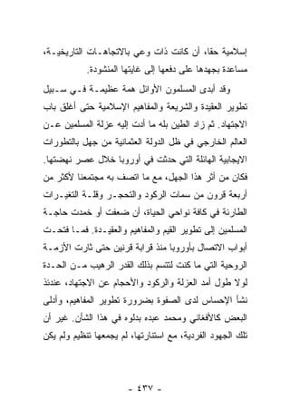 ‫ﺇﺴﻼﻤﻴﺔ ﺤﻘﺎ، ﺃﻥ ﻜﺎﻨﺕ ﺫﺍﺕ ﻭﻋﻲ ﺒﺎﻻﺘﺠﺎﻫـﺎﺕ ﺍﻟﺘﺎﺭﻴﺨﻴـﺔ،‬
                                         ‫ﹰ‬
            ‫ﻤﺴﺎﻋﺩﺓ ﺒﺠﻬﺩﻫﺎ ﻋﻠﻰ ﺩﻓﻌﻬﺎ ﺇﻟﻰ ﻏﺎﻴﺘﻬﺎ ﺍﻟﻤﻨﺸﻭﺩﺓ.‬
‫ﻭﻗﺩ ﺃﺒﺩﻯ ﺍﻟﻤﺴﻠﻤﻭﻥ ﺍﻷﻭﺍﺌل ﻫﻤﺔ ﻋﻅﻴﻤـﺔ ﻓـﻲ ﺴـﺒﻴل‬
‫ﺘﻁﻭﻴﺭ ﺍﻟﻌﻘﻴﺩﺓ ﻭﺍﻟﺸﺭﻴﻌﺔ ﻭﺍﻟﻤﻔﺎﻫﻴﻡ ﺍﻹﺴﻼﻤﻴﺔ ﺤﺘﻰ ﺃﻏﻠﻕ ﺒﺎﺏ‬
‫ﺍﻻﺠﺘﻬﺎﺩ. ﺜﻡ ﺯﺍﺩ ﺍﻟﻁﻴﻥ ﺒﻠﻪ ﻤﺎ ﺃﺩﺕ ﺇﻟﻴﻪ ﻋﺯﻟﺔ ﺍﻟﻤﺴﻠﻤﻴﻥ ﻋـﻥ‬
‫ﺍﻟﻌﺎﻟﻡ ﺍﻟﺨﺎﺭﺠﻲ ﻓﻲ ﻅل ﺍﻟﺩﻭﻟﺔ ﺍﻟﻌﺜﻤﺎﻨﻴﺔ ﻤﻥ ﺠﻬل ﺒﺎﻟﺘﻁﻭﺭﺍﺕ‬
‫ﺍﻻﻴﺠﺎﺒﻴﺔ ﺍﻟﻬﺎﺌﻠﺔ ﺍﻟﺘﻲ ﺤﺩﺜﺕ ﻓﻲ ﺃﻭﺭﻭﺒﺎ ﺨﻼل ﻋﺼﺭ ﻨﻬﻀﺘﻬﺎ.‬
‫ﻓﻜﺎﻥ ﻤﻥ ﺃﺜﺭ ﻫﺫﺍ ﺍﻟﺠﻬل، ﻤﻊ ﻤﺎ ﺍﺘﺼﻑ ﺒﻪ ﻤﺠﺘﻤﻌﻨﺎ ﻷﻜﺜﺭ ﻤﻥ‬
‫ﺃﺭﺒﻌﺔ ﻗﺭﻭﻥ ﻤﻥ ﺴﻤﺎﺕ ﺍﻟﺭﻜﻭﺩ ﻭﺍﻟﺘﺤﺠـﺭ ﻭﻗﻠـﺔ ﺍﻟﺘﻐﻴـﺭﺍﺕ‬
‫ﺍﻟﻁﺎﺭﺌﺔ ﻓﻲ ﻜﺎﻓﺔ ﻨﻭﺍﺤﻲ ﺍﻟﺤﻴﺎﺓ، ﺃﻥ ﻀﻌﻔﺕ ﺃﻭ ﺨﻤﺩﺕ ﺤﺎﺠـﺔ‬
‫ﺍﻟﻤﺴﻠﻤﻴﻥ ﺇﻟﻰ ﺘﻁﻭﻴﺭ ﺍﻟﻘﻴﻡ ﻭﺍﻟﻤﻔﺎﻫﻴﻡ ﻭﺍﻟﻌﻘﻴـﺩﺓ. ﻓﻤـﺎ ﻓﺘﺤـﺕ‬
‫ﺃﺒﻭﺍﺏ ﺍﻻﺘﺼﺎل ﺒﺄﻭﺭﻭﺒﺎ ﻤﻨﺫ ﻗﺭﺍﺒﺔ ﻗﺭﻨﻴﻥ ﺤﺘﻰ ﺜﺎﺭﺕ ﺍﻷﺯﻤـﺔ‬
‫ﺍﻟﺭﻭﺤﻴﺔ ﺍﻟﺘﻲ ﻤﺎ ﻜﻨﺕ ﻟﺘﺘﺴﻡ ﺒﺫﻟﻙ ﺍﻟﻘﺩﺭ ﺍﻟﺭﻫﻴﺏ ﻤـﻥ ﺍﻟﺤـﺩﺓ‬
‫ﻟﻭﻻ ﻁﻭل ﺃﻤﺩ ﺍﻟﻌﺯﻟﺔ ﻭﺍﻟﺭﻜﻭﺩ ﻭﺍﻷﺤﺠﺎﻡ ﻋﻥ ﺍﻻﺠﺘﻬﺎﺩ، ﻋﻨﺩﺌﺫ‬
‫ﻨﺸﺄ ﺍﻹﺤﺴﺎﺱ ﻟﺩﻯ ﺍﻟﺼﻔﻭﺓ ﺒﻀﺭﻭﺭﺓ ﺘﻁﻭﻴﺭ ﺍﻟﻤﻔﺎﻫﻴﻡ، ﻭﺃﺩﻟﻰ‬
‫ﺍﻟﺒﻌﺽ ﻜﺎﻷﻓﻐﺎﻨﻲ ﻭﻤﺤﻤﺩ ﻋﺒﺩﻩ ﺒﺩﻟﻭﻩ ﻓﻲ ﻫﺫﺍ ﺍﻟﺸﺄﻥ. ﻏﻴﺭ ﺃﻥ‬
‫ﺘﻠﻙ ﺍﻟﺠﻬﻭﺩ ﺍﻟﻔﺭﺩﻴﺔ، ﻤﻊ ﺍﺴﺘﻨﺎﺭﺘﻬﺎ، ﻟﻡ ﻴﺠﻤﻌﻬﺎ ﺘﻨﻅﻴﻡ ﻭﻟﻡ ﻴﻜﻥ‬




                       ‫- ٧٣٤ -‬
 