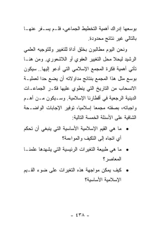 ‫ﺒﻭﺴﻌﻬﺎ ﺇﺩﺭﺍﻙ ﺃﻫﻤﻴﺔ ﺍﻟﺘﺨﻁﻴﻁ ﺍﻟﺠﻤﺎﻋﻲ، ﻓﻠـﻡ ﻴﺴـﻔﺭ ﻋﻨﻬـﺎ‬
                                ‫ﺒﺎﻟﺘﺎﻟﻲ ﻏﻴﺭ ﻨﺘﺎﺌﺞ ﻤﺤﺩﻭﺩﺓ.‬
‫ﻭﻨﺤﻥ ﺍﻟﻴﻭﻡ ﻤﻁﺎﻟﺒﻭﻥ ﺒﺨﻠﻕ ﺃﺩﺍﺓ ﻟﻠﺘﻐﻴﻴﺭ ﻭﻟﻠﺘﻭﺠﻴﻪ ﺍﻟﻌﻠﻤﻲ‬
‫ﺍﻟﺭﺸﻴﺩ ﻟﻴﺤﻼ ﻤﺤل ﺍﻟﺘﻐﻴﻴﺭ ﺍﻟﻌﻔﻭﻱ ﺃﻭ ﺍﻟﻼﺸﻌﻭﺭﻱ. ﻭﻤﻥ ﻫﻨـﺎ‬
‫ﺘﺄﺘﻲ ﺃﻫﻤﻴﺔ ﻓﻜﺭﺓ ﺍﻟﻤﺠﻤﻊ ﺍﻹﺴﻼﻤﻲ ﺍﻟﺘﻲ ﺃﺩﻋﻭ ﺇﻟﻴﻬﺎ.. ﺴﻴﻜﻭﻥ‬
‫ﺒﻭﺴﻊ ﻤﺜل ﻫﺫﺍ ﺍﻟﻤﺠﻤﻊ ﺒﻨﺘﺎﺌﺞ ﻤﺩﺍﻭﻻﺘﻪ ﺃﻥ ﻴﻀﻊ ﺤﺩﺍ ﻟﻌﻤﻠﻴـﺔ‬
         ‫‪‬‬
‫ﺍﻻﻨﺴﺤﺎﺏ ﻤﻥ ﺍﻟﺘﺎﺭﻴﺦ ﺍﻟﺘﻲ ﻴﻨﻁﻭﻱ ﻋﻠﻴﻬﺎ ﻓﻜـﺭ ﺍﻟﺠﻤﺎﻋـﺎﺕ‬
‫ﺍﻟﺩﻴﻨﻴﺔ ﺍﻟﺭﺠﻌﻴﺔ ﻓﻲ ﺃﻗﻁﺎﺭﻨﺎ ﺍﻹﺴﻼﻤﻴﺔ. ﻭﺴـﻴﻜﻭﻥ ﻤـﻥ ﺃﻫـﻡ‬
‫ﻭﺍﺠﺒﺎﺘﻪ، ﺒﺼﻔﺘﻪ ﻤﺠﻤﻌﺎ ﺇﺴﻼﻤﻴﺎ، ﺘﻭﻓﻴﺭ ﺍﻹﺠﺎﺒﺎﺕ ﺍﻟﻭﺍﻀـﺤﺔ‬
                         ‫‪‬‬      ‫‪‬‬
                        ‫ﺍﻟﺸﺎﻓﻴﺔ ﻋﻠﻰ ﺍﻷﺴﺌﻠﺔ ﺍﻟﺨﻤﺴﺔ ﺍﻟﺘﺎﻟﻴﺔ:‬
‫• ﻤﺎ ﻫﻲ ﺍﻟﻘﻴﻡ ﺍﻹﺴﻼﻤﻴﺔ ﺍﻷﺴﺎﺴﻴﺔ ﺍﻟﺘﻲ ﻴﻨﺒﻐﻲ ﺃﻥ ﺘﺤﻜﻡ‬
                   ‫ﺃﻱ ﺍﺘﺠﺎﻩ ﺇﻟﻰ ﺍﻟﺘﻜﻴﻑ ﻭﺍﻟﻤﻭﺍﺀﻤﺔ؟‬
‫• ﻤﺎ ﻫﻲ ﻁﺒﻴﻌﺔ ﺍﻟﺘﻐﻴﺭﺍﺕ ﺍﻟﺭﺌﻴﺴﻴﺔ ﺍﻟﺘﻲ ﻴﺸﻬﺩﻫﺎ ﻋﻠﻤﻨـﺎ‬
                                        ‫ﺍﻟﻤﻌﺎﺼﺭ؟‬
‫• ﻜﻴﻑ ﻴﻤﻜﻥ ﻤﻭﺍﺠﻬﺔ ﻫﺫﻩ ﺍﻟﺘﻐﻴﺭﺍﺕ ﻋﻠﻰ ﻀﻭﺀ ﺍﻟﻘـﻴﻡ‬
                              ‫ﺍﻹﺴﻼﻤﻴﺔ ﺍﻷﺴﺎﺴﻴﺔ؟‬




                       ‫- ٨٣٤ -‬
 