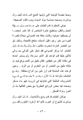 ‫ﻭﺼﻔﺎ ﻤﻔﺼﻼ ﻟﻠﻭﻟﻴﻤﺔ ﺍﻟﺘﻲ ﺃﻭﻟﻤﻬﺎ ﺍﻟﺸﻴﺦ ﺍﻟﺴـﺎﺩﺍﺕ ﻟﻠﺠﻨـﺭﺍل‬
                                            ‫ﹰ‬     ‫ﹰ‬
‫ﺒﻭﻨﺎﺒﺭﺕ ﻭﺼﺤﺒﻪ ﺒﻤﻨﺎﺴﺒﺔ ﻤﻭﻟﺩ ﺍﻟﺴﻴﺩﺓ ﺯﻴﻨﺏ، ﻗﺎﻟﺕ ﺍﻟﺼﺤﻴﻔﺔ:‬
‫»ﻭﻓﻲ ﺍﻟﻤﻨﻅﺭﺓ، ﻗﺩﻡ ﺍﻟﻁﻌﺎﻡ ﻋﻠﻰ ﻋـﺩﺓ ﺼـﻭﺍﻥ ﺴـﻬﻠﺔ‬
‫ﺍﻟﺤﻤل ﻭﺍﻟﻨﻘل، ﻴﺴﺘﻁﻴﻊ ﻋﺸﺭﺓ ﺃﺸﺨﺎﺹ ﺃﻭ ﺍﺜﻨﺎ ﻋﺸﺭ ﺸﺨ ‪‬ـﺎ‬
  ‫ﺼ‬
‫ﺃﻥ ﻴﺼﻁﻔﻭﺍ ﺤﻭﻟﻬﺎ، ﻭﻜﺎﻨﺕ ﺤﺎﻓﺔ ﻫﺫﻩ ﺍﻟﺼﻭﺍﻨﻲ ﻤﺤﻼﺓ ﺒﻜﻤﻴـﺔ‬
‫ﻜﺒﻴﺭﺓ ﻤﻥ ﺨﺒﺯ ﺭﺨﻭ، ﻗﻠﻴل ﺍﻟﺴﻤﻙ، ﻤﻨﺘﻔﺦ ﻜﺎﻟﻌﺠﺔ، ﻭﺒﺄﻁﺒـﺎﻕ‬
‫ﻤﻥ ﺍﻟﺨﻀﺭ ﺍﻟﺒﺎﺭﺩﺓ ﺍﺴﺘﻤﺭﺕ ﻤﻜﺎﻨﻬـﺎ ﻁـﻭﺍل ﻭﻗـﺕ ﺘﻨـﺎﻭل‬
‫ﺍﻟﻁﻌﺎﻡ. ﺃﻤﺎ ﻤﺭﻜﺯ ﺍﻟﺼﻭﺍﻨﻲ ﻓﻘﺩ ﺸﻐل ﻋﻠﻰ ﺍﻟﺘﻭﺍﻟﻲ ﺒﺤـﻭﺍﻟﻲ‬
‫ﺜﻼﺜﻴﻥ ﻁﺒﻘﺎ ﻗﺩﻡ ﺍﻟﻭﺍﺤﺩ ﺘﻠﻭ ﺍﻵﺨﺭ ﺒﺴﺭﻋﺔ، ﻭﻟﻡ ﻴﺴﺘﻤﺭ ﺃﺤﺩﻫﺎ‬
                                            ‫ﹰ‬
‫ﻓﻲ ﻤﻜﺎﻨﻪ ﺃﻜﺜﺭ ﻤﻥ ﺩﻗﻴﻘﺘﻴﻥ. ﻓﻜﺎﻥ ﻁﺒﻕ ﻤﻥ ﺍﻟﻠﺤﻡ ﻴﺭﻓﻊ ﻟﻴﺤـل‬
‫ﻤﻜﺎﻨﻪ ﻁﺒﻕ ﻤﻥ ﺍﻟﺨﻀﺭ ﺃﻭ ﻤﻥ ﺍﻟﺤﻠﻭﻯ ﺃﻭ ﻤﻥ ﺍﻟﺯﺒﺩ... ﻭﺤﻴﻥ‬
‫ﻓﺭﻏﺕ ﻫﺫﻩ ﺍﻟﺴﻠﺴﻠﺔ ﻗﺩﻡ ﺃﺭﺯ ﺒﻠﺒﻥ ﻤﻥ ﺃﻨﻭﺍﻉ ﻤﺨﺘﻠﻔﺔ.. ﻭﺘﺒـﻊ‬
‫ﺍﻟﺨﺸﺎﻑ ﺒﺄﻨﻭﺍﻋﻪ ﻫـﺫﺍ ﺍﻷﺭﺯ، ﻭﻫـﻭ ﻻ ﻴﺸـﺒﻪ ﻓـﻲ ﺸـﻲﺀ‬
‫ﺍﻟﻤﺸﺭﻭﺒﺎﺕ ﺍﻟﻤﺜﻠﺠﺔ ﺍﻟﺘﻲ ﻨﺘﻨﺎﻭﻟﻬﺎ ﻓﻲ ﺃﻭﺭﻭﺒﺎ، ﻓﻬﻭ ﻤﺎﺀ ﻤﺴﻜﺭ‬
‫ﻭﻀﻌﺕ ﻓﻴﻪ ﺒﻌﺽ ﺍﻟﺭﻭﺍﺌﺢ ﺍﻟﻌﻁﺭﻴﺔ ﻤﻊ ﺒﻌﺽ ﺍﻟﻔﺎﻜﻬﺔ ﻤﺜـل‬
                                   ‫ﺍﻟﻤﻭﺯ ﻭﻨﻭﺍﺓ ﺍﻟﻔﺴﺘﻕ...‬
‫»ﻭﻜﺎﻥ ﺍﻟﻁﻌﺎﻡ ﻗﺩ ﻗﺩﻡ ﻭﺘﺒﻊ ﺒﺎﻷﺤﺎﺩﻴﺙ.. ﻗـﺎل ﺍﻟﺠﻨـﺭﺍل‬
‫ﺒﻭﻨﺎﺒﺭﺕ ﻟﻠﺸﻴﻭﺥ ﺃﻥ ﺍﻟﻌﺭﺏ ﻜﺎﻨﻭﺍ ﻗﺩ ﺃﺯﻫﺭﻭﺍ ﺍﻟﻌﻠﻭﻡ ﻭﺍﻟﻔﻨـﻭﻥ‬


                       ‫- ٣٤ -‬
 