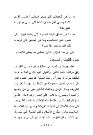 ‫• ﻤﺎ ﻫﻲ ﺍﻟﺘﻌﺩﻴﻼﺕ ﺍﻟﺘﻲ ﻴﻨﺒﻐﻲ ﺇﺩﺨﺎﻟﻬـﺎ ﻋﻠـﻰ ﺍﻟﻘـﻴﻡ‬
‫ﺍﻷﺴﺎﺴﻴﺔ ﻤﻥ ﺃﺠل ﻀﻤﺎﻥ ﻜﻔﺎﺀﺓ ﺃﻜﺒﺭ ﻓـﻲ ﻤﻭﺍﺠﻬـﺔ‬
                                       ‫ﺍﻟﺘﻐﻴﺭﺍﺕ؟‬
‫• ﻤﺎ ﻫﻲ ﺤﻘﺎﺌﻕ ﺍﻟﺒﻴﺌﺔ ﺍﻟﻤﺘﻐﻴﺭﺓ ﺍﻟﺘﻲ ﻴﻤﻜﻨﻨﺎ ﻗﺒﻭﻟﻬﺎ ﻋﻠﻰ‬
‫ﻀﻭﺀ ﺍﻟﻘﻴﻡ ﺍﻹﺴﻼﻤﻴﺔ، ﻭﻤﺎ ﻫﻲ ﺍﻟﺤﻘﺎﺌﻕ ﺍﻟﺘﻲ ﺘﻠﺯﻤﻨـﺎ‬
                        ‫ﺘﻠﻙ ﺍﻟﻘﻴﻡ ﺒﻭﺍﺠﺏ ﻤﻘﺎﻭﻤﺘﻬﺎ؟‬
‫ﻏﻴﺭ ﺃﻥ ﻫﺫﺍ ﺍﻟﺴﺅﺍل ﺍﻷﺨﻴﺭ ﻴﻘﺘﻀﻲ ﻤﻨﺎ ﺒﻌﺽ ﺍﻹﻴﻀﺎﺡ:‬

                              ‫ﺤﺩﻭﺩ ﺍﻟﺘﻜﻴﻑ ﻭﺍﻟﻤﺴﺎﻴﺭﺓ‬
‫ﻨﻌﻠﻡ ﺠﻤﻴﻌﺎ ﺃﻥ ﺍﻟﺤﻴﺎﺓ ﻫﻲ ﻋﻤﻠﻴﺔ ﻤﺴﺘﻤﺭﺓ ﻤـﻥ ﺍﻟﺘﻜﻴـﻑ‬
                                       ‫‪‬‬
‫ﻭﻓﻕ ﻤﻭﺍﻗﻑ ﺩﺍﺌﻤﺔ ﺍﻟﺘﻐﻴﺭ. ﻭﺍﺨﺘﻴﺎﺭ ﺍﻟﻘﻴﻡ ﺍﻟﺘـﻲ ﺘﺤﻜـﻡ ﻫـﺫﺍ‬
‫ﺍﻟﺘﻜﻴﻑ ﺠﺯﺀﺍ ﻻ ﻴﺘﺠﺯﺃ ﻤﻥ ﻫﺫﻩ ﺍﻟﻌﻤﻠﻴﺔ. ﻗﺩ ﻴﺼﺭ ﻋﻠﻤﺎﺀ ﺍﻟﺩﻴﻥ‬
                                            ‫‪‬‬
‫ﻋﻠﻰ ﻭﺠﻭﺏ ﺘﻁﺒﻴﻕ ﻤﺠﻤﻭﻋﺔ ﻤﻥ ﺍﻷﺤﻜـﺎﻡ ﻤﻬﻤـﺎ ﺘﻐﻴـﺭﺕ‬
‫ﺍﻟﻅﺭﻭﻑ ﻭﻁﺎل ﺍﻟﺯﻤﻥ ﻭﺍﺨﺘﻠﻔﺕ ﺍﻷﻗﺎﻟﻴﻡ. ﻏﻴﺭ ﺃﻥ ﻤﻥ ﻭﺍﺠﺒﻬﻡ‬
‫ﺃﻥ ﻴﺠﻴﺒﻭﺍ ﺒﻭﻀﻭﺡ، ﻤﺎ ﺩﺍﻤﻭﺍ ﻋﻠﻰ ﺇﺼـﺭﺍﺭﻫﻡ ﻫـﺫﺍ، ﻋﻠـﻰ‬
‫ﺘﺴﺎﺅﻟﻨﺎ: ﻜﻴﻑ ﺘﺘﺴﻨﻰ ﺇﻁﺎﻋﺔ ﻫﺫﻩ ﺍﻷﺤﻜﺎﻡ ﻤﺎ ﺩﺍﻤﺕ ﺍﻟﻅـﺭﻭﻑ‬
‫ﺍﻟﺘﻲ ﺴﻨﺕ ﺍﻷﺤﻜﺎﻡ ﻓﻲ ﻅﻠﻬﺎ ﻗﺩ ﺘﻐﻴﺭﺕ؟ ﻭﻗﺩ ﻴﻬـﺏ ﺍﻟﻔﻼﺴـﻔﺔ‬
‫ﻭﺍﻟﻤﻼﺤﺩﺓ ﻴﻨﺎﺩﻭﻥ ﺒﻁﺭﺡ ﺍﻷﺤﻜﺎﻡ ﻭﺍﻟﻘﻴﻡ ﺍﻟﻘﺩﻴﻤﺔ ﺍﻟﺘﻲ ﺘﺤـﻭل‬
‫ﺩﻭﻥ ﺍﻟﺘﻜﻴﻑ ﻭﻓﻕ ﺍﻟﻅﺭﻭﻑ ﺍﻟﻤﺴﺘﺠﺩﺓ، ﻏﻴﺭ ﺃﻥ ﻤﻥ ﻭﺍﺠﺒﻬﻡ ﻫﻡ‬

                       ‫- ٩٣٤ -‬
 