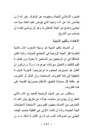 ‫ﺘﻔﺴﻴﺭﻩ ﺍﻹﺴﻼﻤﻲ ﻟﻠﺤﻴﺎﺓ، ﻭﻤﻔﻬﻭﻤﻪ ﻋﻥ ﺍﻟﺴﻠﻭﻙ. ﻏﻴﺭ ﺃﻨﻪ ﻟـﻥ‬
‫ﻴﺘﻘﺎﻋﺱ ﺃﺒﺩﺍ ﻋﻥ ﺃﺩﺍﺀ ﻭﺍﺠﺒﻪ ﺍﻟﺫﻱ ﻴﻔﺭﺽ ﻋﻠﻴﻪ ﺍﺘﺨﺎﺫ ﻤﻭﻗـﻑ‬
                                          ‫‪‬‬
‫ﺇﻴﺠﺎﺒﻲ ﻭﺍﻀﺢ ﻤﻥ ﺍﻟﺒﻴﺌﺔ ﺍﻟﻤﺘﻁﻭﺭﺓ، ﻭﻫﻭ ﻟﻥ ﻴﺭﻀﻰ ﻟﻨﻔﺴﻪ ﺃﻥ‬
                                       ‫ﻴﻨﺴﺤﺏ ﻤﻥ ﺍﻟﺘﺎﺭﻴﺦ.‬

                                  ‫ﺍﻻﻫﺘﺩﺍﺀ ﺒﺎﻟﻘﻴﻡ ﺍﻟﺩﻴﻨﻴﺔ‬
‫ﺃﻥ ﺍﻟﺘﻤﺴﻙ ﺒﺎﻟﻘﻴﻡ ﺍﻟﺩﻴﻨﻴﺔ ﻫﻭ ﻭﺴﻴﻠﺔ ﺍﻟﺸﻌﻭﺏ ﺍﻹﺴـﻼﻤﻴﺔ‬
‫ﻟﻤﻘﺎﻭﻤﺔ ﻓﻘﺭ ﺍﻟﺤﻴﺎﺓ ﺍﻟﺭﻭﺤﻴﺔ ﻓﻲ ﺍﻟﻤﺠﺘﻤﻊ ﺍﻟﺤﺩﻴﺙ، ﻭﺇﻨﻤﺎ ﺘﻜﻤﻥ‬
‫ﺍﻟﻤﺸﻜﻠﺔ ﻓﻲ ﺃﻥ ﺍﻟﺭﺠﻌﻴﻴﻥ ﻤﻥ ﺍﻟﻤﺴﻠﻤﻴﻥ ﻻ ﻴﻌﺘﺭﻓـﻭﻥ ﺒﻘﺎﺒﻠﻴـﺔ‬
‫ﺍﻟﻘﻴﻡ ﻟﻠﺘﻜﻴﻑ ﻭﺍﻟﺘﻌﺩﻴل ﻤﻊ ﺜﺒﺎﺕ ﺠﻭﻫﺭﻫـﺎ، ﻭﻻ ﻴـﺩﺭﻜﻭﻥ ﺃﻥ‬
‫ﺍﻟﻔﺸل ﻫﻭ ﻤﺼﻴﺭﻫﻡ ﺍﻟﻤﺤﺘﻭﻡ ﻤﺎ ﻟﻡ ﻴﺘﺭﺠﻤﻭﺍ ﺍﻟﺘﺠﺭﺒﺔ ﺍﻟﺩﻴﻨﻴـﺔ‬
‫ﺍﻟﺤﻘﻴﻘﻴﺔ ﺇﻟﻰ ﻟﻐﺔ ﺍﻟﻅﺭﻭﻑ ﺍﻟﻤﺴﺘﺠﺩﺓ، ﻭﺃﻥ ﺍﻟﺸﻠل ﺃﻭ ﺍﻟﺘﺨﺭﻴﺏ‬
‫ﻫﻭ ﻋﺎﻗﺒﺔ ﻜل ﻤﺤﺎﻭﻟﺔ ﻟﺘﻁﺒﻴﻕ ﺍﻷﺤﻜﺎﻡ ﺒﺼﻭﺭﺘﻬﺎ ﺍﻟﻘﺩﻴﻤﺔ ﻋﻠﻰ‬
                                            ‫ﻫﺫﻩ ﺍﻟﻅﺭﻭﻑ.‬
‫ﻭﺴﺘﻜﻭﻥ ﻤﻥ ﺒﻴﻥ ﺍﻟﻤﻬﺎﻡ ﺍﻟﺭﺌﻴﺴﻴﺔ ﻟﻠﻤﺠﻤـﻊ ﺍﻹﺴـﻼﻤﻲ‬
‫ﺍﻟﻤﻘﺘﺭﺡ ﺃﻥ ﻴﻬﺩﺉ ﻤﻥ ﻤﺨﺎﻭﻑ ﻫﺅﻻﺀ ﻋﻥ ﻁﺭﻴﻕ ﺒﻴﺎﻥ ﺍﻨﺘﻔـﺎﺀ‬
‫ﺍﻟﺘﻌﺎﺭﺽ ﺒﻴﻥ ﺍﻟﺘﻤﺴﻙ ﺒﻤﻔﻬﻭﻡ ﺍﻟﻘﻴﻡ ﻭﺒﻴﻥ ﺍﻻﺴﺘﺠﺎﺒﺔ ﻻﺤﺘﻴﺎﺠﺎﺕ‬
‫ﺍﻟﺒﻴﺌﺔ ﺍﻟﺠﺩﻴﺩﺓ، ﻭﺃﻨﻪ ﺃﻥ ﻜﺎﻨﺕ ﺍﻷﻭﻟﻰ ﻫﻲ ﺍﻟﻜﻔﻴﻠﺔ ﺒﺘﺤﺩﻴﺩ ﺍﻟﻬﺩﻑ‬
‫ﺍﻟﻨﻬﺎﺌﻲ ﻤﻥ ﺘﺼﺭﻓﺎﺕ ﺍﻟﻤﺴـﻠﻡ، ﻓـﺈﻥ ﺍﻟﺜﺎﻨﻴـﺔ ﺘﻤﻜﻨـﻪ ﻤـﻥ‬

                        ‫- ٢٤٤ -‬
 