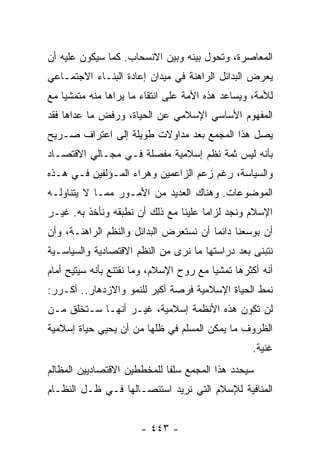 ‫ﺍﻟﻤﻌﺎﺼﺭﺓ، ﻭﺘﺤﻭل ﺒﻴﻨﻪ ﻭﺒﻴﻥ ﺍﻻﻨﺴﺤﺎﺏ. ﻜﻤﺎ ﺴﻴﻜﻭﻥ ﻋﻠﻴﻪ ﺃﻥ‬
‫ﻴﻌﺭﺽ ﺍﻟﺒﺩﺍﺌل ﺍﻟﺭﺍﻫﻨﺔ ﻓﻲ ﻤﻴﺩﺍﻥ ﺇﻋﺎﺩﺓ ﺍﻟﺒﻨـﺎﺀ ﺍﻻﺠﺘﻤـﺎﻋﻲ‬
‫ﻟﻸﻤﺔ، ﻭﻴﺴﺎﻋﺩ ﻫﺫﻩ ﺍﻷﻤﺔ ﻋﻠﻰ ﺍﻨﺘﻘﺎﺀ ﻤﺎ ﻴﺭﺍﻫﺎ ﻤﻨﻪ ﻤﺘﻤﺸﻴﺎ ﻤﻊ‬
    ‫‪‬‬
‫ﺍﻟﻤﻔﻬﻭﻡ ﺍﻷﺴﺎﺴﻲ ﺍﻹﺴﻼﻤﻲ ﻋﻥ ﺍﻟﺤﻴﺎﺓ، ﻭﺭﻓﺽ ﻤﺎ ﻋﺩﺍﻫﺎ ﻓﻘﺩ‬
‫ﻴﺼل ﻫﺫﺍ ﺍﻟﻤﺠﻤﻊ ﺒﻌﺩ ﻤﺩﺍﻭﻻﺕ ﻁﻭﻴﻠﺔ ﺇﻟﻰ ﺍﻋﺘﺭﺍﻑ ﺼـﺭﻴﺢ‬
‫ﺒﺄﻨﻪ ﻟﻴﺱ ﺜﻤﺔ ﻨﻅﻡ ﺇﺴﻼﻤﻴﺔ ﻤﻔﺼﻠﺔ ﻓـﻲ ﻤﺠـﺎﻟﻲ ﺍﻻﻗﺘﺼـﺎﺩ‬
‫ﻭﺍﻟﺴﻴﺎﺴﺔ، ﺭﻏﻡ ﺯﻋﻡ ﺍﻟﺯﺍﻋﻤﻴﻥ ﻭﻫﺭﺍﺀ ﺍﻟﻤـﺅﻟﻔﻴﻥ ﻓـﻲ ﻫـﺫﻩ‬
‫ﺍﻟﻤﻭﻀﻭﻋﺎﺕ. ﻭﻫﻨﺎﻙ ﺍﻟﻌﺩﻴﺩ ﻤﻥ ﺍﻷﻤـﻭﺭ ﻤﻤـﺎ ﻻ ﻴﺘﻨﺎﻭﻟـﻪ‬
‫ﺍﻹﺴﻼﻡ ﻭﻨﺠﺩ ﻟﺯﺍﻤﺎ ﻋﻠﻴﻨﺎ ﻤﻊ ﺫﻟﻙ ﺃﻥ ﻨﻁﺒﻘﻪ ﻭﻨﺄﺨﺫ ﺒﻪ. ﻏﻴـﺭ‬
                                      ‫‪‬‬
‫ﺃﻥ ﺒﻭﺴﻌﻨﺎ ﺩﺍﺌﻤﺎ ﺃﻥ ﻨﺴﺘﻌﺭﺽ ﺍﻟﺒﺩﺍﺌل ﻭﺍﻟﻨﻅﻡ ﺍﻟﺭﺍﻫﻨـﺔ، ﻭﺃﻥ‬
                                        ‫‪‬‬
‫ﻨﺘﺒﻨﻰ ﺒﻌﺩ ﺩﺭﺍﺴﺘﻬﺎ ﻤﺎ ﻨﺭﻯ ﻤﻥ ﺍﻟﻨﻅﻡ ﺍﻻﻗﺘﺼﺎﺩﻴﺔ ﻭﺍﻟﺴﻴﺎﺴـﻴﺔ‬
‫ﺃﻨﻪ ﺃﻜﺜﺭﻫﺎ ﺘﻤﺸﻴﺎ ﻤﻊ ﺭﻭﺡ ﺍﻹﺴﻼﻡ، ﻭﻤﺎ ﻨﻘﺘﻨﻊ ﺒﺄﻨﻪ ﺴﻴﺘﻴﺢ ﺃﻤﺎﻡ‬
                                         ‫‪‬‬
‫ﻨﻤﻁ ﺍﻟﺤﻴﺎﺓ ﺍﻹﺴﻼﻤﻴﺔ ﻓﺭﺼﺔ ﺃﻜﺒﺭ ﻟﻠﻨﻤﻭ ﻭﺍﻻﺯﺩﻫﺎﺭ.. ﺃﻜـﺭﺭ:‬
‫ﻟﻥ ﺘﻜﻭﻥ ﻫﺫﻩ ﺍﻷﻨﻅﻤﺔ ﺇﺴﻼﻤﻴﺔ، ﻏﻴـﺭ ﺃﻨﻬـﺎ ﺴـﺘﺨﻠﻕ ﻤـﻥ‬
‫ﺍﻟﻅﺭﻭﻑ ﻤﺎ ﻴﻤﻜﻥ ﺍﻟﻤﺴﻠﻡ ﻓﻲ ﻅﻠﻬﺎ ﻤﻥ ﺃﻥ ﻴﺤﻴﻲ ﺤﻴﺎﺓ ﺇﺴﻼﻤﻴﺔ‬
                                                   ‫ﻏﻨﻴﺔ.‬
‫ﺴﻴﺤﺩﺩ ﻫﺫﺍ ﺍﻟﻤﺠﻤﻊ ﺴﻠﻔﺎ ﻟﻠﻤﺨﻁﻁﻴﻥ ﺍﻻﻗﺘﺼﺎﺩﻴﻴﻥ ﺍﻟﻤﻅﺎﻟﻡ‬
                             ‫ﹰ‬
‫ﺍﻟﻤﻨﺎﻓﻴﺔ ﻟﻺﺴﻼﻡ ﺍﻟﺘﻲ ﻨﺭﻴﺩ ﺍﺴﺘﺌﺼـﺎﻟﻬﺎ ﻓـﻲ ﻅـل ﺍﻟﻨﻅـﺎﻡ‬


                       ‫- ٣٤٤ -‬
 