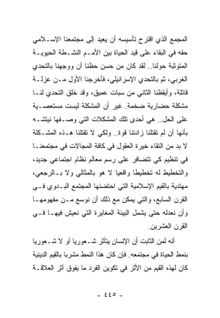 ‫ﺍﻟﻤﺠﻤﻊ ﺍﻟﺫﻱ ﺍﻗﺘﺭﺡ ﺘﺄﺴﻴﺴﻪ ﺃﻥ ﻴﻌﻴﺩ ﺇﻟﻰ ﻤﺠﺘﻤﻌﻨﺎ ﺍﻹﺴـﻼﻤﻲ‬
‫ﺤﻘﻪ ﻓﻲ ﺍﻟﺒﻘﺎﺀ ﻋﻠﻰ ﻗﻴﺩ ﺍﻟﺤﻴﺎﺓ ﺒﻴﻥ ﺍﻷﻤـﻡ ﺍﻟﻨﺸـﻁﺔ ﺍﻟﺤﻴﻭﻴـﺔ‬
‫ﺍﻟﻤﺘﻭﺜﺒﺔ ﺤﻭﻟﻨﺎ.. ﻟﻘﺩ ﻜﺎﻥ ﻤﻥ ﺤﺴﻥ ﺤﻅﻨﺎ ﺃﻥ ﻭﻭﺠﻬﻨﺎ ﺒﺎﻟﺘﺤﺩﻱ‬
‫ﺍﻟﻐﺭﺒﻲ، ﺜﻡ ﺒﺎﻟﺘﺤﺩﻱ ﺍﻹﺴﺭﺍﺌﻴﻠﻲ، ﻓﺄﺨﺭﺠﻨﺎ ﺍﻷﻭل ﻤـﻥ ﻋﺯﻟـﺔ‬
‫ﻗﺎﺘﻠﺔ، ﻭﺃﻴﻘﻅﻨﺎ ﺍﻟﺜﺎﻨﻲ ﻤﻥ ﺴﺒﺎﺕ ﻋﻤﻴﻕ، ﻭﻗﺩ ﺨﻠﻕ ﺍﻟﺘﺤﺩﻱ ﻟﻨـﺎ‬
‫ﻤﺸﻜﻠﺔ ﺤﻀﺎﺭﻴﺔ ﻀﺨﻤﺔ. ﻏﻴﺭ ﺃﻥ ﺍﻟﻤﺸﻜﻠﺔ ﻟﻴﺴﺕ ﻤﺴﺘﻌﺼـﻴﺔ‬
‫ﻋﻠﻰ ﺍﻟﺤل.. ﻫﻲ ﺃﺤﺩﻯ ﺘﻠﻙ ﺍﻟﻤﺸﻜﻼﺕ ﺍﻟﺘﻲ ﻭﺼـﻔﻬﺎ ﻨﻴﺘﺸـﻪ‬
‫ﺒﺄﻨﻬﺎ ﺃﻥ ﻟﻡ ﺘﻘﺘﻠﻨﺎ ﺯﺍﺩﺘﻨﺎ ﻗﻭﺓ.. ﻭﻟﻜﻲ ﻻ ﺘﻘﺘﻠﻨﺎ ﻫـﺫﻩ ﺍﻟﻤﺸـﻜﻠﺔ‬
‫ﻻ ﺒﺩ ﻤﻥ ﺍﻟﺘﻘﺎﺀ ﺨﻴﺭﺓ ﺍﻟﻌﻘﻭل ﻓﻲ ﻜﺎﻓﺔ ﺍﻟﻤﺠﺎﻻﺕ ﻓﻲ ﻤﺠﺘﻤﻌﻨـﺎ‬
‫ﻓﻲ ﺘﻨﻅﻴﻡ ﻜﻲ ﺘﺘﻀﺎﻓﺭ ﻋﻠﻰ ﺭﺴﻡ ﻤﻌﺎﻟﻡ ﻨﻅﺎﻡ ﺍﺠﺘﻤﺎﻋﻲ ﺠﺩﻴﺩ،‬
‫ﻭﺍﻟﺘﺨﻁﻴﻁ ﻟﻪ ﺘﺨﻁﻴﻁﺎ ﻭﺍﻗﻌﻴﺎ ﻻ ﻫﻭ ﺒﺎﻟﻤﺜﺎﻟﻲ ﻭﻻ ﺒـﺎﻟﺭﺠﻌﻲ،‬
                            ‫‪‬‬      ‫ﹰ‬
‫ﻤﻬﺘﺩﻴﺔ ﺒﺎﻟﻘﻴﻡ ﺍﻹﺴﻼﻤﻴﺔ ﺍﻟﺘﻲ ﺍﺤﺘﻀﻨﻬﺎ ﺍﻟﻤﺠﺘﻤﻊ ﺍﻟﺒـﺩﻭﻱ ﻓـﻲ‬
‫ﺍﻟﻘﺭﻥ ﺍﻟﺴﺎﺒﻊ، ﻭﺍﻟﺘﻲ ﻴﻤﻜﻥ ﻤﻊ ﺫﻟﻙ ﺃﻥ ﻨﻭﺴﻊ ﻤـﻥ ﻤﻔﻬﻭﻤﻬـﺎ‬
‫ﻭﺃﻥ ﻨﻌﺩﻟﻪ ﺤﺘﻰ ﻴﺸﻤل ﺍﻟﺒﻴﺌﺔ ﺍﻟﻤﻐﺎﻴﺭﺓ ﺍﻟﺘﻲ ﻨﻌﻴﺵ ﻓﻴﻬـﺎ ﻓـﻲ‬
                                             ‫ﺍﻟﻘﺭﻥ ﺍﻟﻌﺸﺭﻴﻥ.‬
‫ﺃﻨﻪ ﻟﻤﻥ ﺍﻟﺜﺎﺒﺕ ﺃﻥ ﺍﻹﻨﺴﺎﻥ ﻴﺘﺄﺜﺭ ﺸـﻌﻭﺭﻴﺎ ﺃﻭ ﻻ ﺸـﻌﻭﺭﻴﺎ‬
 ‫‪‬‬            ‫‪‬‬
‫ﺒﻨﻤﻁ ﺍﻟﺤﻴﺎﺓ ﻓﻲ ﻤﺠﺘﻤﻌﻪ. ﻓﺈﻥ ﻜﺎﻥ ﻫﺫﺍ ﺍﻟﻨﻤﻁ ﻤﺸﺭﺒﺎ ﺒﺎﻟﻘﻴﻡ ﺍﻟﺩﻴﻨﻴﺔ‬
                ‫‪‬‬
‫ﻜﺎﻥ ﻟﻬﺫﻩ ﺍﻟﻘﻴﻡ ﻤﻥ ﺍﻷﺜﺭ ﻓﻲ ﺘﻜﻭﻴﻥ ﺍﻟﻔﺭﺩ ﻤﺎ ﻴﻔﻭﻕ ﺃﺜﺭ ﺍﻟﻌﻼﻗـﺔ‬


                         ‫- ٥٤٤ -‬
 