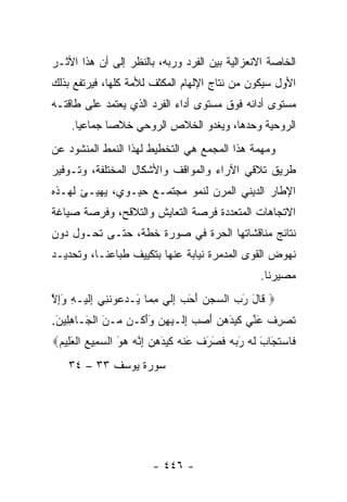 ‫ﺍﻟﺨﺎﺼﺔ ﺍﻻﻨﻌﺯﺍﻟﻴﺔ ﺒﻴﻥ ﺍﻟﻔﺭﺩ ﻭﺭﺒﻪ، ﺒﺎﻟﻨﻅﺭ ﺇﻟﻰ ﺃﻥ ﻫﺫﺍ ﺍﻷﺜـﺭ‬
‫ﺍﻷﻭل ﺴﻴﻜﻭﻥ ﻤﻥ ﻨﺘﺎﺝ ﺍﻹﻟﻬﺎﻡ ﺍﻟﻤﻜﺜﻑ ﻟﻸﻤﺔ ﻜﻠﻬﺎ، ﻓﻴﺭﺘﻔﻊ ﺒﺫﻟﻙ‬
‫ﻤﺴﺘﻭﻯ ﺃﺩﺍﺌﻪ ﻓﻭﻕ ﻤﺴﺘﻭﻯ ﺃﺩﺍﺀ ﺍﻟﻔﺭﺩ ﺍﻟﺫﻱ ﻴﻌﺘﻤﺩ ﻋﻠﻰ ﻁﺎﻗﺘـﻪ‬
    ‫ﺍﻟﺭﻭﺤﻴﺔ ﻭﺤﺩﻫﺎ، ﻭﻴﻐﺩﻭ ﺍﻟﺨﻼﺹ ﺍﻟﺭﻭﺤﻲ ﺨﻼﺼﺎ ﺠﻤﺎﻋﻴﺎ.‬
      ‫‪‬‬      ‫‪‬‬
‫ﻭﻤﻬﻤﺔ ﻫﺫﺍ ﺍﻟﻤﺠﻤﻊ ﻫﻲ ﺍﻟﺘﺨﻁﻴﻁ ﻟﻬﺫﺍ ﺍﻟﻨﻤﻁ ﺍﻟﻤﻨﺸﻭﺩ ﻋﻥ‬
‫ﻁﺭﻴﻕ ﺘﻼﻗﻲ ﺍﻵﺭﺍﺀ ﻭﺍﻟﻤﻭﺍﻗﻑ ﻭﺍﻷﺸﻜﺎل ﺍﻟﻤﺨﺘﻠﻔﺔ، ﻭﺘـﻭﻓﻴﺭ‬
‫ﺍﻹﻁﺎﺭ ﺍﻟﺩﻴﻨﻲ ﺍﻟﻤﺭﻥ ﻟﻨﻤﻭ ﻤﺠﺘﻤـﻊ ﺤﻴـﻭﻱ، ﻴﻬﻴـﺊ ﻟﻬـﺫﻩ‬
‫ﺍﻻﺘﺠﺎﻫﺎﺕ ﺍﻟﻤﺘﻌﺩﺩﺓ ﻓﺭﺼﺔ ﺍﻟﺘﻌﺎﻴﺵ ﻭﺍﻟﺘﻼﻗﺢ، ﻭﻓﺭﺼﺔ ﺼﻴﺎﻏﺔ‬
‫ﻨﺘﺎﺌﺞ ﻤﻨﺎﻗﺸﺎﺘﻬﺎ ﺍﻟﺤﺭﺓ ﻓﻲ ﺼﻭﺭﺓ ﺨﻁﺔ، ﺤﺘـﻰ ﺘﺤـﻭل ﺩﻭﻥ‬
‫ﻨﻬﻭﺽ ﺍﻟﻘﻭﻯ ﺍﻟﻤﺩﻤﺭﺓ ﻨﻴﺎﺒﺔ ﻋﻨﻬﺎ ﺒﺘﻜﻴﻴﻑ ﻁﺒﺎﻋﻨـﺎ، ﻭﺘﺤﺩﻴـﺩ‬
                                                   ‫ﻤﺼﻴﺭﻨﺎ.‬
‫‪ ‬ﹶﺎل ﺭﺏ ﺍﻟ ‪‬ﺠﻥ ﺃﺤﺏ ﺇﻟﻲ ﻤ ‪‬ﺎ َـﺩ ‪‬ﻭﻨ ِﻲ ﺇﻟﻴ‪‬ـﻪ ﻭﺇﻻ‬
‫ﻗ َ َ ‪ ‬ﺴ ‪ ِ  َ َ  ‬ﹶ ‪ِ ‬ﻤ ﻴ ‪‬ﻋ ﹶﻨ ِ ﹶ ِ َِ ﱠ‬
‫ﺘﺼﺭﻑ ﻋ ﱢﻲ ﻜﻴﺩﻫ ‪ ‬ﺃﺼﺏ ﺇ ﹶـﻴﻬﻥ ﻭﺃ ﹸـﻥ ‪‬ـﻥ ﺍﻟ َـﺎﻫ ِﻴﻥ.‬
 ‫ﹶ ‪ ِ ‬ﹾ َﻨ ﹶ ‪ َ ‬ﻥ َ ‪ِ  ‬ﻟ ‪ََ  ِ ‬ﻜ ﻤ َ ﹾﺠ ِﻠ َ‬
‫ﹶﺎﺴﺘ َﺎ َ ﻟﻪ ﺭ ‪‬ﻪ ﻓ َ َﻑ ﻋﻨﻪ ﻜﻴﺩﻫ ‪ ‬ﺇ ﱠﻪ ﻫﻭ ﺍﻟﺴ ِﻴﻊ ﺍﻟﻌ ِﻴﻡ‪‬‬
 ‫ﻓ ‪ ‬ﹶﺠ ﺏ ﹶ ‪َ ‬ﺒ ‪ ‬ﹶﺼﺭ ﹶ َ ﹾ ‪ ‬ﹶ ‪ َ ‬ﻥ ِﻨ ‪ َ  ‬ﻤ ‪ ‬ﹾ َﻠ ‪‬‬
   ‫ﺴﻭﺭﺓ ﻴﻭﺴﻑ ٣٣ – ٤٣‬




                        ‫- ٦٤٤ -‬
 