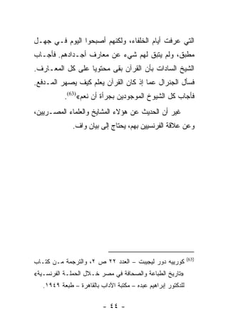 ‫ﺍﻟﺘﻲ ﻋﺭﻓﺕ ﺃﻴﺎﻡ ﺍﻟﺨﻠﻔﺎﺀ، ﻭﻟﻜﻨﻬﻡ ﺃﺼﺒﺤﻭﺍ ﺍﻟﻴﻭﻡ ﻓـﻲ ﺠﻬـل‬
‫ﻤﻁﺒﻕ، ﻭﻟﻡ ﻴﺘﺒﻕ ﻟﻬﻡ ﺸﻲﺀ ﻋﻥ ﻤﻌﺎﺭﻑ ﺃﺠـﺩﺍﺩﻫﻡ. ﻓﺄﺠـﺎﺏ‬
‫ﺍﻟﺸﻴﺦ ﺍﻟﺴﺎﺩﺍﺕ ﺒﺄﻥ ﺍﻟﻘﺭﺁﻥ ﺒﻘﻰ ﻤﺤﺘﻭﻴﺎ ﻋﻠﻰ ﻜل ﺍﻟﻤﻌـﺎﺭﻑ.‬
                  ‫‪‬‬
‫ﻓﺴﺄل ﺍﻟﺠﻨﺭﺍل ﻋﻤﺎ ﺇﺫ ﻜﺎﻥ ﺍﻟﻘﺭﺁﻥ ﻴﻌﻠﻡ ﻜﻴﻑ ﻴﺼﻬﺭ ﺍﻟﻤـﺩﻓﻊ.‬
           ‫ﻓﺄﺠﺎﺏ ﻜل ﺍﻟﺸﻴﻭﺥ ﺍﻟﻤﻭﺠﻭﺩﻴﻥ ﺒﺠﺭﺃﺓ ﺃﻥ ﻨﻌﻡ«)36(.‬
‫ﻏﻴﺭ ﺃﻥ ﺍﻟﺤﺩﻴﺙ ﻋﻥ ﻫﺅﻻﺀ ﺍﻟﻤﺸﺎﻴﺦ ﻭﺍﻟﻌﻠﻤﺎﺀ ﺍﻟﻤﺼـﺭﻴﻴﻥ،‬
              ‫ﻭﻋﻥ ﻋﻼﻗﺔ ﺍﻟﻔﺭﻨﺴﻴﻴﻥ ﺒﻬﻡ، ﻴﺤﺘﺎﺝ ﺇﻟﻰ ﺒﻴﺎﻥ ﻭﺍﻑ.‬




                                                              ‫)36(‬
‫ﻜﻭﺭﻴﻴﻪ ﺩﻭﺭ ﻟﻴﺠﻴﺒﺕ – ﺍﻟﻌﺩﺩ ٢٢ ﺹ ٢، ﻭﺍﻟﺘﺭﺠﻤﺔ ﻤـﻥ ﻜﺘـﺎﺏ‬
‫»ﺘﺎﺭﻴﺦ ﺍﻟﻁﺒﺎﻋﺔ ﻭﺍﻟﺼﺤﺎﻓﺔ ﻓﻲ ﻤﺼﺭ ﺨـﻼل ﺍﻟﺤﻤﻠـﺔ ﺍﻟﻔﺭﻨﺴـﻴﺔ«‬
   ‫ﻟﻠﺩﻜﺘﻭﺭ ﺇﺒﺭﺍﻫﻴﻡ ﻋﺒﺩﻩ – ﻤﻜﺘﺒﺔ ﺍﻵﺩﺍﺏ ﺒﺎﻟﻘﺎﻫﺭﺓ – ﻁﺒﻌﺔ ٩٤٩١.‬

                          ‫- ٤٤ -‬
 