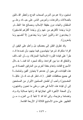 ‫ﺘﺴﺘﺒﻴﻥ، ﻭﺇﺫﺍ ﻫﻡ ﻤﻥ ﺃﺸﺭﺱ ﺃﺼﺤﺎﺏ ﺍﻟﺒﺩﻉ، ﻭﺃﺨﻁﺭ ﺍﻟﻘـﺎﺌﻠﻴﻥ‬
‫ﺒﺎﻟﻀﻼﻻﺕ ﻭﺍﻟﺘﺭﻫﺎﺕ، ﻭﺃﺤﺭﺹ ﺍﻟﻨﺎﺱ ﻋﻠﻰ ﺤﻴـﺎﺓ، ﻭﻋﻠـﻰ‬
‫ﺍﻟﺴﻠﻁﺎﻥ ﻭﺍﻟﺠﺎﻩ، ﺩﻭﻥ ﺤﻘﻴﻘﺔ ﺍﻹﺴﻼﻡ، ﻭﻤﺼﺎﻟﺢ ﻫﺫﺍ ﺍﻟﻨﻅـﺎﻡ.‬
‫‪‬ﻭ َﺎ ﻭﺠﺩ ﹶﺎ ﻷﻜﺜﺭ ِﻡ ﻤﻥ ﻋﻬﺩ ﻭِﻥ ﻭﺠﺩ ﹶﺎ ﺃﻜﺜﺭﻫﻡ ﻟ ﹶﺎﺴ ِﻴ َ‪‬‬
 ‫َﻤ َ َ ‪‬ﻨ ﹾ ﹶ ِﻫ ‪َ ٍ  َ  ‬ﺇ َ َ ‪‬ﻨ َ ﹾ ﹶ َ ‪  ‬ﹶﻔ ِﻘ ﻥ‬
‫‪ ‬ﻴ ﹶﺎﺩ ‪‬ﻭ َ ﺍﷲ َﺍﻟ ِﻴﻥ ﺁﻤ ﹸﻭﺍ ﻭ َﺎ ﻴﺨﺩ ‪‬ﻭﻥ ﺇﻻ ﺃﻨﻔﺴﻬﻡ ﻭ َﺎ‬
 ‫‪‬ﺨ ِﻋ ﻥ َ ﻭ ﱠﺫ َ َﻨ َﻤ َ ﹾ َﻋ َ ِ ﱠ َ ﹾ ﹸ َ ‪َ  ‬ﻤ‬
                                               ‫ﻴﺸﻌ ‪‬ﻭﻥ‪.‬‬
                                                 ‫َ ﹾ ‪‬ﺭ َ‬
‫ﻭﻗﺩ ﺘﻁﺭﻕ ﺍﻟﻅﻥ ﺇﻟﻰ ﺒﻌﻀﻜﻡ، ﺒل ﻭﺃﻋﻠﻡ ﻋﻠﻰ ﺍﻟﻴﻘﻴﻥ ﺃﻥ‬
‫ﺃﻓﺭﺍﺩﺍ ﻤﻨﻜﻡ ﻗﺩ ﺸﺭﻋﻭﺍ ﻴﺘﻬﺎﻤﺴﻭﻥ ﻓﻴﻤﺎ ﺒﻴﻨﻬﻡ، ﺒﺄﻥ ﺘﺼﺩﻋﺎ ﻗـﺩ‬
                                                  ‫‪‬‬
‫ﻁﺭﺃ ﻋﻠﻰ ﻗﻴﺎﺩﺓ ﺍﻟﺜﻭﺭﺓ ﺍﻹﺴﻼﻤﻴﺔ ﺍﻟﻤﺒﺎﺭﻜﺔ، ﻭﺒـﺄﻥ ﺍﻟﺨـﻼﻑ‬
‫ﻭﺍﻟﺸﻘﺎﻕ ﻗﺩ ﺩﺒﺎ ﺒﻴﻥ ﺃﻓﺭﺍﺩﻫﺎ، ﻭﺫﻟﻙ ﻟﻤﺠﺭﺩ ﺃﻨﻨﺎ ﻗﻤﻨـﺎ ﺨـﻼل‬
‫ﺍﻷﺴﺒﻭﻉ ﺍﻟﻔﺎﺌﺕ ﺒﺈﻋﺩﺍﻡ ﺤﻔﻨﺔ ﺃﺨﺭﻯ ﻤﻥ ﺍﻟﻤﺎﺭﻗﻴﻥ ﺍﻟﻌﺼﺎﺓ ﻓـﻲ‬
‫ﻫﺫﻩ ﺍﻟﻘﻴﺎﺩﺍﺕ، ﻓﻲ ﺤﻴﻥ ﺃﻥ ﻋﺩﺩﻫﻡ ﻻ ﻴﺘﺠﺎﻭﺯ ﺃﻟﻔﻴﻥ ﻭﺜﻤﺎﻨﻤﺎﺌـﺔ‬
‫ﻓﻲ ﺠﻤﻴﻊ ﻤﺤﺎﻓﻅﺎﺕ ﺍﻟﻘﻁﺭ. ‪ ‬ﹶـﺎﻨﻅﺭ ﻜﻴ‪‬ـﻑ ﹶـﺎ َ َﺎﻗ َـﺔ‬
‫ﻓ ﹾ ﹸ ‪ ‬ﹶ ﹶ ﻜ ﻥ ﻋ ِﺒ ﹸ‬
‫ﺍﻟﻤﻔﺴ ِﻴﻥ‪ ‬ﻭﺃﺤﺏ ﺃﻥ ﺃﻁﻤﺌﻥ ﺍﻟﻤﺴﻠﻤﻴﻥ ﺍﻷﺒﺭﺍﺭ ﻤﻥ ﺍﻟﻤﺴﺘﻤﻌﻴﻥ‬
                                            ‫ﹾ ‪ ‬ﹾ ِﺩ َ‬
‫ﺇﻟﻰ ﺃﻥ ﻗﻴﺎﺩﺓ ﻫﺫﻩ ﺍﻷﻤﺔ ﻓﻲ ﺨﻴﺭ، ﻭﻋﻠﻰ ﻤﺎ ﺘﺤﺒﻭﻥ ﻭﺘﺸﺘﻬﻭﻥ،‬
‫ﻭﺃﻥ ﺍﻟﻤﺤﻨﺔ ﺍﻷﺨﻴﺭﺓ ﺍﻟﺘﻲ ﺍﺠﺘﺎﺯﺘﻬﺎ ﻗﺩ ﺯﺍﺩﺘﻬﺎ ﺼﻼﺒﺔ ﻭﻗـﻭﺓ،‬
‫ﻭﺘﻀﺎﻤﻨﺎ ﻭﻋﺯﻴﻤﺔ، ﻭﺇﻟﻰ ﺃﻨﻨﺎ ﻗﺩ ﻻ ﻨﻠﺠﺄ ﺇﻟـﻰ ﺍﻟﻤﺯﻴـﺩ ﻤـﻥ‬
       ‫ﺍﻟﺘﻅﻬﻴﺭ ﻋﻠﻰ ﻤﺩﻯ ﺍﻷﺴﺎﺒﻴﻊ ﺍﻟﺜﻼﺜﺔ ﺃﻭ ﺍﻷﺭﺒﻌﺔ ﺍﻟﻘﺎﺩﻤﺔ.‬


                        ‫- ٩٤٤ -‬
 