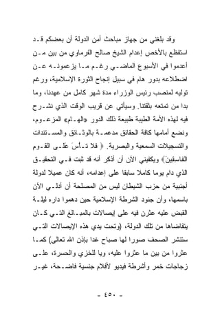 ‫ﻭﻗﺩ ﺒﻠﻐﻨﻲ ﻤﻥ ﺠﻬﺎﺯ ﻤﺒﺎﺤﺙ ﺃﻤﻥ ﺍﻟﺩﻭﻟﺔ ﺃﻥ ﺒﻌﻀﻜﻡ ﻗـﺩ‬
‫ﺍﺴﺘﻔﻅﻊ ﺒﺎﻷﺨﺹ ﺇﻋﺩﺍﻡ ﺍﻟﺸﻴﺦ ﺼﺎﻟﺢ ﺍﻟﻔﺭﻤﺎﻭﻱ ﻤﻥ ﺒﻴﻥ ﻤـﻥ‬
‫ﺃﻋﺩﻤﻭﺍ ﻓﻲ ﺍﻷﺴﺒﻭﻉ ﺍﻟﻤﺎﻀـﻲ ﺭﻏـﻡ ﻤـﺎ ﻴﺯﻋﻤﻭﻨـﻪ ﻋـﻥ‬
‫ﺍﻀﻁﻼﻋﻪ ﺒﺩﻭﺭ ﻫﺎﻡ ﻓﻲ ﺴﺒﻴل ﺇﻨﺠﺎﺡ ﺍﻟﺜﻭﺭﺓ ﺍﻹﺴﻼﻤﻴﺔ، ﻭﺭﻏﻡ‬
‫ﺘﻭﻟﻴﻪ ﻟﻤﻨﺼﺏ ﺭﺌﻴﺱ ﺍﻟﻭﺯﺭﺍﺀ ﻤﺩﺓ ﺸﻬﺭ ﻜﺎﻤل ﻤﻥ ﻋﻬﺩﻨﺎ، ﻭﻤﺎ‬
‫ﺒﺩﺍ ﻤﻥ ﺘﻤﺘﻌﻪ ﺒﺜﻘﺘﻨﺎ. ﻭﺴﻴﺄﺘﻲ ﻋﻥ ﻗﺭﻴﺏ ﺍﻟﻭﻗﺕ ﺍﻟﺫﻱ ﻨﺸـﺭﺡ‬
‫ﻓﻴﻪ ﻟﻬﺫﻩ ﺍﻷﻤﺔ ﺍﻟﻁﻴﺒﺔ ﻁﺒﻴﻌﺔ ﺫﻟﻙ ﺍﻟﺩﻭﺭ »ﺍﻟﻬـﺎﻡ« ﺍﻟﻤﺯﻋـﻭﻡ،‬
‫ﻭﻨﻀﻊ ﺃﻤﺎﻤﻬﺎ ﻜﺎﻓﺔ ﺍﻟﺤﻘﺎﺌﻕ ﻤﺩﻋﻤـﺔ ﺒﺎﻟﻭﺜـﺎﺌﻕ ﻭﺍﻟﻤﺴـﺘﻨﺩﺍﺕ‬
‫ﻭﺍﻟﺘﺴﺠﻴﻼﺕ ﺍﻟﺴﻤﻌﻴﺔ ﻭﺍﻟﺒﺼﺭﻴﺔ. ‪ ‬ﻓﻼ ﹶـﺄﺱ ﻋ ﹶـﻰ ﺍﻟ ﹶـﻭﻡ‬
‫ﹾﻘ ‪ِ ‬‬    ‫ﹶ ﹶ ﺘ ْ َ َﻠ‬
‫ﺍﻟ ﹶﺎﺴ ِﻴ َ‪ ‬ﻭﻴﻜﻔﻴﻨﻲ ﺍﻵﻥ ﺃﻥ ﺃﺫﻜﺭ ﺃﻨﻪ ﻗﺩ ﺜﺒﺕ ﻓـﻲ ﺍﻟﺘﺤﻘﻴـﻕ‬
                                             ‫ﹾﻔ ِﻘ ﻥ‬
‫ﺍﻟﺫﻱ ﺩﺍﻡ ﻴﻭﻤﺎ ﻜﺎﻤﻼ ﺴﺎﺒﻘﺎ ﻋﻠﻰ ﺇﻋﺩﺍﻤﻪ، ﺃﻨﻪ ﻜﺎﻥ ﻋﻤﻴﻼ ﻟﺩﻭﻟﺔ‬
      ‫ﹰ‬                         ‫ﹰ ﹰ‬        ‫‪‬‬
‫ﺃﺠﻨﺒﻴﺔ ﻤﻥ ﺤﺯﺏ ﺍﻟﺸﻴﻁﺎﻥ ﻟﻴﺱ ﻤﻥ ﺍﻟﻤﺼﻠﺤﺔ ﺃﻥ ﺃﺩﻟـﻲ ﺍﻵﻥ‬
‫ﺒﺎﺴﻤﻬﺎ، ﻭﺃﻥ ﺠﻨﻭﺩ ﺍﻟﺸﺭﻁﺔ ﺍﻹﺴﻼﻤﻴﺔ ﺤﻴﻥ ﺩﻫﻤﻭﺍ ﺩﺍﺭﻩ ﻟﻴﻠـﺔ‬
‫ﺍﻟﻘﺒﺽ ﻋﻠﻴﻪ ﻋﺜﺭﻥ ﻓﻴﻪ ﻋﻠﻰ ﺇﻴﺼﺎﻻﺕ ﺒﺎﻟﻤﺒـﺎﻟﻎ ﺍﻟﺘـﻲ ﻜـﺎﻥ‬
‫ﻴﺘﻘﺎﻀﺎﻫﺎ ﻤﻥ ﺘﻠﻙ ﺍﻟﺩﻭﻟﺔ، )ﻭﺘﺤﺕ ﻴﺩﻱ ﻫﺫﻩ ﺍﻹﻴﺼﺎﻻﺕ ﺍﻟﺘـﻲ‬
‫ﺴﺘﻨﺸﺭ ﺍﻟﺼﺤﻑ ﺼﻭﺭﺍ ﻟﻬﺎ ﺼﺒﺎﺡ ﻏﺩﺍ ﺒﺈﺫﻥ ﺍﷲ ﺘﻌﺎﻟﻰ( ﻜﻤـﺎ‬
                     ‫‪‬‬            ‫‪‬‬
‫ﻋﺜﺭﻭﺍ ﻤﻥ ﺒﻴﻥ ﻤﺎ ﻋﺜﺭﻭﺍ ﻋﻠﻴﻪ، ﻭﻴﺎ ﻟﻠﺨﺯﻱ ﻭﺍﻟﺤﺴﺭﺓ، ﻋﻠـﻰ‬
‫ﺯﺠﺎﺠﺎﺕ ﺨﻤﺭ ﻭﺃﺸﺭﻁﺔ ﻓﻴﺩﻴﻭ ﻷﻓﻼﻡ ﺠﻨﺴﻴﺔ ﻓﺎﻀـﺤﺔ، ﻏﻴـﺭ‬


                       ‫- ٠٥٤ -‬
 