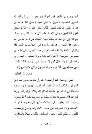 ‫ﺍﻟﻭﻀﻭﺀ، ﻭﺒﺄﻥ ﻅﺎﻫﺭ ﻗﺩﻡ ﺍﻟﻤﺭﺃﺓ ﻟﻴﺱ ﺒﻌﻭﺭﺓ، ﻭﺒـﺄﻥ ﺍﻗﺘﻨـﺎﺀ‬
‫ﺍﻟﺼﻭﺭ ﺍﻟﺸﻤﺴﻴﺔ ﻵﺩﻤﻴﻴﻥ ﻻ ﻏﺒﺎﺭ ﻋﻠﻴﻪ ‪ ‬ﻓﻤﻥ ﺃﻅ ﹶـﻡ ﻤ ‪‬ـﻥ‬
‫ﹶ َ ‪ َ ‬ﹾ ﻠ ‪ِ ‬ﻤ ِ‬
‫ﺍﻓﺘ َﻯ ﻋ ﹶﻰ ﺍﷲ ﻜﺫ ‪‬ﺎ ﻟﻴﻀل ﺍﻟ ﱠﺎﺱ ِﻐﻴ ِ ﻋﻠﻡ ﺇﻥ ﺍﷲ ﻻ ﻴﻬ ِﻱ‬
 ‫ِ ﹶ ِﺒ ِ ‪ ِ ‬ﱠ ﻨ َ ﺒ ﹶ ‪‬ﺭ ِ ﹾ ٍ ِ ‪ َ ‬ﹶ َ ‪‬ﺩ‬ ‫ﹾ ﹶﺭ َﻠ‬
‫ﺍﻟﻘﻭﻡ ﺍﻟ ﱠﺎﻟ ِﻴﻥ‪ ‬ﻭﺃﻨﻲ ﻷﺼﺎﺭﺤﻜﻡ ﺒﻜل ﻫـﺫﺍ ﺍﻟﻜـﻲ ﻴـﺩﺭﻙ‬
                                   ‫ﹾ ﹶ ‪ َ ‬ﻅ ِﻤ َ‬
‫ﺇﺨﻭﺍﻨﻨﺎ ﺇﻟﻰ ﺃﻱ ﺤﺩ ﻗﺩ ﺒﻠﻐﺕ ﺒﻬﺫﺍ ﺍﻷﺴﺘﺎﺫ ﺠﺭﺃﺘـﻪ ﻋﻠـﻰ ﺍﷲ‬
‫ﻭﻋﻠﻰ ﻫﺫﺍ ﺍﻟﺩﻴﻥ، ﺭﻏﻡ ﻜل ﻤﺎ ﻭﺭﺩ ﻓﻲ ﺍﻷﺤﺎﺩﻴـﺙ ﺍﻟﺸـﺭﻴﻔﺔ‬
‫ﻭﺃﻗﻭﺍل ﺍﻷﺌﻤﺔ ﻭﺍﻟﺴﻠﻑ ﺍﻟﺼﺎﻟﺢ ﻓﻲ ﻫﺫﻩ ﺍﻷﻤﻭﺭ ﻭﻏﻴﺭﻫﺎ ﻤـﻥ‬
‫ﻨﺼﻭﺹ ﺼﺭﻴﺤﺔ ﻻ ﺘﻘﺒل ﺍﻟﺘﺒـﺩﻴل، ﻭﻻ ﺘﺤﺘﻤـل ﺍﻟﺘﺠـﺭﻴﺢ‬
‫ﻭﺍﻟﺘﻌﺩﻴل. ‪ ‬ﻭﺇ ﹶﺍ ِﻴل ﻟﻬﻡ ﻻ ﺘﻔﺴ ‪‬ﻭﺍ ِﻲ ﺍﻷﺭ ِ ﹶﺎﹸﻭﺍ ﺇﻨ َـﺎ‬
  ‫َ ِ ﺫ ﻗ َ ﹶ ‪  ‬ﹶ ﹸ ﹾ ِﺩ ﻓ َ ‪ ‬ﺽ ﻗ ﻟ ِ ﱠ ﻤ‬
 ‫ﻨﺤﻥ ﻤﺼﻠ ‪‬ﻭﻥ. ﺃﻻ ﺇﻨﻬﻡ ﻫﻡ ﺍﻟﻤﻔﺴ ‪‬ﻭﻥ ﻭﻟ ِﻥ ﻻ ﻴﺸﻌ ‪‬ﻭﻥ‪.‬‬
   ‫ﹶ ‪ِ    ‬ﺤ َ َ ﹶ ِ ﱠ ‪    ‬ﹾ ‪ ‬ﹾ ِ ﺩ َ َ ﹶ ﻜ ﱠ َ ﹾ ‪ ‬ﺭ َ‬
‫ﺼﺩﻕ ﺍﷲ ﺍﻟﻌﻅﻴﻡ.‬
‫ﻋﻠﻰ ﺃﻱ ﺤﺎل ﻓﻘﺩ ﺃﺭﺍﺤﻨـﺎ ﺍﷲ ﻭﺃﺭﺍﺤﻜـﻡ ﻤـﻥ ﻫـﺎﺫﻴﻥ‬
‫ﺍﻟﻤﺎﺭﻗﻴﻥ ﻭﺃﻤﺜﺎﻟﻬﻤﺎ ‪ ‬ﺇ ﱠﺎ ﻜﻔﻴ ﹶـﺎ َ ﺍﻟﻤﺴ‪‬ـﺘﻬﺯ ِﻴﻥ‪ ‬ﻭﻤـﺎ ﺩﺍﻡ‬
          ‫ِﻨ ﹶ ﹶ ‪‬ﻨ ﻙ ﹾ ‪ ‬ﹶ ‪ِ ‬ﺌ َ‬
‫ﻤﻨﻁﻠﻘﻨﺎ ﻓﻲ ﺍﻟﺤﻜﻡ ﻫﻭ ﺇﻁﺎﻋﺔ ﺃﺤﻜﺎﻡ ﺍﷲ ﻭﺍﻻﻟﺘـﺯﺍﻡ ﺒﺎﻟﺸـﺭﻴﻌﺔ‬
‫ﺍﻟﻐﺭﺍﺀ، ﻓﺄﻥ ﻀﻤﻴﺭﻨﺎ ﻫﺎﺩﺉ ﻤﻁﻤﺌﻥ، ﻭﺴﺭﻴﺘﻨﺎ ﻨﻘﻴـﺔ ﻁـﺎﻫﺭﺓ،‬
‫ﻭﻋﺯﻤﻨﺎ ﺃﻜﻴﺩ ﻭﻁﻴﺩ، ﻋﻠﻰ ﺍﺠﺘﺜﺎﺙ ﺠﺫﻭﺭ ﻜل ﻤﻌﺎﺭﻀﺔ ﻟﻬـﺫﻩ‬
‫ﺍﻷﺤﻜﺎﻡ، ﻭﻜل ﺍﻨﺤﺭﺍﻑ ﻋﻥ ﻫـﺫﺍ ﺍﻻﻟﺘـﺯﺍﻡ، ﻭﻟـﻥ ﻴﺯﻋﺠﻨـﺎ‬
‫ﺍﻟﻜﺜﻴﺭﻭﻥ ﻤﻨﻜﻡ ﻟﺸﻨﻕ ﺒﻌﺽ ﺍﻟﻤﺴﻠﻤﻴﻥ ﻅﻠﻤﺎ ﻭﺠﻬﻼ ﺒﺎﻟﻤﻔﻜﺭﻴﻥ‬
          ‫ﹰ‬     ‫‪‬‬


                         ‫- ٢٥٤ -‬
 