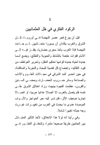 ‫٤‬
        ‫ﺍﻟﺭﻜﻭﺩ ﺍﻟﻔﻜﺭﻱ ﻓﻲ ﻅل ﺍﻟﻌﺜﻤﺎﻨﻴﻴﻥ‬
‫ﻗﺒل ﺃﻥ ﻴﺒﺯﻍ ﻓﺠﺭ ﻋﺼﺭ ﺍﻟﻨﻬﻀﺔ ﻓـﻲ ﺃﻭﺭﻭﺒـﺎ، ﻜـﺎﻥ‬
‫ﺍﻟﺸﺭﻕ ﻭﺍﻟﻐﺭﺏ ﻴﻜﺎﺩﺍﻥ ﺃﻥ ﻴﺴﻴﺭﻭﺍ ﻤﺘﺤـﺎﺫﻴﻴﻥ. ﺜـﻡ ﺠـﺎﺀﺕ‬
‫ﺍﻟﻨﻬﻀﺔ ﻓﺈﺫﺍ ﺍﻟﻐﺭﺏ ﻴﺄﺨﺫ ﻤﺠﺭﻯ ﺤﻀﺎﺭﻴﺎ، ﻴﻘﻔـﺯ ﻓﻴـﻪ ﺇﻟـﻰ‬
                  ‫‪‬‬
‫ﺍﻷﻤﺎﻡ ﻗﻔﺯﺍﺕ ﻤﻔﻌﻤﺔ ﺒﺎﻟﻨﺸﺎﻁ ﻭﺍﻟﺤﻴﻭﻴﺔ ﻭﺍﻟﺘﻁﻠﻊ، ﻭﻴﻀﻊ ﺃﺴﺴﺎ‬
 ‫‪‬‬
‫ﺠﺩﻴﺩﺓ ﻟﺤﻴﺎﺓ ﺠﺩﻴﺩﺓ ﻗﻭﺍﻤﻬﺎ ﺘﺤﻜﻴﻡ ﺍﻟﻌﻘل، ﻭﺘﺤﺭﻴﺭ ﺍﻟﻌﻭﺍﻁﻑ ﻤﻥ‬
‫ﻗﻴﻭﺩ ﺍﻟﺘﻘﺎﻟﻴﺩ، ﻭﺇﺨﻀﺎﻉ ﻜل ﻗﻀﻴﺔ ﻟﻠﺒﺤﺙ ﻭﺍﻟﺘﺠﺭﺒﺔ ﻭﺍﻟﻤﻨﺎﻗﺸﺔ،‬
‫ﻓﻲ ﺤﻴﻥ ﺍﻨﺤﺴﺭ ﺍﻟﻤﺩ ﺍﻟﺸﺭﻗﻲ ﻓﻲ ﻤﺠـﺎﻻﺕ ﺍﻟﻌﻠـﻭﻡ ﻭﺍﻵﺩﺍﺏ‬
‫ﻭﺍﻟﺼﻨﺎﻋﺔ ﻭﺴﺎﺌﺭ ﻀـﺭﻭﺏ ﺍﻟﺤﻀـﺎﺭﺓ، ﻭﺒﻤﻀـﻲ ﺍﻟﺴـﻨﻴﻥ‬
‫ﻭﺍﻟﻘﺭﻭﻥ، ﻋﻅﻤﺕ ﺍﻟﻔﺠﻭﺓ ﺒﻴﻨﻬﻤﺎ، ﻭﺯﺍﺩ ﺍﻨﻐﻼﻕ ﺍﻟﺸﺭﻕ ﻋﻠـﻰ‬
‫ﻨﻔﺴﻪ ﻓﻠﻡ ﻴﺘﺼل ﺒﺎﻟﻐﺭﺏ ﺇﻻ ﺍﺘﺼﺎﻻ ﻋﺩﺍﺌﻴﺎ ﺤﺭﺒﻴﺎ، ﺃﻭ ﺍﺘﺼـﺎﻻ‬
‫ﹰ‬           ‫‪‬‬     ‫‪‬‬     ‫ﹰ‬
‫ﺘﺠﺎﺭﻴﺎ ﻀﻌﻴﻑ ﺍﻷﺜﺭ، ﻓﻠﻡ ﺘﺴﺭ ﺇﻟﻴﻪ ﻋﺒﺭ ﺍﻟﺤﻭﺍﺠﺯ ﻭﺍﻷﺒـﻭﺍﺏ‬
                                              ‫‪‬‬
‫ﺍﻟﻤﻭﺼﺩﺓ ﻋﺩﻭﻯ ﻤﺎ ﻴﺤﺩﺙ ﻓﻲ ﺍﻟﻐﺭﺏ ﻤﻥ ﺘﻐﻴﻴـﺭﺍﺕ ﻏﻴـﺭﺕ‬
                                 ‫ﻭﺠﻪ ﺤﻴﺎﺘﻪ ﺘﻐﻴﻴﺭﺍ ﺸﺎﻤﻼ.‬
                                  ‫ﹰ‬     ‫‪‬‬
‫ﻭﻓﻲ ﺭﺃﻴﻨﺎ ﺃﻨﻪ ﻟﻭﻻ ﻫﺫﺍ ﺍﻻﻨﻐﻼﻕ، ﻷﺨﺫ ﺍﻟﺘﺄﺜﻴﺭ ﺍﻟﻤﺘﺒـﺎﺩل‬
‫ﺒﻴﻥ ﺍﻟﺠﺎﻨﺒﻴﻥ ﻁﺭﻴﻘﺎ ﺼﺤﻴﺤﺎ ﻤﺜﻤﺭﺍ، ﻭﻟﺘﺤﻘـﻕ ﺍﻟﺘﻁـﻭﺭ ﻓـﻲ‬
                      ‫‪‬‬     ‫‪‬‬     ‫ﹰ‬

                       ‫- ٥٤ -‬
 