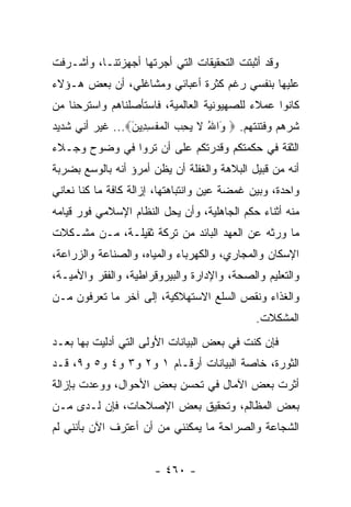 ‫ﻭﻗﺩ ﺃﺜﺒﺘﺕ ﺍﻟﺘﺤﻘﻴﻘﺎﺕ ﺍﻟﺘﻲ ﺃﺠﺭﺘﻬﺎ ﺃﺠﻬﺯﺘﻨـﺎ، ﻭﺃﺸـﺭﻓﺕ‬
‫ﻋﻠﻴﻬﺎ ﺒﻨﻔﺴﻲ ﺭﻏﻡ ﻜﺜﺭﺓ ﺃﻋﺒﺎﺌﻲ ﻭﻤﺸﺎﻏﻠﻲ، ﺃﻥ ﺒﻌﺽ ﻫـﺅﻻﺀ‬
‫ﻜﺎﻨﻭﺍ ﻋﻤﻼﺀ ﻟﻠﺼﻬﻴﻭﻨﻴﺔ ﺍﻟﻌﺎﻟﻤﻴﺔ، ﻓﺎﺴﺘﺄﺼﻠﻨﺎﻫﻡ ﻭﺍﺴﺘﺭﺤﻨﺎ ﻤﻥ‬
‫ﺸﺭﻫﻡ ﻭﻓﺘﻨﺘﻬﻡ. ‪َ ‬ﺍﷲ ﻻ ﻴﺤ ‪ ‬ﺍﻟﻤﻔﺴ ِﻴﻥ‪ ...‬ﻏﻴﺭ ﺃﻨﻲ ﺸﺩﻴﺩ‬
                 ‫ﻭ ُ ﹶ ‪ِ ‬ﺏ ﹾ ‪ ‬ﹾ ِﺩ َ‬
‫ﺍﻟﺜﻘﺔ ﻓﻲ ﺤﻜﻤﺘﻜﻡ ﻭﻗﺩﺭﺘﻜﻡ ﻋﻠﻰ ﺃﻥ ﺘﺭﻭﺍ ﻓﻲ ﻭﻀﻭﺡ ﻭﺠـﻼﺀ‬
‫ﺃﻨﻪ ﻤﻥ ﻗﺒﻴل ﺍﻟﺒﻼﻫﺔ ﻭﺍﻟﻐﻔﻠﺔ ﺃﻥ ﻴﻅﻥ ﺃﻤﺭﺅ ﺃﻨﻪ ﺒﺎﻟﻭﺴﻊ ﺒﻀﺭﺒﺔ‬
‫ﻭﺍﺤﺩﺓ، ﻭﺒﻴﻥ ﻏﻤﻀﺔ ﻋﻴﻥ ﻭﺍﻨﺘﺒﺎﻫﺘﻬﺎ، ﺇﺯﺍﻟﺔ ﻜﺎﻓﺔ ﻤﺎ ﻜﻨﺎ ﻨﻌﺎﻨﻲ‬
‫ﻤﻨﻪ ﺃﺜﻨﺎﺀ ﺤﻜﻡ ﺍﻟﺠﺎﻫﻠﻴﺔ، ﻭﺃﻥ ﻴﺤل ﺍﻟﻨﻅﺎﻡ ﺍﻹﺴﻼﻤﻲ ﻓﻭﺭ ﻗﻴﺎﻤﻪ‬
‫ﻤﺎ ﻭﺭﺜﻪ ﻋﻥ ﺍﻟﻌﻬﺩ ﺍﻟﺒﺎﺌﺩ ﻤﻥ ﺘﺭﻜﺔ ﺜﻘﻴﻠـﺔ، ﻤـﻥ ﻤﺸـﻜﻼﺕ‬
‫ﺍﻹﺴﻜﺎﻥ ﻭﺍﻟﻤﺠﺎﺭﻱ، ﻭﺍﻟﻜﻬﺭﺒﺎﺀ ﻭﺍﻟﻤﻴﺎﻩ، ﻭﺍﻟﺼﻨﺎﻋﺔ ﻭﺍﻟﺯﺭﺍﻋﺔ،‬
‫ﻭﺍﻟﺘﻌﻠﻴﻡ ﻭﺍﻟﺼﺤﺔ، ﻭﺍﻹﺩﺍﺭﺓ ﻭﺍﻟﺒﻴﺭﻭﻗﺭﺍﻁﻴﺔ، ﻭﺍﻟﻔﻘﺭ ﻭﺍﻷﻤﻴـﺔ،‬
‫ﻭﺍﻟﻐﺫﺍﺀ ﻭﻨﻘﺹ ﺍﻟﺴﻠﻊ ﺍﻻﺴﺘﻬﻼﻜﻴﺔ، ﺇﻟﻰ ﺁﺨﺭ ﻤﺎ ﺘﻌﺭﻓﻭﻥ ﻤـﻥ‬
                                              ‫ﺍﻟﻤﺸﻜﻼﺕ.‬
‫ﻓﺈﻥ ﻜﻨﺕ ﻓﻲ ﺒﻌﺽ ﺍﻟﺒﻴﺎﻨﺎﺕ ﺍﻷﻭﻟﻰ ﺍﻟﺘﻲ ﺃﺩﻟﻴﺕ ﺒﻬﺎ ﺒﻌـﺩ‬
‫ﺍﻟﺜﻭﺭﺓ، ﺨﺎﺼﺔ ﺍﻟﺒﻴﺎﻨﺎﺕ ﺃﺭﻗـﺎﻡ ١ ﻭ٢ ﻭ٣ ﻭ٤ ﻭ٥ ﻭ٩، ﻗـﺩ‬
‫ﺃﺜﺭﺕ ﺒﻌﺽ ﺍﻵﻤﺎل ﻓﻲ ﺘﺤﺴﻥ ﺒﻌﺽ ﺍﻷﺤﻭﺍل، ﻭﻭﻋﺩﺕ ﺒﺈﺯﺍﻟﺔ‬
‫ﺒﻌﺽ ﺍﻟﻤﻅﺎﻟﻡ، ﻭﺘﺤﻘﻴﻕ ﺒﻌﺽ ﺍﻹﺼﻼﺤﺎﺕ، ﻓﺈﻥ ﻟـﺩﻯ ﻤـﻥ‬
‫ﺍﻟﺸﺠﺎﻋﺔ ﻭﺍﻟﺼﺭﺍﺤﺔ ﻤﺎ ﻴﻤﻜﻨﻨﻲ ﻤﻥ ﺃﻥ ﺃﻋﺘﺭﻑ ﺍﻵﻥ ﺒﺄﻨﻨﻲ ﻟﻡ‬


                       ‫- ٠٦٤ -‬
 