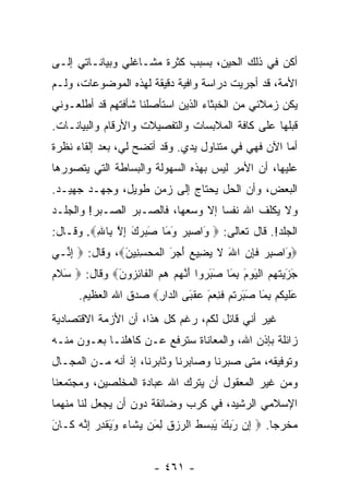 ‫ﺃﻜﻥ ﻓﻲ ﺫﻟﻙ ﺍﻟﺤﻴﻥ، ﺒﺴﺒﺏ ﻜﺜﺭﺓ ﻤﺸـﺎﻏﻠﻲ ﻭﺒﻴﺎﻨـﺎﺘﻲ ﺇﻟـﻰ‬
‫ﺍﻷﻤﺔ، ﻗﺩ ﺃﺠﺭﻴﺕ ﺩﺭﺍﺴﺔ ﻭﺍﻓﻴﺔ ﺩﻗﻴﻘﺔ ﻟﻬﺫﻩ ﺍﻟﻤﻭﻀﻭﻋﺎﺕ، ﻭﻟـﻡ‬
‫ﻴﻜﻥ ﺯﻤﻼﺌﻲ ﻤﻥ ﺍﻟﺨﺒﺜﺎﺀ ﺍﻟﺫﻴﻥ ﺍﺴﺘﺄﺼﻠﻨﺎ ﺸﺄﻓﺘﻬﻡ ﻗﺩ ﺃﻁﻠﻌـﻭﻨﻲ‬
‫ﻗﺒﻠﻬﺎ ﻋﻠﻰ ﻜﺎﻓﺔ ﺍﻟﻤﻼﺒﺴﺎﺕ ﻭﺍﻟﺘﻔﺼﻴﻼﺕ ﻭﺍﻷﺭﻗﺎﻡ ﻭﺍﻟﺒﻴﺎﻨـﺎﺕ.‬
‫ﺃﻤﺎ ﺍﻵﻥ ﻓﻬﻲ ﻓﻲ ﻤﺘﻨﺎﻭل ﻴﺩﻱ. ﻭﻗﺩ ﺃﺘﻀﺢ ﻟﻲ، ﺒﻌﺩ ﺇﻟﻘﺎﺀ ﻨﻅﺭﺓ‬
‫ﻋﻠﻴﻬﺎ، ﺃﻥ ﺍﻷﻤﺭ ﻟﻴﺱ ﺒﻬﺫﻩ ﺍﻟﺴﻬﻭﻟﺔ ﻭﺍﻟﺒﺴﺎﻁﺔ ﺍﻟﺘﻲ ﻴﺘﺼﻭﺭﻫﺎ‬
‫ﺍﻟﺒﻌﺽ، ﻭﺃﻥ ﺍﻟﺤل ﻴﺤﺘﺎﺝ ﺇﻟﻰ ﺯﻤﻥ ﻁﻭﻴل، ﻭﺠﻬـﺩ ﺠﻬﻴـﺩ.‬
‫ﻭﻻ ﻴﻜﻠﻑ ﺍﷲ ﻨﻔﺴﺎ ﺇﻻ ﻭﺴﻌﻬﺎ، ﻓﺎﻟﺼـﺒﺭ ﺍﻟﺼـﺒﺭ! ﻭﺍﻟﺠﻠـﺩ‬
                                   ‫‪‬‬
‫ﺍﻟﺠﻠﺩ!. ﻗﺎل ﺘﻌﺎﻟﻰ: ‪َ ‬ﺍﺼﺒﺭ ﻭ َﺎ ﺼﺒﺭﻙ ﺇﻻ ِﺎﷲ‪ .‬ﻭﻗـﺎل:‬
         ‫ﻭ ‪َ  ِ ‬ﻤ َ ‪ ِ َ  ‬ﱠ ﺒ ِ‬
‫‪َ ‬ﺍﺼﺒﺭ ﻓﺈﻥ ﺍﷲ ﻻ ﻴ ِﻴﻊ ﺃﺠ َ ﺍﻟﻤﺤﺴ ِﻴﻥ‪ ،‬ﻭﻗﺎل: ‪ ‬ﺇ ﱢـﻲ‬
  ‫ِﻨ‬            ‫ﻭ ‪  ِ ‬ﹶ ِ ‪ َ ‬ﹶ ‪ ‬ﻀ ‪  َ ‬ﺭ ﹾ ‪ِ  ‬ﻨ َ‬
‫ﺠﺯﻴ ﹸﻬﻡ ﺍﻟﻴﻭﻡ ﺒ َﺎ ﺼﺒ ‪‬ﻭﺍ ﺃﻨﻬﻡ ﻫﻡ ﺍﻟ ﹶﺎﺌ ‪‬ﻭ َ‪ ‬ﻭﻗﺎل: ‪ ‬ﺴﻼﻡ‬
‫َ ﹶ‪‬‬         ‫َ َ ‪‬ﺘ ‪  ‬ﹾ َ ‪ِ َ ‬ﻤ َ َﺭ َ ﱠ ‪    ‬ﹾﻔ ِﺯ ﻥ‬
      ‫ﻋﻠﻴ ﹸﻡ ﺒ َﺎ ﺼﺒﺭﺘﻡ ﻓ ِﻌ َ ﻋﻘ َﻰ ﺍﻟ ‪‬ﺍﺭ‪ ‬ﺼﺩﻕ ﺍﷲ ﺍﻟﻌﻅﻴﻡ.‬
                      ‫َ ﹶ ‪‬ﻜ ِﻤ َ َ ‪ ‬ﹸ ‪ ‬ﹶﻨ ‪‬ﻡ ‪ ‬ﹾﺒ ﺩ ِ‬
‫ﻏﻴﺭ ﺃﻨﻲ ﻗﺎﺌل ﻟﻜﻡ، ﺭﻏﻡ ﻜل ﻫﺫﺍ، ﺃﻥ ﺍﻷﺯﻤﺔ ﺍﻻﻗﺘﺼﺎﺩﻴﺔ‬
‫ﺯﺍﺌﻠﺔ ﺒﺈﺫﻥ ﺍﷲ، ﻭﺍﻟﻤﻌﺎﻨﺎﺓ ﺴﺘﺭﻓﻊ ﻋـﻥ ﻜﺎﻫﻠﻨـﺎ ﺒﻌـﻭﻥ ﻤﻨـﻪ‬
‫ﻭﺘﻭﻓﻴﻘﻪ، ﻤﺘﻰ ﺼﺒﺭﻨﺎ ﻭﺼﺎﺒﺭﻨﺎ ﻭﺜﺎﺒﺭﻨﺎ، ﺇﺫ ﺃﻨﻪ ﻤـﻥ ﺍﻟﻤﺠـﺎل‬
‫ﻭﻤﻥ ﻏﻴﺭ ﺍﻟﻤﻌﻘﻭل ﺃﻥ ﻴﺘﺭﻙ ﺍﷲ ﻋﺒﺎﺩﺓ ﺍﻟﻤﺨﻠﺼﻴﻥ، ﻭﻤﺠﺘﻤﻌﻨﺎ‬
‫ﺍﻹﺴﻼﻤﻲ ﺍﻟﺭﺸﻴﺩ، ﻓﻲ ﻜﺭﺏ ﻭﻀﺎﺌﻘﺔ ﺩﻭﻥ ﺃﻥ ﻴﺠﻌل ﻟﻨﺎ ﻤﻨﻬﻤﺎ‬
‫ﻤﺨﺭﺠﺎ. ‪ ‬ﺇﻥ ﺭﺒﻙ ﻴﺒﺴﻁ ﺍﻟﺭﺯﻕ ﻟ َﻥ ﻴ ﹶﺎﺀ ﻭﻴﻘﺩﺭ ﺇ ﱠﻪ ﹶـﺎ َ‬
‫ِ ‪   َ َ  َ ‬ﹸ ‪  ‬ﹶ ِﻤ ‪‬ﺸ ‪ َ َ ‬ﹾ ِ ‪ِ ‬ﻨ ‪ ‬ﻜ ﻥ‬ ‫‪‬‬


                        ‫- ١٦٤ -‬
 