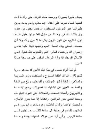 ‫ﺒﻌ َﺎﺩﻩ ﺨ ِﻴ ‪‬ﺍ ﺒ ِﻴ ‪‬ﺍ‪ ‬ﻭﺒﻭﺴﻌﻪ ﺠﻠﺕ ﻗﺩﺭﺘﻪ، ﻤﺘﻰ ﺭﺁﻨـﺎ ﻗـﺩ‬
                                  ‫ِ ِﺒ ِ ِ ﹶﺒ ﺭ َﺼ ﺭ‬
‫ﻗﻀﻴﻨﺎ ﻗﻀﺎﺀ ﻤﺒﺭﻤﺎ ﻋﻠﻰ ﺃﻋﺩﺍﺀ ﺍﻹﺴـﻼﻡ، ﻭﻟـﻡ ﻴﻌـﺩ ﺒـﻴﻥ‬
                                  ‫‪‬‬
‫ﻅﻬﺭﺍﻨﻴﻨﺎ ﻏﻴﺭ ﺍﻟﻤﺅﻤﻨﻴﻥ ﺍﻟﺼﺎﺩﻗﻴﻥ، ﺃﻥ ﻴﻤﺩﻨﺎ ﺒﺠﻨﻭﺩ ﻤﻥ ﻋﻨﺩﻩ،‬
‫ﻭﺃﻥ ﻴﻜﺸﻑ ﻟﻨﺎ ﻓﻲ ﺃﺭﻀﻨﺎ ﻋﻥ ﺤﻘﻭل ﻨﻔﻁ ﺩﻭﻨﻬﺎ ﺤﻘﻭل ﻨﻔـﻁ‬
‫ﺩﻭل ﺍﻟﺨﻠﻴﺞ، ﻋﻥ ﻜﻨﻭﺯ ﻗﺎﺭﻭﻥ ﻭﻜل ﻤﺎ ﻻ ﻋﻴﻥ ﺭﺃﺕ ﻭﻻ ﺃﺫﻥ‬
‫ﺴﻤﻌﺕ، ﻓﻨﺒﺎﻫﻲ ﺒﻬﺫﻩ ﺍﻟﻨﻌﻤﺔ ﺍﻷﻤﻡ، ﻭﻨﻘﻴﻤﻬﺎ ﺩﻟﻴﻼ ﺃﻜﻴﺩﺍ ﻋﻠـﻰ‬
      ‫ﹰ ‪‬‬
‫ﺭﻀﻭﺍﻥ ﺍﷲ ﻭﺭﺤﻤﺘﻪ، ﻓﺘﺒﺎﺩﺭ ﺍﻷﻤﻡ ﻭﺍﻟﺸﻌﻭﺏ ﺒﺎﻟـﺩﺨﻭل ﻓـﻲ‬
‫ﺍﻹﺴﻼﻡ ﺃﻓﻭﺍﺠﺎ، ﺇﺫﺍ ﺭﺃﻭﺍ ﺍﻟﺒﺭﻫﺎﻥ ﺍﻟﻤﻜﻴﻥ ﻋﻠﻰ ﺼـﺤﺔ ﻫـﺫﺍ‬
                                        ‫‪‬‬
                                                   ‫ﺍﻟﺩﻴﻥ.‬
‫ﺜﻡ ﺜﻤﺔ ﺃﻓﺭﺍﺩ ﺘﻌﺴﺎﺀ ﻓﻲ ﻫﺫﺍ ﺍﻟﺒﻠﺩ ﺍﻷﻤﻴﻥ ﻗﺩ ﺴﺎﺀﻫﻡ – ﻭﻴﺎ‬
‫ﻟﻠﻤﻬﺯﻟﺔ! – ﺃﻨﻨﺎ ﻗﺩ ﺃﻏﻠﻘﻨﺎ ﺍﻟﻤﺴﺎﺭﺡ ﻭﺍﻟﻤﺘﺎﺤﻑ، ﻭﺩﻭﺭ ﺍﻟﺴـﻴﻨﻤﺎ‬
‫ﻭﺍﻟﻤﻼﻫﻲ، ﻭﻜﺎﻓﺔ ﺃﻭﻜﺎﺭ ﺍﻟﻤﻭﺒﻘﺎﺕ ﻭﺍﻟﻔﻭﺍﺤﺵ، ﻭﺒﻠﻎ ﺒﻬﻡ ﺍﻟﺴﻔﺔ‬
‫ﻭﺍﻟﻘﺤﺔ ﺤﺩ ﺍﻟﺘﻌﺒﻴﺭ ﻋﻥ ﺍﻻﺴﺘﻴﺎﺀ ﺇﺫﺍ ﻗﺼﺭﻨﺎ ﺒـﺭﺍﻤﺞ ﺍﻹﺫﺍﻋـﺔ‬
‫ﻭﺍﻟﺘﻠﻴﻔﺯﻴﻭﻥ ﻭﺃﻋﻤﺩﺓ ﺍﻟﺼﺤﻑ ﻭﺍﻟﻤﺠﻼﺕ ﻋﻠﻰ ﺍﻟﻤﻭﺍﺩ ﺍﻟﺩﻴﻨﻴـﺔ،‬
‫ﻭﻤﻨﻌﻨﺎ ﺍﻟﺘﻐﻨﻲ ﺒﻐﻴﺭ ﺍﻟﺘﻭﺍﺸﻴﺢ، ﻭﺍﻟﻜﺘﺎﺒﺔ ﺇﻻ ﻋﻤﺎ ﻴﻌﺯﺯ ﺍﻹﻴﻤﺎﻥ،‬
‫ﻭﺍﻟﺤﺩﻴﺙ ﺇﻻ ﻓﻴﻤﺎ ﻴﺯﻟﺯل ﺍﻟﺒﺎﻁل، ﻭﻫﻡ ﻴـﺩﻋﻭﻥ ﺃﻨﻬـﻡ ﺭﻏـﻡ‬
‫ﺇﻴﻤﺎﻨﻬﻡ ﻭﺘﻘﻭﺍﻫﻡ ﻓﻲ ﺤﺎﺠﺔ ﺇﻟﻰ ﺴﺎﻋﺔ ﻟﻠﻘﻠـﺏ ﺤـﺎﺠﺘﻬﻡ ﺇﻟـﻰ‬
‫ﺴﺎﻋﺔ ﻟﻠﺭﺏ... ﻭﺃﻨﻲ ﺃﺭﺩ ﻋﻠﻰ ﻫﺅﻻﺀ ﺍﻟﺴﻔﻬﺎﺀ ﺒﺠﻤﻠﺔ ﻭﺍﺤـﺩﺓ‬


                       ‫- ٢٦٤ -‬
 