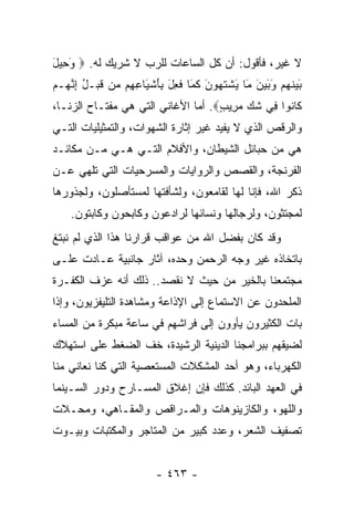 ‫ﻻ ﻏﻴﺭ، ﻓﺄﻗﻭل: ﺃﻥ ﻜل ﺍﻟﺴﺎﻋﺎﺕ ﻟﻠﺭﺏ ﻻ ﺸﺭﻴﻙ ﻟﻪ. ‪ ‬ﻭ ِﻴل‬
‫َﺤ َ‬
‫ﺒﻴﻨﻬﻡ ﻭﺒﻴﻥ َﺎ ﻴﺸﺘ ‪‬ﻭﻥ ﻜ َﺎ ﻓ ِل ِﺄﺸ َﺎﻋ ِﻡ ‪‬ﻥ ﻗﺒ‪‬ـل ﺇﻨ ‪‬ـﻡ‬
‫َ ‪ ‬ﹶ ‪ َ  َ َ  ‬ﻤ َ ﹾ ﹶﻬ َ ﹶﻤ ﹸﻌ َ ﺒ َ ﹾﻴ ِﻬ ﻤ ﹶ ُ ِ ﱠﻬ ‪‬‬
‫ﹶﺎ ﹸﻭﺍ ِﻲ ﺸﻙ ﻤ ِﻴﺏ‪ .‬ﺃﻤﺎ ﺍﻷﻏﺎﻨﻲ ﺍﻟﺘﻲ ﻫﻲ ﻤﻔﺘـﺎﺡ ﺍﻟﺯﻨـﺎ،‬
                                    ‫ﻜ ﻨ ﻓ ﹶ ‪ ‬ﺭ ٍ‬
‫ﻭﺍﻟﺭﻗﺹ ﺍﻟﺫﻱ ﻻ ﻴﻔﻴﺩ ﻏﻴﺭ ﺇﺜﺎﺭﺓ ﺍﻟﺸﻬﻭﺍﺕ، ﻭﺍﻟﺘﻤﺜﻴﻠﻴﺎﺕ ﺍﻟﺘـﻲ‬
‫ﻫﻲ ﻤﻥ ﺤﺒﺎﺌل ﺍﻟﺸﻴﻁﺎﻥ، ﻭﺍﻷﻓﻼﻡ ﺍﻟﺘـﻲ ﻫـﻲ ﻤـﻥ ﻤﻜﺎﺌـﺩ‬
‫ﺍﻟﻔﺭﻨﺠﺔ، ﻭﺍﻟﻘﺼﺹ ﻭﺍﻟﺭﻭﺍﻴﺎﺕ ﻭﺍﻟﻤﺴﺭﺤﻴﺎﺕ ﺍﻟﺘﻲ ﺘﻠﻬﻲ ﻋـﻥ‬
‫ﺫﻜﺭ ﺍﷲ، ﻓﺈﻨﺎ ﻟﻬﺎ ﻟﻘﺎﻤﻌﻭﻥ، ﻭﻟﺸﺄﻓﺘﻬﺎ ﻟﻤﺴﺘﺄﺼﻠﻭﻥ، ﻭﻟﺠﺫﻭﺭﻫﺎ‬
    ‫ﻟﻤﺠﺘﺜﻭﻥ، ﻭﻟﺭﺠﺎﻟﻬﺎ ﻭﻨﺴﺎﺌﻬﺎ ﻟﺭﺍﺩﻋﻭﻥ ﻭﻜﺎﺒﺤﻭﻥ ﻭﻜﺎﺒﺘﻭﻥ.‬
‫ﻭﻗﺩ ﻜﺎﻥ ﺒﻔﻀل ﺍﷲ ﻤﻥ ﻋﻭﺍﻗﺏ ﻗﺭﺍﺭﻨﺎ ﻫﺫﺍ ﺍﻟﺫﻱ ﻟﻡ ﻨﺒﺘﻎ‬
‫ﺒﺎﺘﺨﺎﺫﻩ ﻏﻴﺭ ﻭﺠﻪ ﺍﻟﺭﺤﻤﻥ ﻭﺤﺩﻩ، ﺁﺜﺎﺭ ﺠﺎﻨﺒﻴﺔ ﻋـﺎﺩﺕ ﻋﻠـﻰ‬
‫ﻤﺠﺘﻤﻌﻨﺎ ﺒﺎﻟﺨﻴﺭ ﻤﻥ ﺤﻴﺙ ﻻ ﻨﻘﺼﺩ.. ﺫﻟﻙ ﺃﻨﻪ ﻋﺯﻑ ﺍﻟﻜﻔـﺭﺓ‬
‫ﺍﻟﻤﻠﺤﺩﻭﻥ ﻋﻥ ﺍﻻﺴﺘﻤﺎﻉ ﺇﻟﻰ ﺍﻹﺫﺍﻋﺔ ﻭﻤﺸﺎﻫﺩﺓ ﺍﻟﺘﻠﻴﻔﺯﻴﻭﻥ، ﻭﺇﺫﺍ‬
‫ﺒﺎﺕ ﺍﻟﻜﺜﻴﺭﻭﻥ ﻴﺄﻭﻭﻥ ﺇﻟﻰ ﻓﺭﺍﺸﻬﻡ ﻓﻲ ﺴﺎﻋﺔ ﻤﺒﻜﺭﺓ ﻤﻥ ﺍﻟﻤﺴﺎﺀ‬
‫ﻟﻀﻴﻘﻬﻡ ﺒﺒﺭﺍﻤﺠﻨﺎ ﺍﻟﺩﻴﻨﻴﺔ ﺍﻟﺭﺸﻴﺩﺓ، ﺨﻑ ﺍﻟﻀﻐﻁ ﻋﻠﻰ ﺍﺴﺘﻬﻼﻙ‬
‫ﺍﻟﻜﻬﺭﺒﺎﺀ، ﻭﻫﻭ ﺃﺤﺩ ﺍﻟﻤﺸﻜﻼﺕ ﺍﻟﻤﺴﺘﻌﺼﻴﺔ ﺍﻟﺘﻲ ﻜﻨﺎ ﻨﻌﺎﻨﻲ ﻤﻨﺎ‬
‫ﻓﻲ ﺍﻟﻌﻬﺩ ﺍﻟﺒﺎﺌﺩ. ﻜﺫﻟﻙ ﻓﺈﻥ ﺇﻏﻼﻕ ﺍﻟﻤﺴـﺎﺭﺡ ﻭﺩﻭﺭ ﺍﻟﺴـﻴﻨﻤﺎ‬
‫ﻭﺍﻟﻠﻬﻭ، ﻭﺍﻟﻜﺎﺯﻴﻨﻭﻫﺎﺕ ﻭﺍﻟﻤـﺭﺍﻗﺹ ﻭﺍﻟﻤﻘـﺎﻫﻲ، ﻭﻤﺤـﻼﺕ‬
‫ﺘﺼﻔﻴﻑ ﺍﻟﺸﻌﺭ، ﻭﻋﺩﺩ ﻜﺒﻴﺭ ﻤﻥ ﺍﻟﻤﺘﺎﺠﺭ ﻭﺍﻟﻤﻜﺘﺒﺎﺕ ﻭﺒﻴـﻭﺕ‬


                        ‫- ٣٦٤ -‬
 