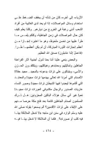 ‫ﺍﻷﺯﻴﺎﺀ، ﺇﻟﻰ ﺁﺨﺭﻩ، ﻜﺎﻥ ﻤﻥ ﺸﺄﻨﻪ ﺃﻥ ﻴﺨﻔﻑ ﺍﻟﻀـﻐﻁ ﻋﻠـﻰ‬
‫ﺍﺴﺘﺨﺩﺍﻡ ﻭﺴﺎﺌل ﺍﻟﻤﻭﺍﺼﻼﺕ، ﺇﺫﺍ ﻟﻡ ﻴﻌﺩ ﻟﺩﻯ ﺍﻟﻐﺎﻟﺒﻴﺔ ﻤﻥ ﺃﻓﺭﺍﺩ‬
‫ﺍﻟﺸﻌﺏ ﺃﺩﻨﻰ ﺭﻏﺒﺔ ﻓﻲ ﺍﻟﺨﺭﻭﺝ ﻤﻥ ﺩﻴﺎﺭﻫﻡ.. ﻭﻜﻠﻨﺎ ﻴﻌﻠﻡ ﻜﻴﻑ‬
‫ﻜﺎﻥ ﺤﺎل ﺍﻟﻤﻭﺍﺼﻼﺕ ﻓﻲ ﺯﻤﻥ ﺍﻟﺠﺎﻫﻠﻴﺔ، ﻭﻜﻠﻜﻡ ﻴﻠﻤـﺱ ﻤـﺎ‬
‫ﻁﺭﺃ ﻋﻠﻴﻬﺎ ﻤﻥ ﺘﺤﺴﻥ ﻤﻠﺤﻭﻅ، ﻭﻫﻭ ﻤﺎ ﺍﻋﺘﺒﺭﻩ ﺇﻨﺠـﺎﺯﺍ ﻤـﻥ‬
     ‫‪‬‬
‫ﺃﻋﻅﻡ ﺇﻨﺠﺎﺯﺍﺕ ﺍﻟﺜﻭﺭﺓ ﺍﻟﻤﺒﺎﺭﻜﺔ، ﺃﻥ ﻟﻡ ﻴﻜﻥ ﺃﻋﻅﻤﻬـﺎ ﻁـﺭﺍ.‬
                   ‫‪ ‬ﹶﺎﻋﻤل ﺇﻨ ﹶﺎ َﺎﻤﹸﻭﻥ‪ ‬ﺼﺩﻕ ﺍﷲ ﺍﻟﻌﻅﻴﻡ.‬
                                   ‫ﻓ ‪ ِ ْ َ ‬ﱠﻨ ﻋ ِﻠ َ‬
‫ﻭﺍﻟﺒﻌﺽ ﻴﻨﻌﻲ ﻋﻠﻴﻨﺎ ﺃﻨﻨﺎ ﺒﻌﻨﺎ ﻟﺩﻭل ﺃﺠﻨﺒﻴﺔ ﺁﺜﺎﺭ ﺍﻟﻔﺭﺍﻋﻨﺔ‬
‫ﺍﻟﺠﺎﻫﻠﻴﻥ ﻭﺘﻤﺎﺜﻴﻠﻬﻡ ﻭﻤﻌﺎﺒﺩﻫﻡ ﻭﻫﻴﺎﻜﻠﻬﻡ، ﻭﻴﺘﻜﻠﻔـﻭﻥ ﺍﻟﺤـﺯﻥ‬
‫ﻭﺍﻷﺴﻰ، ﻭﻴﺘﺒﺎﻜﻭﻥ ﻋﻠﻰ ﺘﺭﺍﺙ ﻴﺩﻋﻭﻨﻪ ﺒﺎﻟﻤﺠﻴﺩ.. ﻤﺠﻴﺩ ﺤﻘﺎ!!‬
   ‫ﹰ‬
‫ﺍﻷﺼﻨﺎﻡ ﺍﻟﺘﻲ ﺃﻤﺭﻨﺎ ﺍﷲ ﺘﻌﺎﻟﻰ ﺒﻬﺩﻤﻬﺎ ﺘﺭﺍﺙ ﻤﺠﻴﺩ! ﻭﺍﻟﻤﻌﺎﺒـﺩ‬
‫ﺍﻟﺘﻲ ﺃﻗﺎﻤﻭﻫﺎ ﻟﻴﻌﺒﺩﻭﺍ ﻓﻴﻬﺎ ﺍﻟﺸﻴﻁﺎﻥ ﺘﺭﺍﺙ ﻤﺠﻴﺩ! ﻭﺼﻭﺭ ﺍﻟﻨﺴﺎﺀ‬
‫ﻋﺎﺭﻴﺎﺕ ﺍﻟﺼﺩﻭﺭ ﻭﺍﻟﺭﺠﺎل ﻤﻜﺸﻭﻓﻲ ﺍﻟﻌﻭﺭﺍﺕ ﺘﺭﺍﺙ ﻤﺠﻴـﺩ!‬
‫ﻨﻌﻡ! ﻏﻴﺭ ﺃﻨﻲ ﺴﺎﺌل ﻫﺅﻻﺀ ﺍﻟﺒﺎﻜﻴﻥ ﺍﻟﻤﺤﺯﻭﻨﻴﻥ: ﻫـل ﺘـﺭﻙ‬
‫ﺍﻟﻤﺴﻠﻤﻭﻥ ﺃﺼﻨﺎﻡ ﺍﻟﺠﺎﻫﻠﻴﻥ ﻗﺎﺌﻤﺔ ﺒﻌﺩ ﻓﺘﺢ ﻤﻜﺔ ﺤﺭﺼﺎ ﻤـﻨﻬﻡ‬
       ‫‪‬‬
‫ﻋﻠﻰ ﺍﻹﺒﻘﺎﺀ ﻋﻠﻰ ﺘﺭﺍﺙ ﺍﻷﻗﺩﻤﻴﻥ؟ ﺃﻟﻡ ﻴﺴﻤﻌﻭﺍ ﺒﻘﻭﻟﻪ ﺼﻠﻰ ﺍﷲ‬
‫ﻋﻠﻴﻪ ﻭﺴﻠﻡ ﺍﻟﻭﺍﺭﺩ ﻓﻲ ﺴﻨﻥ ﺍﺒﻥ ﻤﺎﺠﻪ »ﻻ ﺘﺩﺨل ﺍﻟﻤﻼﺌﻜﺔ ﺒﻴ ﹰـﺎ‬
  ‫ﺘ‬
‫ﻓﻴﻪ ﻜﻠﺏ ﺃﻭ ﺼﻭﺭﺓ«؟.. ﻓﻜﻤﺎ ﺃﻥ ﺍﻟﻤﻼﺌﻜﺔ ﻻ ﺘﺩﺨل ﺒﻴ ﹰـﺎ ﻓﻴـﻪ‬
       ‫ﺘ‬


                        ‫- ٤٦٤ -‬
 