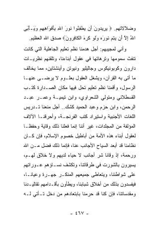 ‫ﻭﻀﻼﻻﺘﻬﻡ. ‪ ‬ﻴ ِﻴ ‪‬ﻭﻥ َﻥ ﻴﻁﻔ ُﻭﺍ ﹸﻭﺭ ﺍﷲ ﺒﺄﻓ َﺍﻫﻬﻡ ﻭ َـﺄ َﻰ‬
 ‫‪‬ﺭ ﺩ َ ﺃ ‪ ‬ﹾ ِﺌ ﻨ َ ِ ِ َ ﹾﻭ ِ ِ ‪َ ‬ﻴ ْﺒ‬
  ‫ﺍﷲ ﺇﻻ َﻥ ﻴﺘﻡ ﹸﻭﺭﻩ ﻭﻟﻭ ﻜ ِ َ ﺍﻟ ﹶﺎﻓ ‪‬ﻭ َ‪ ‬ﺼﺩﻕ ﺍﷲ ﺍﻟﻌﻅﻴﻡ.‬
                  ‫ُ ِ ﱠ ﺃ ‪  ِ ‬ﻨ َ ‪ َ ‬ﹶ ‪ ‬ﹶ ﺭ ﻩ ﹾﻜ ِ ﺭ ﻥ‬
‫ﻭﺃﻨﻲ ﻟﻤﺠﻴﺒﻬﻡ: ﺃﺠل ﻫﺩﻤﻨﺎ ﻨﻅﻡ ﺘﻌﻠﻴﻡ ﺍﻟﺠﺎﻫﻠﻴﺔ ﺍﻟﺘﻲ ﻜﺎﻨﺕ‬
‫ﺘﻨﻔﺙ ﺴﻤﻭﻤﻬﺎ ﻭﺘﺭﻫﺎﺘﻬﺎ ﻓﻲ ﻋﻘﻭل ﺃﺒﻨﺎﺀﻨﺎ، ﻭﺘﻠﻘﻨﻬﻡ ﻨﻅﺭﻴـﺎﺕ‬
‫ﺩﺍﺭﻭﻥ ﻭﻜﻭﺒﻭﻨﻴﻜﻭﺱ ﻭﺠﺎﻟﻴﻠﻴﻭ ﻭﻨﻴﻭﺘﻥ ﻭﺃﻴﻨﺸﺘﺎﻴﻥ، ﻤﻤﺎ ﻴﺨﺎﻟﻑ‬
‫ﻤﺎ ﺃﺘﻰ ﺒﻪ ﺍﻟﻘﺭﺁﻥ، ﻭﻴﺸﻐل ﺍﻟﻌﻘﻭل ﺒﻌﻠـﻭﻡ ﻻ ﻴﺭﻀـﻰ ﻋﻨﻬـﺎ‬
‫ﺍﻟﺭﺴﻭل، ﻭﺃﻗﻤﻨﺎ ﻨﻅﻡ ﺘﻌﻠﻴﻡ ﺘﺤل ﻓﻴﻬﺎ ﻤﻜﺎﻥ ﺍﻟﺼـﺩﺍﺭﺓ ﻜﺘـﺏ‬
‫ﺍﻟﻘﺴﻁﻼﻨﻲ ﻭﻤﺘﻭﻟﻲ ﺍﻟﺸﻌﺭﺍﻭﻱ، ﻭﺍﺒﻥ ﺘﻴﻤﻴـﺔ ﻭﻋﻤـﺭ ﻋﺒـﺩ‬
‫ﺍﻟﺭﺤﻤﻥ، ﻭﺍﺒﻥ ﺤﺯﻡ ﻭﻋﺒﺩ ﺍﻟﺤﻤﻴﺩ ﻜﺸﻙ.. ﺃﺠل ﻤﻨﻌﻨﺎ ﺘـﺩﺭﻴﺱ‬
‫ﺍﻟﻠﻐﺎﺕ ﺍﻷﺠﻨﺒﻴﺔ ﻭﺍﺴﺘﻴﺭﺍﺩ ﻜﺘﺏ ﺍﻟﻔﺭﻨﺠـﺔ، ﻭﺃﺤﺭﻗﻨـﺎ ﺍﻵﻻﻑ‬
‫ﺍﻟﻤﺅﻟﻔﺔ ﻤﻥ ﺍﻟﻤﺠﻠﺩﺍﺕ، ﻏﻴﺭ ﺃﻨﻨﺎ ﺇﻨﻤﺎ ﻓﻌﻠﻨﺎ ﺫﻟﻙ ﻭﻗﺎﻴﺔ ﻭﺤﻔ ﹰـﺎ‬
  ‫ﻅ‬
‫ﻟﻌﻘﻭل ﺃﺒﻨﺎﺀ ﻫﺫﻩ ﺍﻷﻤﺔ ﻤﻥ ﺃﺒﺎﻁﻴل ﺨﺼﻭﻡ ﺍﻹﺴﻼﻡ، ﻓﺈﻥ ﻜـﺎﻥ‬
‫ﻨﻅﺎﻤﻨﺎ ﻗﺩ ﺃﺒﻌﺩ ﺍﻟﺴﻴﺎﺡ ﺍﻷﺠﺎﻨﺏ ﻋﻨﺎ، ﻓﺈﻨﻤﺎ ﺫﻟﻙ ﻓﻀل ﻤـﻥ ﺍﷲ‬
‫ﻭﺭﺤﻤﺔ، ﺇﺫ ﻭﻗﺎﻨﺎ ﺸﺭ ﺃﺠﺎﻨﺏ ﻻ ﺤﻴﺎﺀ ﻟﺩﻴﻬﻡ ﻭﻻ ﺨﻼﻕ ﻟﻬـﻡ،‬
‫ﻴﺴﻴﺭﻭﻥ ﺒﺎﻟﺸﻭﺭﺕ ﻓﻲ ﻁﺭﻗﺎﺘﻨﺎ، ﻭﺘﻜﺸﻑ ﻨﺴـﺎﺅﻫﻡ ﻋـﻭﺭﺍﺘﻬﻡ‬
‫ﻋﻠﻰ ﺸﻭﺍﻁﺌﻨﺎ، ﻭﻴﺘﻌﺎﻁﻰ ﺠﻤﻴﻌﻬﻡ ﺍﻟﻤﻨﻜـﺭ ﺠﻬـﺭﺓ ﻭﻋﻴﺎ ﹰـﺎ،‬
   ‫ﻨ‬
‫ﻓﻴﻔﺴﺩﻭﻥ ﺒﺫﻟﻙ ﻤﻥ ﺃﺨﻼﻕ ﺸﺒﺎﺒﻨﺎ، ﻭﻴﻁﺄﻭﻥ ﺒﺄﻗـﺩﺍﻤﻬﻡ ﺘﻘﺎﻟﻴـﺩﻨﺎ‬
‫ﻭﻤﻘﺩﺴﺎﺘﻨﺎ، ﻓﺈﻥ ﻜﻨﺎ ﻗﺩ ﺤﺭﻤﻨﺎ ﺒﺎﺒﺘﻌﺎﺩﻫﻡ ﻤﻥ ﺩﺨل ﺘـﺄﺘﻲ ﻟـﻪ‬


                        ‫- ٧٦٤ -‬
 