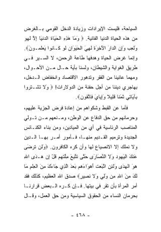 ‫ﺍﻟﺴﻴﺎﺤﺔ، ﻓﻠﻴﺴﺕ ﺍﻹﻴﺭﺍﺩﺍﺕ ﻭﺯﻴﺎﺩﺓ ﺍﻟﺩﺨل ﺍﻟﻘﻭﻤﻲ ﺒـﺎﻟﻐﺭﺽ‬
‫ﻤﻥ ﻫﺫﻩ ﺍﻟﺤﻴﺎﺓ ﺍﻟﺩﻨﻴﺎ ﺍﻟﻔﺎﻨﻴﺔ. ‪ ‬ﻭ َﺎ ﻫﺫﻩ ﺍﻟﺤ َﺎﺓ ﺍﻟﺩﻨ َﺎ ﺇﻻ ﻟﻬﻭ‬
‫َ ﻤ َ ِ ِ ﹾ َ ﻴ ﹸ ‪ ‬ﹾﻴ ِ ﱠ ﹶ ‪ ‬‬
‫َﻟ ِﺏ ﻭﺇﻥ ﺍﻟ ‪‬ﺍﺭ ﺍﻵ ِ َﺓ ﻟ ِ َ ﺍﻟﺤﻴ َﺍﻥ ﻟﻭ ﹶـﺎ ﹸﻭﺍ َﻌﻠ ‪‬ـﻭ َ‪.‬‬
  ‫ﻭ ﹶﻌ ‪  َِ ‬ﺩ َ َﺨﺭ ﹶ ﹶﻬﻲ ﹾ َ َﻭ ‪ ‬ﹶ ‪ ‬ﻜ ﻨ ﻴ ‪ ‬ﹶﻤ ﻥ‬
‫ﻭﺇﻨﻤﺎ ﻏﺭﺽ ﺍﻟﺤﻴﺎﺓ ﻭﻫﺩﻓﻬﺎ ﻁﺎﻋﺔ ﺍﻟﺭﺤﻤﻥ، ﻻ ﺍﻟﺴـﻴﺭ ﻓـﻲ‬
‫ﻁﺭﻴﻕ ﺍﻟﻐﻭﺍﻴﺔ ﻭﺍﻟﺸﻴﻁﺎﻥ، ﻭﻟﺴﻨﺎ ﺒﺄﻴﺔ ﺤـﺎل ﻤـﻥ ﺍﻷﺤـﻭﺍل،‬
‫ﻭﻤﻬﻤﺎ ﻋﺎﻨﻴﻨﺎ ﻤﻥ ﺍﻟﻔﻘﺭ ﻭﺘﺩﻫﻭﺭ ﺍﻻﻗﺘﺼﺎﺩ ﻭﺍﻨﺨﻔﺎﺽ ﺍﻟـﺩﺨل،‬
‫ﺒﻬﺎﺠﺭﻱ ﺩﻴﻨﻨﺎ ﻤﻥ ﺃﺠل ﺤﻔﻨﺔ ﻤﻥ ﺍﻟﺩﻭﻻﺭﺍﺕ! ‪َ ‬ﻻ ﺘﺸﹾـﺘ ‪‬ﻭﺍ‬
  ‫ﻭ ﹶ ﹶ ﹶﺭ‬
                            ‫ِﺂ َﺎ ِﻲ ﺜﻤ ﹰﺎ ﻗ ِﻴﻼ ﻭﺇ ‪‬ﺎﻱ ﹶﺎﺘ ﹸﻭﻥ‪.‬‬
                              ‫ﺒ ﻴ ﺘ ﹶ َﻨ ﹶﻠ ﹰ َِﻴ َ ﻓ ﱠﻘ ِ‬
‫ﻓﺄﻤﺎ ﻋﻥ ﺍﻟﻘﺒﻁ ﻭﺸﻜﻭﺍﻫﻡ ﻤﻥ ﺇﻋﺎﺩﺓ ﻓﺭﺽ ﺍﻟﺠﺯﻴﺔ ﻋﻠﻴﻬﻡ،‬
‫ﻭﺤﺭﻤﺎﻨﻬﻡ ﻤﻥ ﺤﻕ ﺍﻟﺩﻓﺎﻉ ﻋﻥ ﺍﻟﻭﻁﻥ، ﻭﻤـﻨﻌﻬﻡ ﻤـﻥ ﺘـﻭﻟﻲ‬
‫ﺍﻟﻤﻨﺎﺼﺏ ﺍﻟﺭﺌﺎﺴﻴﺔ ﻓﻲ ﺃﻱ ﻤﻥ ﺍﻟﻤﻴﺎﺩﻴﻥ، ﻭﻤﻥ ﺒﻨﺎﺀ ﺍﻟﻜﻨـﺎﺌﺱ‬
‫ﺍﻟﺠﺩﻴﺩﺓ ﻭﺘﺭﻤﻴﻡ ﺍﻟﻘـﺩﻴﻡ ﻤﻨﻬـﺎ، ﻓـﺄﻤﻭﺭ ﺃﻤـﺭ ﺒﻬـﺎ ﺍﻟـﺩﻴﻥ‬
‫ﻭﻻ ﻨﻤﻠﻙ ﺇﻻ ﺍﻻﻨﺼﻴﺎﻉ ﻟﻬﺎ ﻭﺃﻥ ﻜﺭﻩ ﺍﻟﻜﺎﻓﺭﻭﻥ. ‪َ ‬ﻟﻥ ﺘﺭ َﻰ‬
 ‫ﻭ ﹶ ‪ ‬ﹶ ‪‬ﻀ‬
‫َﻨﻙ ﺍﻟﻴ ‪‬ﻭﺩ َﻻ ﺍﻟﻨ َﺎ َﻯ ﺤ ﱠﻰ ﺘﺘ ِ َ ﻤﻠﺘﻬﻡ ﻗل ﺇﻥ ‪‬ـ َﻯ ﺍﷲ‬
‫ِ‬   ‫ﻋ َ ﹾ َﻬ ‪ ‬ﻭ ﹶ ﱠﺼ ﺭ َﺘ ﹶ ﱠﺒﻊ ِﱠ ﹶ ‪  ‬ﹸ ْ ِ ‪ ‬ﻫ ﺩ‬
‫ﻫﻭ ﺍﻟﻬ َﻯ َﻟ ِ ِ ﺍﺘ َﻌﺕ ﺃﻫ َﺍﺀﻫﻡ ﺒﻌﺩ ﺍﻟ ِﻱ َﺎﺀﻙ ﻤﻥ ﺍﻟﻌﻠﻡ َﺎ‬
 ‫‪ َ ‬ﹾ ‪‬ﺩ ﻭ ﹶﺌﻥ ﱠﺒ ‪ ‬ﹶ َ ‪‬ﻭ َ ‪ َ  َ  ‬ﱠﺫ ﺠ َ َ ِ َ ﹾ ِ ﹾ ِ ﻤ‬
‫ﻟ َ ﻤﻥ ﺍﷲ ِﻥ ﻭﻟﻲ َﻻ ﻨ ِﻴﺭ‪ ‬ﺼﺩﻕ ﺍﷲ ﺍﻟﻌﻅﻴﻡ، ﻜﺫﻟﻙ ﻓﻘﺩ‬
                         ‫ﹶﻙ ِ َ ِ ﻤ َ ِ ‪ ‬ﻭ ﹶ ﹶﺼ ٍ‬
‫ﺃﻤﺭ ﺍﻟﻤﺭﺃﺓ ﺒﺄﻥ ﺘﻘﺭ ﻓﻲ ﺒﻴﺘﻬﺎ. ﻓـﺈﻥ ﻜـﺭﻩ ﺍﻟـﺒﻌﺽ ﻗﺭﺍﺭﻨـﺎ‬
‫ﺒﺤﺭﻤﺎﻥ ﺍﻟﻨﺴﺎﺀ ﻤﻥ ﺍﻟﺤﻘﻭﻕ ﺍﻟﺴﻴﺎﺴﻴﺔ ﻭﻤﻥ ﺤﻕ ﺍﻟﻌﻤل، ﻭﻗـﺎل‬


                          ‫- ٨٦٤ -‬
 