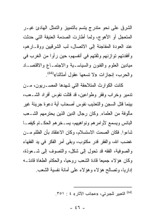 ‫ﺍﻟﺸﺭﻕ ﻋﻠﻰ ﻨﺤﻭ ﻤﺘﺩﺭﺝ ﻴﺘﺴﻡ ﺒﺎﻟﺘﻤﻴﻴﺯ ﻭﺍﻟﺘﻤﺜل ﺍﻟﻬﺎﺩﺉ ﻏﻴـﺭ‬
‫ﺍﻟﻤﺘﻌﺠل ﺃﻭ ﺍﻷﻫﻭﺝ، ﻭﻟﻤﺎ ﺃﻁﺎﺭﺕ ﺍﻟﺼﺩﻤﺔ ﺍﻟﻌﻨﻴﻔﺔ ﺍﻟﺘﻲ ﺤﺩﺜﺕ‬
‫ﻋﻨﺩ ﺍﻟﻌﻭﺩﺓ ﺍﻟﻤﻔﺎﺠﺌﺔ ﺇﻟﻰ ﺍﻻﺘﺼﺎل، ﻟﺏ ﺍﻟﺸﺭﻗﻴﻴﻥ ﻭﻭﻗـﺎﺭﻫﻡ،‬
‫ﻭﺃﻓﻘﺩﺘﻬﻡ ﺘﻭﺍﺯﻨﻬﻡ ﻭﺜﻘﺘﻬﻡ ﻓﻲ ﺃﻨﻔﺴﻬﻡ، ﺤﻴﻥ ﺭﺃﻭﺍ ﻤﻥ ﺍﻟﻐﺭﺏ ﻓﻲ‬
‫ﻤﻴﺎﺩﻴﻥ ﺍﻟﻌﻠﻭﻡ ﻭﺍﻟﻔﻨﻭﻥ ﻭﺍﻟﺴﻴﺎﺴـﻴﺔ ﻭﺍﻻﺠﺘﻤـﺎﻉ ﻭﺍﻻﻗﺘﺼـﺎﺩ‬
           ‫ﻭﺍﻟﺤﺭﺏ، ﺇﻨﺠﺎﺯﺍﺕ »ﻻ ﺘﺴﻌﻬﺎ ﻋﻘﻭل ﺃﻤﺜﺎﻟﻨﺎ«)46(.‬
‫ﻜﺎﻨﺕ ﺍﻟﻜﻭﺍﺭﺙ ﺍﻟﻤﺘﻼﺤﻘﺔ ﺍﻟﺘﻲ ﺸﻬﺩﻫﺎ ﺍﻟﻤﺼـﺭﻴﻭﻥ، ﻤـﻥ‬
‫ﺘﺩﻤﻴﺭ ﻭﺨﺭﺍﺏ ﻭﻓﻘﺭ ﻭﻁﻭﺍﻋﻴﻥ، ﻗﺩ ﻗﺘﻠﺕ ﻨﻔﻭﺱ ﺃﻓﺭﺍﺩ ﺍﻟﺸـﻌﺏ،‬
‫ﺒﻴﻨﻤﺎ ﻗﺘل ﺍﻟﺴﺠﻥ ﻭﺍﻟﺘﻌﺫﻴﺏ ﻨﻔﻭﺱ ﺃﺼﺤﺎﺏ ﺃﻴﺔ ﺩﻋﻭﺓ ﺠﺭﻴﺌﺔ ﻏﻴﺭ‬
‫ﻤﺄﻟﻭﻓﺔ ﻤﻥ ﺍﻟﻌﻠﻤﺎﺀ. ﻭﻜﺎﻥ ﺭﺠﺎل ﺍﻟﺩﻴﻥ ﺍﻟﺫﻴﻥ ﻴﺤﺘﺭﻤﻬﻡ ﺍﻟﺸـﻌﺏ‬
‫ﺍﻟﺒﺎﺌﺱ ﻭﻴﺴﻤﻊ ﻷﻭﺍﻤﺭﻫﻡ ﻭﻨﻭﺍﻫﻴﻬﻡ، ﻴﺴـﺨﺭﻫﻡ ﺍﻟﺤﻜـﺎﻡ ﻜﻴﻔﻤـﺎ‬
‫ﺸﺎﺀﻭﺍ. ﻓﻜﺎﻥ ﺍﻟﺼﻤﺕ ﺍﻻﺴﺘﺴﻼﻡ، ﻭﻜﺎﻥ ﺍﻻﻋﺘﻘﺎﺩ ﺒﺄﻥ ﺍﻟﻅﻠﻡ ﻤـﻥ‬
‫ﻏﻀﺏ ﺍﷲ، ﻭﺍﻟﻔﻘﺭ ﻗﺩﺭ ﻤﻜﺘﻭﺏ، ﻭﺒﻘﻰ ﺃﻤﺭ ﺍﻟﻔﻜﺭ ﻓﻲ ﻴﺩ ﺍﻟﻔﻘﻬﺎﺀ‬
‫ﻭﺍﻟﺼﻭﻓﻴﺔ، ﺍﻟﻔﻘﻪ ﻗﺩ ﺘﺤﻭل ﺇﻟﻰ ﺸﻜل، ﻭﺍﻟﺘﺼﻭﻑ ﺇﻟﻰ ﺸـﻌﻭﺫﺓ،‬
‫ﻭﻜﺎﻥ ﻫﺅﻻﺀ ﺠﻤﻴﻌﺎ ﻗﺎﺩﺓ ﺍﻟﺸﻌﺏ ﺭﻭﺤﻴﺎ، ﻭﺍﻟﺤﻜﺎﻡ ﺍﻟﻁﻐﺎﺓ ﻗﺎﺩﺘـﻪ‬
                        ‫‪‬‬                ‫‪‬‬
      ‫ﺇﺩﺍﺭﻴﺎ، ﻭﺘﺼﺎﻟﺢ ﻫﺅﻻﺀ ﻭﻫﺅﻻﺀ ﻋﻠﻰ ﺃﻤﺎﻨﺔ ﻨﻔﺴﻴﺔ ﺍﻟﺸﻌﺏ.‬
                                                 ‫‪‬‬


                                                          ‫)46(‬
                ‫ﺍﻟﺘﻌﺒﻴﺭ ﻟﻠﺠﺒﺭﺘﻲ، »ﻋﺠﺎﺌﺏ ﺍﻵﺜﺎﺭ« ٤ : ١٥٣.‬

                        ‫- ٦٤ -‬
 