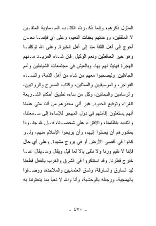 ‫ﺍﻟﻤﻨﺯل ﺫﻜﺭﻫﻡ، ﻭﺇﻨﻤﺎ ﺫﻜـﺭﺕ ﺍﻟﻜﺘـﺏ ﺍﻟﺴـﻤﺎﻭﻴﺔ ﺍﻟﻤﺘﻘـﻴﻥ‬
‫ﻻ ﺍﻟﻤﺜﻘﻔﻴﻥ، ﻭﻭﻋﺩﺘﻬﻡ ﺒﺠﻨﺎﺕ ﺍﻟﻨﻌﻴﻡ، ﻭﻋﻠﻰ ﺃﻱ ﻓﺈﻨﻤـﺎ ﻨﺤـﻥ‬
‫ﺃﺤﻭﺝ ﺇﻟﻰ ﺃﻫل ﺍﻟﺜﻘﺔ ﻤﻨﺎ ﺇﻟﻰ ﺃﻫل ﺍﻟﺨﺒﺭﺓ. ﻭﻋﻠﻰ ﺍﷲ ﺘﻭﻜﻠﻨـﺎ‬
‫ﻭﻫﻭ ﺨﻴﺭ ﺍﻟﺤﺎﻓﻅﻴﻥ ﻭﻨﻌﻡ ﺍﻟﻭﻜﻴل. ﻓﺈﻥ ﺸـﺎﺀ ﺍﻟﻤﺯﻴـﺩ ﻤـﻨﻬﻡ‬
‫ﺍﻟﻬﺠﺭﺓ ﻓﻬﻨﻴﺌﺎ ﻟﻬﻡ ﺒﻬﺎ، ﻭﺒﺎﻟﻌﻴﺵ ﻓﻲ ﻤﺠﺘﻤﻌﺎﺕ ﺍﻟﺸﻴﺎﻁﻴﻥ ﻭﺃﻤﻡ‬
                                           ‫ً‬
‫ﺍﻟﺠﺎﻫﻠﻴﻥ. ﻭﻟﻴﺼﺤﺒﻭﺍ ﻤﻌﻬﻡ ﻤﻥ ﺸﺎﺀ ﻤﻥ ﺃﻫل ﺍﻟﺫﻤﺔ، ﻭﺍﻟﻨﺴـﺎﺀ‬
‫ﺍﻟﻔﻭﺍﺠﺭ، ﻭﺍﻟﻤﻭﺴﻴﻘﻴﻴﻥ ﻭﺍﻟﻤﻤﺜﻠﻴﻥ، ﻭﻜﺘﺎﺏ ﺍﻟﻤﺴﺭﺡ ﻭﺍﻟﺭﻭﺍﺌﻴﻴﻥ،‬
‫ﻭﺍﻟﺭﺴﺎﻤﻴﻥ ﻭﺍﻟﻨﺤﺎﺘﻴﻥ، ﻭﻜل ﻤﻥ ﺴﺎﺀﻩ ﺘﻁﺒﻴﻕ ﺃﺤﻜﺎﻡ ﺍﻟﺸـﺭﻴﻌﺔ‬
‫ﺍﻟﻐﺭﺍﺀ ﻭﺘﻭﻗﻴﻊ ﺍﻟﺤﺩﻭﺩ. ﻏﻴﺭ ﺃﻨﻲ ﻤﺤﺫﺭﻫﻡ ﻤﻥ ﺃﻨﻨﺎ ﻤﺘﻰ ﻋﻠﻤﻨﺎ‬
‫ﺃﻨﻬﻡ ﻴﺴﺘﻐﻠﻭﻥ ﺇﻗﺎﻤﺘﻬﻡ ﻓﻲ ﺩﻭل ﺍﻟﻤﻬﺠﺭ ﻟﻺﺴﺎﺀﺓ ﺇﻟﻰ ﺴـﻤﻌﺘﻨﺎ،‬
‫ﻭﺍﻟﺘﻨﺩﻴﺩ ﺒﻨﻅﺎﻤﻨﺎ، ﻭﺍﻻﻓﺘﺭﺍﺀ ﻋﻠﻰ ﺸﺨﺼـﻨﺎ، ﻓـﺈﻥ ﷲ ﺠﻨـﻭﺩﺍ‬
 ‫‪‬‬
‫ﺒﻤﻘﺩﻭﺭﻫﻡ ﺃﻥ ﻴﺼﻠﻭﺍ ﺇﻟﻴﻬﻡ، ﻭﺃﻥ ﻴﺭﻴﺤﻭﺍ ﺍﻹﺴﻼﻡ ﻤﻨﻬﻡ، ﻭﻟـﻭ‬
‫ﻜﺎﻨﻭﺍ ﻓﻲ ﺃﻗﺼﻰ ﺍﻷﺭﺽ ﺃﻭ ﻓﻲ ﺒﺭﻭﺝ ﻤﺸﻴﺩﺓ. ﻭﻋﻠﻰ ﺃﻱ ﺤﺎل‬
‫ﻓﺈﻨﻨﺎ ﻻ ﻨﻘﻴﻡ ﻭﺯﻨﺎ ﻭﻻ ﻨﻠﻘﻰ ﺒﺎﻻ ﻟﻤﺎ ﻗﻴل ﻭﻴﻘﺎل ﻭﺴـﻴﻘﺎل ﻋﻨـﺎ‬
                           ‫ﹰ‬            ‫ﹰ‬
‫ﺨﺎﺭﺝ ﻗﻁﺭﻨﺎ. ﻭﻗﺩ ﺍﺴﺘﻨﻜﺭﻭﺍ ﻓﻲ ﺍﻟﺸﺭﻕ ﻭﺍﻟﻐﺭﺏ ﺒﺎﻟﻔﻌل ﻗﻁﻌﻨﺎ‬
‫ﻟﻴﺩ ﺍﻟﺴﺎﺭﻕ ﻭﺍﻟﺴﺎﺭﻗﺔ، ﻭﺸﻨﻕ ﺍﻟﻌﻠﻤﺎﻨﻴﻴﻥ ﻭﺍﻟﻤﻼﺤﺩﺓ، ﻭﻭﺼـﻔﻭﺍ‬
‫ﺒﺎﻟﻬﻤﺠﻴﺔ، ﻭﺭﺠﺎﻟﻪ ﺒﺎﻟﻭﺤﺸﻴﺔ، ﻭﺃﻨﺎ ﻭﺍﷲ ﻻ ﻨﻌﺒﺄ ﺒﻤﺎ ﻴﻨﻌﺘﻭﻨﻨﺎ ﺒﻪ‬




                        ‫- ٠٧٤ -‬
 