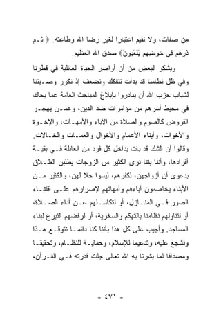 ‫ﻤﻥ ﺼﻔﺎﺕ، ﻭﻻ ﻨﻘﻴﻡ ﺍﻋﺘﺒﺎﺭﺍ ﻟﻐﻴﺭ ﺭﻀﺎ ﺍﷲ ﻭﻁﺎﻋﺘﻪ. ‪ ‬ﹸـﻡ‬
‫ﺜ ‪‬‬                        ‫‪‬‬
              ‫ﺫﺭﻫﻡ ِﻲ ﺨﻭ ِ ِﻡ ﻴﻠﻌ ‪‬ﻭﻥ‪ ‬ﺼﺩﻕ ﺍﷲ ﺍﻟﻌﻅﻴﻡ.‬
                              ‫ﹶ ‪   ‬ﻓ ﹶ ‪‬ﻀﻬ ‪ َ ‬ﹾ َﺒ َ‬
‫ﻭﻴﺸﻜﻭ ﺍﻟﺒﻌﺽ ﻤﻥ ﺃﻥ ﺃﻭﺍﺼﺭ ﺍﻟﺤﻴﺎﺓ ﺍﻟﻌﺎﺌﻠﻴﺔ ﻓﻲ ﻗﻁﺭﻨﺎ‬
‫ﻭﻓﻲ ﻅل ﻨﻅﺎﻤﻨﺎ ﻗﺩ ﺒﺩﺃﺕ ﺘﺘﻔﻜﻙ ﻭﺘﻀﻌﻑ ﺇﺫ ﻨﻜﺭﺭ ﻭﺼـﻴﺘﻨﺎ‬
‫ﻟﺸﺒﺎﺏ ﺤﺯﺏ ﺍﷲ ﺃﻥ ﻴﺒﺎﺩﺭﻭﺍ ﺒﺈﺒﻼﻍ ﺍﻟﻤﺒﺎﺤﺙ ﺍﻟﻌﺎﻤﺔ ﻋﻤﺎ ﻴﺤﺎﻙ‬
‫ﻓﻲ ﻤﺤﻴﻁ ﺃﺴﺭﻫﻡ ﻤﻥ ﻤﺅﺍﻤﺭﺍﺕ ﻀﺩ ﺍﻟﺩﻴﻥ، ﻭﻋﻤـﻥ ﻴﻬﺠـﺭ‬
‫ﺍﻟﻔﺭﻭﺽ ﻜﺎﻟﺼﻭﻡ ﻭﺍﻟﺼﻼﺓ ﻤﻥ ﺍﻵﺒﺎﺀ ﻭﺍﻷﻤﻬـﺎﺕ، ﻭﺍﻹﺨـﻭﺓ‬
‫ﻭﺍﻷﺨﻭﺍﺕ، ﻭﺃﺒﻨﺎﺀ ﺍﻷﻋﻤﺎﻡ ﻭﺍﻷﺨﻭﺍل ﻭﺍﻟﻌﻤـﺎﺕ ﻭﺍﻟﺨـﺎﻻﺕ.‬
‫ﻭﻗﺎﻟﻭﺍ ﺃﻥ ﺍﻟﺸﻙ ﻗﺩ ﺒﺎﺕ ﻴﺩﺍﺨل ﻜل ﻓﺭﺩ ﻤﻥ ﺍﻟﻌﺎﺌﻠﺔ ﻓـﻲ ﺒﻘﻴـﺔ‬
‫ﺃﻓﺭﺍﺩﻫﺎ، ﻭﺃﻨﻨﺎ ﺒﺘﻨﺎ ﻨﺭﻯ ﺍﻟﻜﺜﻴﺭ ﻤﻥ ﺍﻟﺯﻭﺠﺎﺕ ﻴﻁﻠﺒﻥ ﺍﻟﻁـﻼﻕ‬
‫ﺒﺩﻋﻭﻯ ﺃﻥ ﺃﺯﻭﺍﺠﻬﻥ، ﻟﻜﻔﺭﻫﻡ، ﻟﻴﺴﻭﺍ ﺤﻼ ﻟﻬﻥ، ﻭﺍﻟﻜﺜﻴﺭ ﻤـﻥ‬
‫ﺍﻷﺒﻨﺎﺀ ﻴﺨﺎﺼﻤﻭﻥ ﺁﺒﺎﺀﻫﻡ ﻭﺃﻤﻬﺎﺘﻬﻡ ﻹﺼﺭﺍﺭﻫﻡ ﻋﻠـﻰ ﺍﻗﺘﻨـﺎﺀ‬
‫ﺍﻟﺼﻭﺭ ﻓـﻲ ﺍﻟﻤﻨـﺎﺯل، ﺃﻭ ﻟﺘﻜﺎﺴـﻠﻬﻡ ﻋـﻥ ﺃﺩﺍﺀ ﺍﻟﺼـﻼﺓ،‬
‫ﺃﻭ ﻟﺘﻨﺎﻭﻟﻬﻡ ﻨﻅﺎﻤﻨﺎ ﺒﺎﻟﺘﻬﻜﻡ ﻭﺍﻟﺴﺨﺭﻴﺔ، ﺃﻭ ﻟﺭﻓﻀﻬﻡ ﺍﻟﺘﺒﺭﻉ ﻟﺒﻨﺎﺀ‬
‫ﺍﻟﻤﺴﺎﺠﺩ. ﻭﺃﺠﻴﺏ ﻋﻠﻰ ﻜل ﻫﺫﺍ ﺒﺄﻨﻨﺎ ﻜﻨﺎ ﺩﺍﺌ ‪‬ـﺎ ﻨﺘﻭﻗـﻊ ﻫـﺫﺍ‬
              ‫ﻤ‬
‫ﻭﻨﺸﺠﻊ ﻋﻠﻴﻪ، ﻭﺘﺩﻋﻴﻤﺎ ﻟﻺﺴﻼﻡ، ﻭﺤﻤﺎﻴـﺔ ﻟﻠﻨﻅـﺎﻡ، ﻭﺘﺤﻘﻴ ﹰـﺎ‬
  ‫ﻘ‬                                ‫‪‬‬
‫ﻭﻤﺼﺩﺍﻗﺎ ﻟﻤﺎ ﺒﺸﺭﻨﺎ ﺒﻪ ﺍﷲ ﺘﻌﺎﻟﻰ ﺠﻠﺕ ﻗﺩﺭﺘﻪ ﻓـﻲ ﺍﻟﻘـﺭﺁﻥ،‬
                                              ‫ﹰ‬




                        ‫- ١٧٤ -‬
 