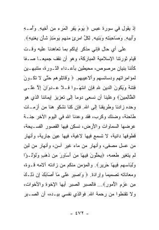 ‫ﺇﺫ ﻴﻘﻭل ﻓﻲ ﺴﻭﺭﺓ ﻋﺒﺱ ‪ ‬ﻴﻭﻡ ﻴﻔﺭ ﺍﻟﻤﺭﺀ ﻤﻥ ﺃ ِﻴﻪ. ﻭﺃ ‪‬ـﻪ‬
‫َ ‪  ِ َ َ ‬ﹾ َ ‪َ  ِ  ‬ﺨ ِ َ ُ ﻤ ِ‬
‫ﻭﺃ ِﻴﻪ. ﻭ َﺎﺤﺒﺘﻪ ﻭﺒ ِﻴﻪ. ﻟﻜ ﱢ ﺍﻤﺭﺉ ﻤﻨﻬﻡ ﻴﻭﻤﺌﺫ ﺸﺄﻥ ﻴﻐ ِﻴﻪ‪.‬‬
  ‫ََﺒ ِ َﺼ ِ َ ِ ِ َ َﻨ ِ ﹸل ‪  ٍ ِ ‬ﹾ ‪ ٍ ِ َ  َ  ‬ﹶ ْ ‪  ‬ﹾﻨ ِ‬
‫ﻋﻠﻰ ﺃﻱ ﺤﺎل ﻓﺈﻨﻲ ﻤﺫﻜﺭ ﺇﻴﺎﻜﻡ ﺒﻤﺎ ﺘﻌﺎﻫﺩﻨﺎ ﻋﻠﻴﻪ ﻭﻗـﺕ‬
‫ﻗﻴﺎﻡ ﺜﻭﺭﺘﻨﺎ ﺍﻹﺴﻼﻤﻴﺔ ﺍﻟﻤﺒﺎﺭﻜﺔ، ﻭﻫﻭ ﺃﻥ ﻨﻘﻑ ﺠﻤﻴ ‪‬ـﺎ ﺼـﻔﺎ‬
 ‫ﹰ‬     ‫ﻌ‬
‫ﻜﺄﻨﻨﺎ ﺒﻨﻴﺎﻥ ﻤﺭﺼﻭﺹ، ﻤﺤﻴﻁﻴﻥ ﺒﺄﻋـﺩﺍﺀ ﺍﻟﺜـﻭﺭﺓ، ﻤﺘﻨﺒﻬـﻴﻥ‬
‫ﻟﻤﺅﺍﻤﺭﺍﺘﻬﻡ ﻭﺩﺴﺎﺌﺴﻬﻡ ﻭﺃﻻﻋﻴﺒﻬﻡ. ‪ ‬ﻭ ﹶﺎﺘﹸﻭﻫﻡ ﺤ ﱠﻰ ﻻ ﺘ ﹸـﻭ َ‬
‫َﻗ ِﻠ ‪َ  ‬ﺘ ﹶ ﹶﻜ ﻥ‬
‫ﻓﺘﻨﺔ ﻭﻴ ﹸﻭﻥ ﺍﻟ ‪‬ﻴﻥ ﷲ ﻓ ِﻥ ﺍﻨﺘ َـﻭﺍ ﹶـﻼ ‪‬ـﺩ َﺍﻥ ﺇﻻ ﻋ ﹶـﻰ‬
  ‫ﻓ ﹶ ﻋ ‪‬ﻭ َ ِ ﱠ َﻠ‬     ‫ِ ﹾ ﹶ ﹲ َ َﻜ َ ﺩ ‪ ِ ‬ﹶﺈ ِ ﹾ ﹶﻬ‬
‫ﺍﻟ ﱠﺎﻟ ِﻴﻥ‪ ‬ﻭﻋﻠﻴﻨﺎ ﺃﻥ ﻨﺴﻌﻰ ﺩﻭﻤﺎ ﺇﻟﻰ ﺘﻌﺯﻴﺯ ﺇﻴﻤﺎﻨﻨﺎ ﺍﻟﺫﻱ ﻫﻭ‬
                           ‫‪‬‬                   ‫ﻅ ِﻤ َ‬
‫ﻭﺤﺩﻩ ﺯﺍﺩﻨﺎ ﻭﻁﺭﻴﻘﻨﺎ ﺇﻟﻰ ﺍﷲ. ﻓﺈﻥ ﻜﻨﺎ ﻨﺸﻜﻭ ﻫﻨﺎ ﻤﻥ ﺃﺯﻤـﺎﺕ‬
‫ﻁﺎﺤﻨﺔ، ﻭﻀﻨﻙ ﻭﻜﺭﺏ، ﻓﻘﺩ ﻭﻋﺩﻨﺎ ﺍﷲ ﻓﻲ ﺍﻟﻴﻭﻡ ﺍﻵﺨﺭ ﺠﻨـﺔ‬
‫ﻋﺭﻀﻬﺎ ﺍﻟﺴﻤﺎﻭﺍﺕ ﻭﺍﻷﺭﺽ، ﻨﺴﻜﻥ ﻓﻴﻬﺎ ﺍﻟﻘﺼﻭﺭ ﺍﻟﻔﺴـﻴﺤﺔ،‬
‫ﻗﻁﻭﻓﻬﺎ ﺩﺍﻨﻴﺔ، ﻻ ﺘﺴﻤﻊ ﻓﻴﻬﺎ ﻻﻏﻴﺔ، ﻓﻴﻬﺎ ﻋﻴﻥ ﺠﺎﺭﻴﺔ، ﻭﺃﻨﻬﺎﺭ‬
‫ﻤﻥ ﻋﺴل ﻤﺼﻔﻰ، ﻭﺃﻨﻬﺎﺭ ﻤﻥ ﻤﺎﺀ ﻏﻴﺭ ﺁﺴﻥ، ﻭﺃﻨﻬﺎﺭ ﻤﻥ ﻟﺒﻥ‬
‫ﻟﻡ ﻴﺘﻐﻴﺭ ﻁﻌﻤﻪ، ‪‬ﻴﺤﻠﻭﻥ ِﻴ َﺎ ﻤﻥ ﺃ َﺎﻭﺭ ِﻥ ﺫ َ ٍ ﻭﻟﺅﹸـ ًﺍ‬
 ‫‪َ ‬ﱠ ‪ َ ‬ﻓ ﻬ ِ ‪َ ‬ﺴ ِ َ ﻤ ﹶﻫﺏ َﹸ ْﻟ ﺅ‬
‫ﻭﻟ َﺎﺴﻬﻡ ِﻴ َﺎ ﺤ ِﻴﺭ‪ .‬ﻭﺍﻟﻤﺅﻤﻥ ﻤﻨﻜﻡ ﻤﻥ ﺯﺍﺩﺘﻪ ﺁﻻﻤﻪ ﻗـﻭﺓ،‬
                                   ‫َ ِﺒ ‪   ‬ﻓ ﻬ َﺭ ‪‬‬
‫ﻭﻤﻌﺎﻨﺎﺘﻪ ﺘﺼﻤﻴﻤﺎ ﻭﺇﺭﺍﺩﺓ. ‪َ ‬ﺍﺼﺒﺭ ﻋ ﹶﻰ َﺎ ﺃ َﺎﺒﻙ ﺇﻥ ﺫ ِـﻙ‬
‫ﻭ ‪َ  ِ ‬ﻠ ﻤ َ ﺼ َ َ ِ ‪ ‬ﹶ ﻟ َ‬           ‫‪‬‬
‫ﻤﻥ ﻋﺯﻡ ﺍﻷ ‪‬ﻭﺭ‪ ...‬ﻓﺎﻟﺼﺒﺭ ﺍﻟﺼﺒﺭ ﺃﻴﻬﺎ ﺍﻹﺨﻭﺓ ﻭﺍﻷﺨﻭﺍﺕ،‬
                                     ‫ِ ‪ُ ِ  َ ‬ﻤ ِ‬
‫ﻭﻻ ﺘﻘﻨﻁﻭﺍ ﻤﻥ ﺭﺤﻤﺔ ﺍﷲ. ﻓﻭﺍﻟﺫﻱ ﻨﻔﺴﻲ ﺒﻴـﺩﻩ، ﺃﻥ ﺍﻟﺼـﺒﺭ‬


                          ‫- ٢٧٤ -‬
 