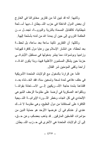 ‫ﻭﺜﺎﻨﻴﻬﺎ: ﺃﻨﻪ ﻗﺩ ﺘﺒﻴﻥ ﻟﻨﺎ ﻤﻥ ﺘﻘﺎﺭﻴﺭ ﻤﺨﺎﺒﺭﺍﺘﻨﺎ ﻓﻲ ﺍﻟﺨﺎﺭﺝ‬
‫ﺃﻥ ﺒﻌﺽ ﺍﻟﺩﻭل ﺍﻟﺩﺍﺨﻠﺔ ﻓﻲ ﺤﺯﺏ ﺍﻟﺸـﻴﻁﺎﻥ ﻟـﺩﻴﻬﺎ ﺃﺴـﻠﺤﺔ‬
‫ﺸﻴﻁﺎﻨﻴﺔ، ﻜﺎﻟﻘﻨﺎﺒل ﺍﻟﻤﺴﻤﺎﺓ ﺒﺎﻟﺫﺭﻴﺔ ﻭﺍﻟﻨﻭﻭﻴـﺔ، ﺘﺠﻌـل ﻤـﻥ‬
 ‫ﺍﻟﺤﻜﻤﺔ ﺍﻟﺘﺭﻭﻱ ﺇﻟﻰ ﺤﻴﻥ ﺃﻥ ﻴﻤﺩﻨﺎ ﺍﷲ ﻤﻥ ﻟﺩﻨﻪ ﺒﺄﺴﻠﺤﺔ ﺇﻟﻬﻴﺔ.‬
‫ﻭﺜﺎﻟﺜﻬﺎ: ﺃﻥ ﺍﻟﺘﻘﺎﺭﻴﺭ ﺘﺄﺘﻴﻨﺎ ﺴﺎﻋﺔ ﺒﻌﺩ ﺴﺎﻋﺔ، ﺒل ﻟﺤﻅـﺔ‬
‫ﺒﻌﺩ ﻟﺤﻅﺔ، ﻋﻥ ﺍﻨﺘﺸﺎﺭ ﺍﻹﺴﻼﻡ ﺒﻴﻥ ﺭﻋﺎﻴﺎ ﺩﻭل ﻜﺎﻓﺭﺓ ﻜﻬﻭﻟﻨﺩﺍ‬
‫ﻭﺯﺍﻤﺒﻴﺎ ﻭﺒﻭﺘﺴﻭﺍﻨﺎ، ﻤﻤﺎ ﻴﺒﺸﺭ ﺒﺩﺨﻭﻟﻬﺎ ﻓﻲ ﻤﺴﺘﻘﺒل ﺍﻷﻴﺎﻡ ﻓـﻲ‬
‫ﺤﺯﺒﻨﺎ ﺤﻴﻥ ﻴﺸﻜل ﺍﻟﻤﺴﻠﻤﻭﻥ ﺍﻷﻏﻠﺒﻴﺔ ﻓﻴﻬﺎ، ﻭﺒﺫﺍ ﻴﻜﻭﻥ ﺍﷲ ﻗـﺩ‬
                          ‫ﺃﺭﺍﺤﻨﺎ ﻭﻜﻔﻰ ﺍﻟﻤﺅﻤﻨﻴﻥ ﺸﺭ ﺍﻟﻘﺘﺎل.‬
‫ﻓﺄﻤﺎ ﻋﻥ ﻗﺭﺍﺭﻨﺎ ﺒﺎﻟﺩﺨﻭل ﻤﻊ ﺍﻟﻭﻻﻴﺎﺕ ﺍﻟﻤﺘﺤﺩﺓ ﺍﻷﻤﺭﻴﻜﻴﺔ‬
‫ﻓﻲ ﺤﻠﻑ ﺩﻓﺎﻋﻲ ﻟﻤﺩﺓ ﺘﺴﻌﺔ ﻭﺘﺴﻌﻴﻥ ﺴﻨﺔ، ﻓﻘﺩ ﺍﺘﺨـﺫﻨﺎﻩ ﺒﻌـﺩ‬
‫ﺍﻗﺘﻨﺎﻋﻨﺎ ﺒﺸﺩﺓ ﺤﺎﺠﺔ ﺍﻷﻤـﺭﻴﻜﻴﻴﻥ ﺇﻟـﻰ ﺍﻻﺴـﺘﻌﺎﻨﺔ ﺒﻘﻭﺍﺘﻨـﺎ‬
‫ﻭﺒﺎﻟﻘﻭﺍﻋﺩ ﺍﻟﻌﺴﻜﺭﻴﺔ ﻓﻲ ﺃﺭﻀﻨﺎ ﻋﻠﻰ ﻤﻘﺎﻭﻤﺔ ﺍﻟﺯﺤﻑ ﺍﻟﺸﻴﻭﻋﻲ‬
‫ﺍﻹﻟﺤﺎﺩﻱ ﻓﻲ ﻜل ﺍﺘﺠﺎﻩ، ﻭﺨﻁﺭ ﺍﻟﺜـﻭﺭﺓ ﺍﻹﻴﺭﺍﻨﻴـﺔ ﺍﻟﺸـﻴﻌﻴﺔ‬
‫ﺍﻟﻜﺎﻓﺭﺓ ﻋﻠﻰ ﺃﺼﺩﻗﺎﺌﻨﺎ ﻤﻥ ﺩﻭل ﺍﻟﺨﻠﻴﺞ، ﻭﻫﻲ ﻤﻘﺎﻭﻤﺔ ﻻ ﺸـﻙ‬
‫ﻋﻨﺩﻱ ﺃﻭ ﻋﻨﺩﻜﻡ ﻓﻲ ﺃﻥ ﻏﺭﻀﻬﺎ ﺍﻷﻭﺤﺩ ﻫﻭ ﺤﻤﺎﻴﺔ ﺍﻟﺩﻴﻥ ﻤﻥ‬
‫ﻤﺅﺍﻤﺭﺍﺕ ﺍﻟﻔﺎﺴﻘﻴﻥ ﺍﻟﻤﺎﺭﻗﻴﻥ.. ﻗﺩ ﻴﺫﻫﺏ ﺒﻌﻀﻜﻡ، ﻭﻋﻥ ﺤـﻕ،‬
‫ﺇﻟﻰ ﺃﻥ ﺍﻟﻭﻻﻴﺎﺕ ﺍﻟﻤﺘﺤﺩﺓ ﻫﻲ ﺍﻷﺨﺭﻯ ﻓﻲ ﺤـﺯﺏ ﺍﻟﺸـﻴﻁﺎﻥ.‬


                        ‫- ٥٧٤ -‬
 