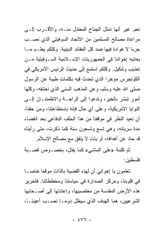 ‫ﻨﻌﻡ. ﻏﻴﺭ ﺃﻨﻬﺎ ﺘﻤﺜل ﺍﻟﺠﻨﺎﺡ ﺍﻟﻤﻌﺘﺩل ﻤﻨـﻪ، ﻭﺍﻷﻗـﺭﺏ ﺇﻟـﻰ‬
‫ﻤﺭﺍﻋﺎﺓ ﻤﺼﺎﻟﺢ ﺍﻟﻤﺴﻠﻤﻴﻥ ﻤﻥ ﺍﻻﺘﺤﺎﺩ ﺍﻟﺴﻭﻓﻴﺘﻲ ﺍﻟﺫﻱ ﻨﺼـﺏ‬
‫ﺤﺭﺒﺎ ﻻ ﻫﻭﺍﺩﺓ ﻓﻴﻬﺎ ﻀﺩ ﻜل ﺍﻟﻌﻘﺎﺌﺩ ﺍﻟﺩﻴﻨﻴﺔ. ﻭﻜﻠﻜﻡ ﻴﻌﻠـﻡ ﻤـﺎ‬
                                                     ‫‪‬‬
‫ﻴﻌﺎﻨﻴﻪ ﺇﺨﻭﺍﻨﻨﺎ ﻓﻲ ﺍﻟﺠﻤﻬﻭﺭﻴﺎﺕ ﺍﻹﺴـﻼﻤﻴﺔ ﺍﻟﺴـﻭﻓﻴﺘﻴﺔ ﻤـﻥ‬
‫ﺘﻌﺫﻴﺏ ﻭﺘﻨﻜﻴل. ﻭﻜﻠﻜﻡ ﺍﺴﺘﻤﻊ ﺇﻟﻰ ﺤﺩﻴﺙ ﺍﻟﺭﺌﻴﺱ ﺍﻷﻤﺭﻴﻜﻲ ﻓﻲ‬
‫ﺍﻟﻜﻭﻨﺠﺭﺱ ﻤﺅﺨﺭﺍ ﺍﻟﺫﻱ ﺘﺤﺩﺙ ﻓﻴﻪ ﺒﻜﻠﻤﺎﺕ ﻁﻴﺒﺔ ﻋﻥ ﺍﻟﺭﺴﻭل‬
                                     ‫‪‬‬
‫ﺼﻠﻰ ﺍﷲ ﻋﻠﻴﻪ ﻭﺴﻠﻡ، ﻭﻋﻥ ﺍﻟﻤﺫﻫﺏ ﺍﻟﺴﻨﻲ ﺍﻟﺫﻱ ﻨﻌﺘﻨﻘﻪ، ﻭﻜﻠﻬﺎ‬
‫ﺃﻤﻭﺭ ﺘﺒﺸﺭ ﺒﺎﻟﺨﻴﺭ، ﻭﺘﺩﻋﻭﺍ ﺇﻟﻰ ﺍﻟﺭﺍﺤـﺔ ﻭﺍﻻﻁﻤﺌﻨـﺎﻥ ﺇﻟـﻰ‬
‫ﺍﻟﻨﻭﺍﻴﺎ ﺍﻷﻤﺭﻴﻜﻴﺔ، ﻭﻋﻠﻰ ﺃﻱ ﺤﺎل ﻓﺈﻨﻪ ﺒﺎﺴﺘﻁﺎﻋﺘﻨﺎ، ﻭﻤﻥ ﺤﻘﻨﺎ،‬
‫ﺃﻥ ﻨﻌﻴﺩ ﺍﻟﻨﻅﺭ ﻓﻲ ﻤﻭﻗﻔﻨﺎ ﻤﻥ ﻫﺫﺍ ﺍﻟﺤﻠﻑ ﺍﻟﺩﻓﺎﻋﻲ ﺒﻌﺩ ﺍﻨﻘﻀﺎﺀ‬
‫ﻤﺩﺓ ﺴﺭﻴﺎﻨﻪ، ﻭﻫﻲ ﺘﺴﻊ ﻭﺘﺴﻌﻭﻥ ﺴﻨﺔ ﻜﻤﺎ ﺫﻜﺭﺕ، ﻤﺘﻰ ﺭﺃﻴﻨﺎﻩ‬
     ‫ﻗﺩ ﺤﺎﺩ ﻋﻥ ﺃﻫﺩﺍﻓﻪ، ﺃﻭ ﺒﺎﺕ ﻻ ﻴﺘﻔﻕ ﻤﻊ ﻤﺼﺎﻟﺢ ﺍﻹﺴﻼﻡ.‬
‫ﺜﻡ ﻜﻠﻤﺔ »ﻋﻠﻰ ﺍﻟﻤﺎﺸﻲ« ﻜﻤﺎ ﻴﻘﺎل، ﺒﺨﺼـﻭﺹ ﻗﻀـﻴﺔ‬
                                                ‫ﻓﻠﺴﻁﻴﻥ:‬
‫ﺘﻌﻠﻤﻭﻥ ﻴﺎ ﺇﺨﻭﺍﻨﻲ ﺃﻥ ﻟﻬﺫﻩ ﺍﻟﻘﻀﻴﺔ ﺒﺎﻟﺫﺍﺕ ﻤﻭﻗﻌﺎ ﺨﺎ ‪‬ـﺎ‬
  ‫‪ ‬ﺼ‬
‫ﻓﻲ ﻗﻠﻭﺒﻨﺎ، ﻭﻤﺭﻜﺯ ﺍﻟﺼﺩﺍﺭﺓ ﻓﻲ ﺴﻴﺎﺴﺘﻨﺎ ﻭﻤﺨﻁﻁﺎﺘﻨﺎ. ﻓﺘﺤﺭﻴﺭ‬
‫ﻫﺫﻩ ﺍﻷﺭﺽ ﺍﻟﻤﻘﺩﺴﺔ ﻤﻥ ﻤﻐﺘﺼﺒﻴﻬﺎ، ﻭﺇﻋﺎﺩﺘﻬﺎ ﺇﻟﻰ ﺃﺼـﺤﺎﺒﻬﺎ‬
‫ﺍﻟﺸﺭﻋﻴﻴﻥ، ﻫﻤﺎ ﺍﻟﻬﺩﻑ ﺍﻟﺫﻱ ﺴﻴﻅل ﺩﻭ ‪‬ـﺎ ﻨﺼـﺏ ﺃﻋﻴﻨﻨـﺎ،‬
                ‫ﻤ‬


                       ‫- ٦٧٤ -‬
 