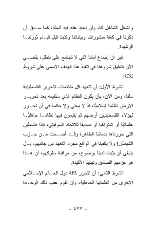 ‫ﻭﺍﻟﺸﻐل ﺍﻟﺸﺎﻏل ﻟﻨﺎ، ﻭﻟﻥ ﻨﺤﻴﺩ ﻋﻨﻪ ﻗﻴﺩ ﺃﻨﻤﻠﺔ، ﻜﻤﺎ ﺴـﺒﻕ ﺃﻥ‬
‫ﺫﻜﺭﻨﺎ ﻓﻲ ﻜﺎﻓﺔ ﻤﻨﺸﻭﺭﺍﺘﻨﺎ ﻭﺒﻴﺎﻨﺎﺘﻨﺎ ﻭﻜﺘﺒﻨﺎ ﻗﺒل ﻗﻴـﺎﻡ ﺜﻭﺭﺘﻨـﺎ‬
                                                  ‫ﺍﻟﺭﺸﻴﺩﺓ.‬
‫ﻏﻴﺭ ﺃﻥ ﺇﺠﻤﺎﻉ ﺃﻤﺘﻨﺎ ﺍﻟﺘﻲ ﻻ ﺘﺠﺘﻤﻊ ﻋﻠﻰ ﺒﺎﻁل، ﻴﻘﻀـﻲ‬
‫ﺍﻵﻥ ﺒﺘﻌﻠﻴﻕ ﺸﺭﻭﻋﻨﺎ ﻓﻲ ﺘﻨﻔﻴﺫ ﻫﺫﺍ ﺍﻟﻬﺩﻑ ﺍﻷﺴﻤﻰ ﻋﻠﻰ ﺸﺭﻭﻁ‬
                                                    ‫ﺜﻼﺜﺔ:‬
‫ﺍﻟﺸﺭﻁ ﺍﻷﻭل: ﺃﻥ ﺘﺘﻌﻬﺩ ﻜل ﻤﻨﻅﻤﺎﺕ ﺍﻟﺘﺤﺭﻴﺭ ﺍﻟﻔﻠﺴﻁﻴﻨﻴﺔ‬
‫ﺴﻠﻔﺎ، ﻭﻤﻥ ﺍﻵﻥ، ﺒﺄﻥ ﻴﻜﻭﻥ ﺍﻟﻨﻅﺎﻡ ﺍﻟﺫﻱ ﺴﺘﻘﻴﻤﻪ ﺒﻌﺩ ﺘﺤﺭﻴـﺭ‬
                                                  ‫ﹰ‬
‫ﺍﻷﺭﺽ ﻨﻅﺎﻤﺎ ﺇﺴﻼﻤﻴﺎ، ﺇﺫ ﻻ ﻤﻌﻨﻰ ﻭﻻ ﺤﻜﻤﺔ ﻓﻲ ﺃﻥ ﻨﺤـﺭﺭ‬
                                ‫‪‬‬      ‫‪‬‬
‫ﻟﻬﺅﻻﺀ ﺍﻟﻔﻠﺴﻁﻴﻨﻴﻴﻥ ﺃﺭﻀﻬﻡ ﺜﻡ ﻴﻘﻴﻤﻭﻥ ﻓﻴﻬﺎ ﻨﻅﺎ ‪‬ـﺎ ﺠﺎﻫﻠ ‪‬ـﺎ‬
  ‫ﻴ‬        ‫ﻤ‬
‫ﻋﻠﻤﺎﻨﻴﺎ ﺃﻭ ﺍﺸﺘﺭﺍﻜﻴﺎ ﺃﻭ ﺼﺩﻴﻘﺎ ﻟﻼﺘﺤﺎﺩ ﺍﻟﺴﻭﻓﻴﺘﻲ، ﻓﺈﺫﺍ ﻓﻠﺴﻁﻴﻥ‬
                              ‫ﹰ‬        ‫‪‬‬           ‫‪‬‬
‫ﺍﻟﺘﻲ ﺤﺭﺭﻨﺎﻫﺎ ﺒﺩﻤﺎﺌﻨﺎ ﺍﻟﻁﺎﻫﺭﺓ ﻭﻗـﺩ ﺃﻀـﺤﺕ ﻤـﻥ ﺤـﺯﺏ‬
‫ﺍﻟﺸﻴﻁﺎﻥ! ﻭﻻ ﻴﻜﻔﻴﻨﺎ ﻓﻲ ﺍﻟﻭﺍﻗﻊ ﻤﺠﺭﺩ ﺍﻟﺘﻌﻬﺩ ﻤﻥ ﺠﺎﻨﺒﻬﻡ، ﺒـل‬
‫ﻴﻨﺒﻐﻲ ﺃﻥ ﻴﺜﺒﺕ ﻟﺩﻴﻨﺎ ﺒﻭﻀﻭﺡ، ﻤﻥ ﻤﺭﺍﻗﺒﺔ ﺴﻠﻭﻜﻬﻡ، ﺃﻥ ﻫـﺫﺍ‬
                         ‫ﻫﻭ ﻋﺯﻤﻬﻡ ﺍﻟﺼﺎﺩﻕ ﻭﻨﻴﺘﻬﻡ ﺍﻷﻜﻴﺩﺓ.‬
‫ﺍﻟﺸﺭﻁ ﺍﻟﺜﺎﻨﻲ: ﺃﻥ ﺘﺘﺤﺭﺭ ﻜﺎﻓﺔ ﺩﻭل ﺍﻟﻌـﺎﻟﻡ ﺍﻹﺴـﻼﻤﻲ‬
‫ﺍﻷﺨﺭﻯ ﻤﻥ ﺃﻨﻅﻤﺘﻬﺎ ﺍﻟﺠﺎﻫﻠﻴﺔ، ﻭﺃﻥ ﺘﻘﻭﻡ ﻋﻘﺏ ﺫﻟﻙ ﺍﻟﻭﺤـﺩﺓ‬



                        ‫- ٧٧٤ -‬
 