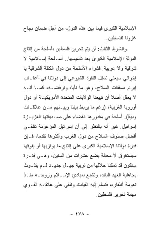 ‫ﺍﻹﺴﻼﻤﻴﺔ ﺍﻟﻜﺒﺭﻯ ﻓﻴﻤﺎ ﺒﻴﻥ ﻫﺫﻩ ﺍﻟﺩﻭل، ﻤﻥ ﺃﺠل ﻀﻤﺎﻥ ﻨﺠﺎﺡ‬
                                         ‫ﻏﺯﻭﻨﺎ ﻟﻔﻠﺴﻁﻴﻥ.‬
‫ﻭﺍﻟﺸﺭﻁ ﺍﻟﺜﺎﻟﺙ: ﺃﻥ ﻴﺘﻡ ﺘﺤﺭﻴﺭ ﻓﻠﺴﻁﻴﻥ ﺒﺄﺴﻠﺤﺔ ﻤﻥ ﺇﻨﺘﺎﺝ‬
‫ﺍﻟﺩﻭﻟﺔ ﺍﻹﺴﻼﻤﻴﺔ ﺍﻟﻜﺒﺭﻯ ﺒﻌﺩ ﺘﺄﺴﻴﺴﻬﺎ.. ﺃﺴـﻠﺤﺔ ﺇﺴـﻼﻤﻴﺔ ﻻ‬
‫ﺸﺭﻗﻴﺔ ﻭﻻ ﻏﺭﺒﻴﺔ. ﻓﺸﺭﺍﺀ ﺍﻷﺴﻠﺤﺔ ﻤﻥ ﺩﻭل ﺍﻟﻜﺘﻠﺔ ﺍﻟﺸﺭﻗﻴﺔ ﻴﺎ‬
‫ﺇﺨﻭﺍﻨﻲ ﺴﻴﻌﻨﻲ ﺘﺴﻠل ﺍﻟﻨﻔﻭﺫ ﺍﻟﺸﻴﻭﻋﻲ ﺇﻟﻰ ﺩﻭﻟﺘﻨﺎ ﻓﻲ ﺃﻋﻘـﺎﺏ‬
‫ﺇﺒﺭﺍﻡ ﺼﻔﻘﺎﺕ ﺍﻟﺴﻼﺡ، ﻭﻫﻭ ﻤﺎ ﻨﺄﺒﺎﻩ ﻭﻨﺭﻓﻀـﻪ، ﻜﻤـﺎ ﺃﻨـﻪ‬
‫ﻻ ﻴﻌﻘل ﺃﺼﻼ ﺃﻥ ﺘﺒﻴﻌﻨﺎ ﺍﻟﻭﻻﻴﺎﺕ ﺍﻟﻤﺘﺤﺩﺓ ﺍﻷﻤﺭﻴﻜﻴـﺔ ﺃﻭ ﺩﻭل‬
                                           ‫ﹰ‬
‫ﺃﻭﺭﻭﺒﺎ ﺍﻟﻐﺭﺒﻴﺔ، )ﺭﻏﻡ ﻤﺎ ﻴﺭﺒﻁ ﺒﻴﻨﻨﺎ ﻭﺒﻴـﻨﻬﻡ ﻤـﻥ ﻋﻼﻗـﺎﺕ‬
‫ﻭﺩﻴﺔ(. ﺃﺴﻠﺤﺔ ﻓﻲ ﻤﻘﺩﻭﺭﻫﺎ ﺍﻟﻘﻀﺎﺀ ﻋﻠﻰ ﺼـﺩﻴﻘﺘﻬﺎ ﺍﻟﻌﺯﻴـﺯﺓ‬
‫ﺇﺴﺭﺍﺌﻴل. ﻏﻴﺭ ﺃﻨﻪ ﺒﺎﻟﻨﻅﺭ ﺇﻟﻰ ﺃﻥ ﺇﺴﺭﺍﺌﻴل ﺍﻟﻤﺯﻋﻭﻤﺔ ﺘﺘﻠﻘـﻰ‬
‫ﺃﻓﻀل ﺼﻨﻭﻑ ﺍﻟﺴﻼﺡ ﻤﻥ ﺩﻭل ﺍﻟﻐﺭﺏ ﻭﺃﻜﺜﺭﻫﺎ ﺘﻘﺩﻤﺎ، ﻓـﺈﻥ‬
       ‫‪‬‬
‫ﻗﺩﺭﺓ ﺩﻭﻟﺘﻨﺎ ﺍﻹﺴﻼﻤﻴﺔ ﺍﻟﻜﺒﺭﻯ ﻋﻠﻰ ﺇﻨﺘﺎﺝ ﻤﺎ ﻴﻭﺍﺯﻴﻬﺎ ﺃﻭ ﻴﻔﻭﻗﻬﺎ‬
‫ﺴﻴﺴﺘﻐﺭﻕ ﻻ ﻤﺤﺎﻟﺔ ﺒﻀﻊ ﻋﺸﺭﺍﺕ ﻤﻥ ﺍﻟﺴﻨﻴﻥ، ﻭﻫـﻲ ﻓﺘـﺭﺓ‬
‫ﺴﻨﻜﻭﻥ ﻗﺩ ﺘﻤﻜﻨﺎ ﺨﻼﻟﻬﺎ ﻤﻥ ﺘﺭﺒﻴﺔ ﺠﻴـل ﺠﺩﻴـﺩ ﻟـﻡ ﻴﺘﻠـﻭﺙ‬
‫ﺒﺠﺎﻫﻠﻴﺔ ﺍﻟﻌﻬﺩ ﺍﻟﺒﺎﺌﺩ، ﻭﺘﺸﺒﻊ ﺒﻤﺒﺎﺩﺉ ﺍﻹﺴـﻼﻡ ﻭﺭﻭﺤـﻪ ﻤﻨـﺫ‬
‫ﻨﻌﻭﻤﺔ ﺃﻅﻔﺎﺭﻩ، ﻓﻨﺴﻠﻡ ﺇﻟﻴﻪ ﺍﻟﻘﻴﺎﺩﺓ، ﻭﻨﻠﻘﻲ ﻋﻠﻰ ﻋﺎﺘﻘـﻪ ﺍﻟﻘـﻭﻱ‬
                                    ‫ﻤﻬﻤﺔ ﺘﺤﺭﻴﺭ ﻓﻠﺴﻁﻴﻥ.‬


                       ‫- ٨٧٤ -‬
 