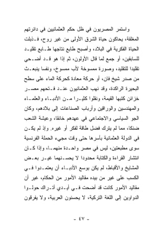 ‫ﻭﺍﺴﺘﻤﺭ ﺍﻟﻤﺼﺭﻴﻭﻥ ﻓﻲ ﻅل ﺤﻜﻡ ﺍﻟﻌﺜﻤﺎﻨﻴﻴﻥ ﻓﻲ ﺩﺍﺌﺭﺘﻬﻡ‬
‫ﺍﻟﻤﻐﻠﻘﺔ، ﻴﺤﺎﻜﻭﻥ ﺤﻴﺎﺓ ﺍﻟﺸﺭﻕ ﺍﻷﻭﻟﻰ ﻤﻥ ﻏﻴﺭ ﺭﻭﺡ، ﻓـﺫﺒﻠﺕ‬
‫ﺍﻟﺤﻴﺎﺓ ﺍﻟﻔﻜﺭﻴﺔ ﻓﻲ ﺍﻟﺒﻼﺩ، ﻭﺃﺼﺒﺢ ﻁﺎﺒﻊ ﻨﺘﺎﺠﻬﺎ ﻁـﺎﺒﻊ ﺘﻘﻠﻴـﺩ‬
‫ﻟﻠﺴﺎﺒﻘﻴﻥ، ﺃﻭ ﺠﻤﻊ ﻟﻤﺎ ﻗﺎل ﺍﻷﻭﻟﻭﻥ، ﺜﻡ ﺇﺫﺍ ﻫﻭ ﻗـﺩ ﺃﻀـﺤﻲ‬
‫ﺘﻘﻠﻴﺩﺍ ﻟﻠﺘﻘﻠﻴﺩ، ﻭﺼﻭﺭﺓ ﻤﻤﺴﻭﺨﺔ ﻷﺏ ﻤﻤﺴﻭﺥ، ﻭﻨﻔﺴﺎ ﻴﻨﺒﻌـﺙ‬
        ‫‪‬‬                                     ‫‪‬‬
‫ﻤﻥ ﺼﺩﺭ ﺸﻴﺦ ﻓﺎﻥ، ﺃﻭ ﺤﺭﻜﺔ ﻤﻌﺎﺩﺓ ﻜﺤﺭﻜﺔ ﺍﻟﻤﺎﺀ ﻋﻠﻰ ﺴﻁﺢ‬
‫ﺍﻟﺒﺤﻴﺭﺓ ﺍﻟﺭﺍﻜﺩﺓ، ﻭﻗﺩ ﻨﻬﺏ ﺍﻟﻌﺜﻤﺎﻨﻴﻭﻥ ﻋﻨـﺩ ﻓـﺘﺤﻬﻡ ﻤﺼـﺭ‬
‫ﺨﺯﺍﺌﻥ ﻜﺘﺒﻬﺎ ﺍﻟﻘﻴﻤﺔ، ﻭﻨﻘﻠﻭﺍ ﻜﺜﻴـﺭﺍ ﻤـﻥ ﺍﻷﺩﺒـﺎﺀ ﻭﺍﻟﻌﻠﻤـﺎﺀ‬
                       ‫‪‬‬
‫ﻭﺍﻟﻤﻬﻨﺩﺴﻴﻥ ﻭﺍﻟﻭﺭﺍﻗﻴﻥ ﻭﺃﺭﺒﺎﺏ ﺍﻟﺼﻨﺎﻋﺎﺕ ﺇﻟﻰ ﺒﻼﺩﻫﻡ، ﻭﻜﺎﻥ‬
‫ﺍﻟﺠﻭ ﺍﻟﺴﻴﺎﺴﻲ ﻭﺍﻻﺠﺘﻤﺎﻋﻲ ﻓﻲ ﻋﻬﺩﻫﻡ ﺨﺎﻨﻘﺎ، ﻭﻋﻴﺸﺔ ﺍﻟﺸﻌﺏ‬
              ‫ﹰ‬
‫ﻀﻨﻜﺎ، ﻤﻤﺎ ﻟﻡ ﻴﺘﺭﻙ ﻓﻀل ﻁﺎﻗﺔ ﻟﻔﻜﺭ ﺃﻭ ﻏﻴﺭﻩ. ﻭﺇﺫ ﻟﻡ ﻴﻜـﻥ‬
                                                 ‫ﹰ‬
‫ﻓﻲ ﺍﻟﺩﻭﻟﺔ ﺍﻟﻌﺜﻤﺎﻨﻴﺔ ﺒﺄﺴﺭﻫﺎ ﺤﺘﻰ ﻭﻗﺕ ﻤﺠﻲﺀ ﺍﻟﺤﻤﻠﺔ ﺍﻟﻔﺭﻨﺴﻴﺔ‬
‫ﺴﻭﻯ ﻤﻁﺒﻌﺘﻴﻥ، ﻟﻴﺱ ﻓﻲ ﻤﺼﺭ ﻭﺍﺤـﺩﺓ ﻤﻨﻬﻤـﺎ، ﻭﺇﺫﺍ ﻜـﺎﻥ‬
‫ﺍﻨﺘﺸﺎﺭ ﺍﻟﻘﺭﺍﺀﺓ ﻭﺍﻟﻜﺘﺎﺒﺔ ﻤﺤﺩﻭﺩﺍ ﻻ ﻴﺤﺴـﻨﻬﻤﺎ ﻏﻴـﺭ ﺒﻌـﺽ‬
                      ‫‪‬‬
‫ﺍﻟﻤﺸﺎﻴﺦ ﻭﺍﻷﻗﺒﺎﻁ، ﻟﻡ ﻴﻜﻥ ﺒﻭﺴﻊ ﺍﻷﺩﺒـﺎﺀ ﺃﻥ ﻴﻌﺘﻤـﺩﻭﺍ ﻓـﻲ‬
‫ﺍﻟﻜﺴﺏ ﻋﻠﻰ ﻏﻴﺭ ﻤﻥ ﺒﻴﺩﻩ ﻤﻘﺎﻟﻴﺩ ﺍﻷﻤﻭﺭ ﻤﻥ ﺍﻟﺤﻜﺎﻡ، ﻏﻴﺭ ﺃﻥ‬
‫ﻤﻘﺎﻟﻴﺩ ﺍﻷﻤﻭﺭ ﻜﺎﻨﺕ ﻗﺩ ﺃﻀﺤﺕ ﻓـﻲ ﺃﻴـﺩﻱ ﺃﺘـﺭﺍﻙ ﺤﻭﻟـﻭﺍ‬
‫ﺍﻟﺩﻭﺍﻭﻴﻥ ﺇﻟﻰ ﺍﻟﻠﻐﺔ ﺍﻟﺘﺭﻜﻴﺔ، ﻻ ﻴﺤﺴﻨﻭﻥ ﺍﻟﻌﺭﺒﻴﺔ، ﻭﻻ ﻴﻔﺭﻗﻭﻥ‬


                       ‫- ٧٤ -‬
 