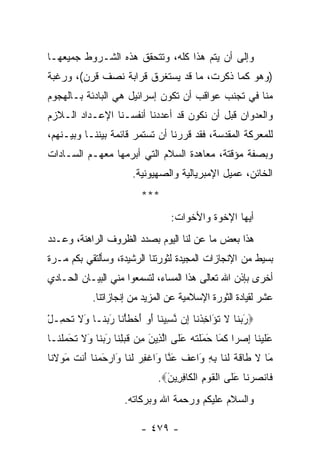 ‫ﻭﺇﻟﻰ ﺃﻥ ﻴﺘﻡ ﻫﺫﺍ ﻜﻠﻪ، ﻭﺘﺘﺤﻘﻕ ﻫﺫﻩ ﺍﻟﺸـﺭﻭﻁ ﺠﻤﻴﻌﻬـﺎ‬
‫)ﻭﻫﻭ ﻜﻤﺎ ﺫﻜﺭﺕ، ﻤﺎ ﻗﺩ ﻴﺴﺘﻐﺭﻕ ﻗﺭﺍﺒﺔ ﻨﺼﻑ ﻗﺭﻥ(، ﻭﺭﻏﺒﺔ‬
‫ﻤﻨﺎ ﻓﻲ ﺘﺠﻨﺏ ﻋﻭﺍﻗﺏ ﺃﻥ ﺘﻜﻭﻥ ﺇﺴﺭﺍﺌﻴل ﻫﻲ ﺍﻟﺒﺎﺩﺌﺔ ﺒـﺎﻟﻬﺠﻭﻡ‬
‫ﻭﺍﻟﻌﺩﻭﺍﻥ ﻗﺒل ﺃﻥ ﻨﻜﻭﻥ ﻗﺩ ﺃﻋﺩﺩﻨﺎ ﺃﻨﻔﺴـﻨﺎ ﺍﻹﻋـﺩﺍﺩ ﺍﻟـﻼﺯﻡ‬
‫ﻟﻠﻤﻌﺭﻜﺔ ﺍﻟﻤﻘﺩﺴﺔ، ﻓﻘﺩ ﻗﺭﺭﻨﺎ ﺃﻥ ﺘﺴﺘﻤﺭ ﻗﺎﺌﻤﺔ ﺒﻴﻨﻨـﺎ ﻭﺒﻴـﻨﻬﻡ،‬
‫ﻭﺒﺼﻔﺔ ﻤﺅﻗﺘﺔ، ﻤﻌﺎﻫﺩﺓ ﺍﻟﺴﻼﻡ ﺍﻟﺘﻲ ﺃﺒﺭﻤﻬﺎ ﻤﻌﻬـﻡ ﺍﻟﺴـﺎﺩﺍﺕ‬
                        ‫ﺍﻟﺨﺎﺌﻥ، ﻋﻤﻴل ﺍﻹﻤﺒﺭﻴﺎﻟﻴﺔ ﻭﺍﻟﺼﻬﻴﻭﻨﻴﺔ.‬
                          ‫***‬
                                   ‫ﺃﻴﻬﺎ ﺍﻹﺨﻭﺓ ﻭﺍﻷﺨﻭﺍﺕ:‬
‫ﻫﺫﺍ ﺒﻌﺽ ﻤﺎ ﻋﻥ ﻟﻨﺎ ﺍﻟﻴﻭﻡ ﺒﺼﺩﺩ ﺍﻟﻅﺭﻭﻑ ﺍﻟﺭﺍﻫﻨﺔ، ﻭﻋـﺩﺩ‬
‫ﺒﺴﻴﻁ ﻤﻥ ﺍﻹﻨﺠﺎﺯﺍﺕ ﺍﻟﻤﺠﻴﺩﺓ ﻟﺜﻭﺭﺘﻨﺎ ﺍﻟﺭﺸﻴﺩﺓ، ﻭﺴﺄﻟﺘﻘﻲ ﺒﻜﻡ ﻤـﺭﺓ‬
‫ﺃﺨﺭﻯ ﺒﺈﺫﻥ ﺍﷲ ﺘﻌﺎﻟﻰ ﻫﺫﺍ ﺍﻟﻤﺴﺎﺀ، ﻟﺘﺴﻤﻌﻭﺍ ﻤﻨﻲ ﺍﻟﺒﻴـﺎﻥ ﺍﻟﺤـﺎﺩﻱ‬
            ‫ﻋﺸﺭ ﻟﻘﻴﺎﺩﺓ ﺍﻟﺜﻭﺭﺓ ﺍﻹﺴﻼﻤﻴﺔ ﻋﻥ ﺍﻟﻤﺯﻴﺩ ﻤﻥ ﺇﻨﺠﺎﺯﺍﺘﻨﺎ.‬
‫‪‬ﺭﺒ ﹶﺎ ﻻ ﺘ َﺍﺨﺫ ﹶﺎ ِﻥ ﻨ ِﻴ ﹶﺎ ﺃﻭ ﺃﺨﻁﺄ ﹶﺎ ﺭﺒ ﹶـﺎ َﻻ ﺘﺤ ِـل‬
‫َ ‪‬ﻨ ﹶ ﹸﺅ ِ ﹾﻨ ﺇ ﱠﺴ ﻨ َ ‪ َ ‬ﹾ ﹶ ْﻨ َ ‪‬ﻨ ﻭ ﹶ ﹶ ‪‬ﻤ ْ‬
‫ﻋﻠﻴ ﹶﺎ ﺇﺼ ‪‬ﺍ ﻜ َﺎ َ َﻠﺘﻪ ﻋ ﹶﻰ ﺍﻟ ِﻴﻥ ِﻥ ﻗﺒﻠ ﹶﺎ ﺭﺒ ﹶﺎ َﻻ ﺘﺤﻤﻠ ﹶـﺎ‬
  ‫َ ﹶ ‪‬ﻨ ِ ‪‬ﺭ ﹶﻤ ﺤﻤ ﹾ ﹶ ‪َ ‬ﻠ ﱠﺫ َ ﻤ ﹶ ‪ِ ‬ﻨ َ ‪‬ﻨ ﻭ ﹶ ﹸ َ ‪ ‬ﹾﻨ‬
‫َﺎ ﻻ ﹶﺎﻗﺔ ﻟ ﹶﺎ ﺒﻪ َﺍﻋﻑ ﻋ ﱠﺎ َﺍﻏﻔﺭ ﻟ ﹶﺎ َﺍﺭﺤﻤ ﹶﺎ َﻨﺕ ﻤﻭﻻ ﹶﺎ‬
 ‫ﻤ ﹶ ﻁ ﹶ ﹶ ﹶﻨ ِ ِ ﻭ ‪ ‬ﹸ َﻨ ﻭ ﹾ ِ ‪ ‬ﹶﻨ ﻭ ‪ َ ‬ﻨ ﺃ ﹶ َ ‪ ‬ﹶﻨ‬
                               ‫ﹶﺎﻨﺼﺭ ﹶﺎ ﻋ ﹶﻰ ﺍﻟﻘﻭﻡ ﺍﻟ ﹶﺎﻓ ِﻴﻥ‪.‬‬
                                 ‫ﻓ ﹾ ‪  ‬ﻨ َ ﻠ ﹾ ﹶ ‪ ِ ‬ﹾﻜ ِﺭ َ‬
                     ‫ﻭﺍﻟﺴﻼﻡ ﻋﻠﻴﻜﻡ ﻭﺭﺤﻤﺔ ﺍﷲ ﻭﺒﺭﻜﺎﺘﻪ.‬

                          ‫- ٩٧٤ -‬
 