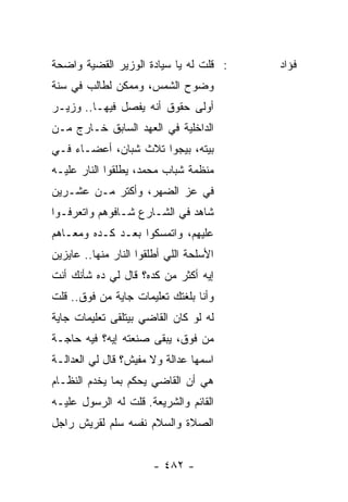 ‫: ﻗﻠﺕ ﻟﻪ ﻴﺎ ﺴﻴﺎﺩﺓ ﺍﻟﻭﺯﻴﺭ ﺍﻟﻘﻀﻴﺔ ﻭﺍﻀﺤﺔ‬    ‫ﻓﺅﺍﺩ‬
‫ﻭﻀﻭﺡ ﺍﻟﺸﻤﺱ، ﻭﻤﻤﻜﻥ ﻟﻁﺎﻟﺏ ﻓﻲ ﺴﻨﺔ‬
‫ﺃﻭﻟﻰ ﺤﻘﻭﻕ ﺃﻨﻪ ﻴﻔﺼل ﻓﻴﻬـﺎ.. ﻭﺯﻴـﺭ‬
‫ﺍﻟﺩﺍﺨﻠﻴﺔ ﻓﻲ ﺍﻟﻌﻬﺩ ﺍﻟﺴﺎﺒﻕ ﺨـﺎﺭﺝ ﻤـﻥ‬
‫ﺒﻴﺘﻪ، ﺒﻴﺠﻭﺍ ﺘﻼﺙ ﺸﺒﺎﻥ، ﺃﻋﻀـﺎﺀ ﻓـﻲ‬
‫ﻤﻨﻅﻤﺔ ﺸﺒﺎﺏ ﻤﺤﻤﺩ، ﻴﻁﻠﻘﻭﺍ ﺍﻟﻨﺎﺭ ﻋﻠﻴـﻪ‬
‫ﻓﻲ ﻋﺯ ﺍﻟﻀﻬﺭ، ﻭﺃﻜﺘﺭ ﻤـﻥ ﻋﺸـﺭﻴﻥ‬
‫ﺸﺎﻫﺩ ﻓﻲ ﺍﻟﺸـﺎﺭﻉ ﺸـﺎﻓﻭﻫﻡ ﻭﺍﺘﻌﺭﻓـﻭﺍ‬
‫ﻋﻠﻴﻬﻡ، ﻭﺍﺘﻤﺴﻜﻭﺍ ﺒﻌـﺩ ﻜـﺩﻩ ﻭﻤﻌـﺎﻫﻡ‬
‫ﺍﻷﺴﻠﺤﺔ ﺍﻟﻠﻲ ﺃﻁﻠﻘﻭﺍ ﺍﻟﻨﺎﺭ ﻤﻨﻬﺎ.. ﻋﺎﻴﺯﻴﻥ‬
‫ﺇﻴﻪ ﺃﻜﺜﺭ ﻤﻥ ﻜﺩﻩ؟ ﻗﺎل ﻟﻲ ﺩﻩ ﺸﺄﻨﻙ ﺃﻨﺕ‬
‫ﻭﺃﻨﺎ ﺒﻠﻐﺘﻙ ﺘﻌﻠﻴﻤﺎﺕ ﺠﺎﻴﺔ ﻤﻥ ﻓﻭﻕ.. ﻗﻠﺕ‬
‫ﻟﻪ ﻟﻭ ﻜﺎﻥ ﺍﻟﻘﺎﻀﻲ ﺒﻴﺘﻠﻘﻰ ﺘﻌﻠﻴﻤﺎﺕ ﺠﺎﻴﺔ‬
‫ﻤﻥ ﻓﻭﻕ، ﻴﺒﻘﻰ ﺼﻨﻌﺘﻪ ﺇﻴﻪ؟ ﻓﻴﻪ ﺤﺎﺠـﺔ‬
‫ﺍﺴﻤﻬﺎ ﻋﺩﺍﻟﺔ ﻭﻻ ﻤﻔﻴﺵ؟ ﻗﺎل ﻟﻲ ﺍﻟﻌﺩﺍﻟـﺔ‬
‫ﻫﻲ ﺃﻥ ﺍﻟﻘﺎﻀﻲ ﻴﺤﻜﻡ ﺒﻤﺎ ﻴﺨﺩﻡ ﺍﻟﻨﻅـﺎﻡ‬
‫ﺍﻟﻘﺎﺌﻡ ﻭﺍﻟﺸﺭﻴﻌﺔ. ﻗﻠﺕ ﻟﻪ ﺍﻟﺭﺴﻭل ﻋﻠﻴـﻪ‬
‫ﺍﻟﺼﻼﺓ ﻭﺍﻟﺴﻼﻡ ﻨﻔﺴﻪ ﺴﻠﻡ ﻟﻘﺭﻴﺵ ﺭﺍﺠل‬


                       ‫- ٢٨٤ -‬
 