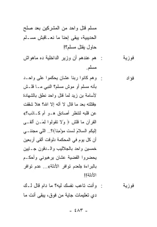 ‫ﻤﺴﻠﻡ ﻗﺘل ﻭﺍﺤﺩ ﻤﻥ ﺍﻟﻤﺸﺭﻜﻴﻥ ﺒﻌﺩ ﺼﻠﺢ‬
‫ﺍﻟﺤﺩﻴﺒﻴﺔ، ﻴﺒﻘﻰ ﺇﺤﻨﺎ ﻤﺎ ﻨﻌـﺎﻗﺒﺵ ﻤﺴـﻠﻡ‬
                       ‫ﺤﺎﻭل ﻴﻘﺘل ﻤﺴﻠﻡ؟!‬
‫: ﻫﻡ ﻋﻨﺩﻫﻡ ﺃﻥ ﻭﺯﻴﺭ ﺍﻟﺩﺍﺨﻠﻴﺔ ﺩﻩ ﻤﺎﻫﻭﺍﺵ‬         ‫ﻓﻭﺯﻴﺔ‬
                                    ‫ﻤﺴﻠﻡ.‬
‫: ﻭﻫﻡ ﻜﺎﻨﻭﺍ ﺭﺒﻨﺎ ﻋﺸﺎﻥ ﻴﺤﻜﻤﻭﺍ ﻋﻠﻰ ﻭﺍﺤـﺩ‬         ‫ﻓﺅﺍﺩ‬
‫ﺒﺄﻨﻪ ﻤﺴﻠﻡ ﺃﻭ ﻤﻭﺵ ﻤﺴﻠﻡ؟ ﺍﻟﻨﺒﻲ ﻤـﺎ ﻗﻠـﺵ‬
‫ﻷﺴﺎﻤﺔ ﺒﻥ ﺯﻴﺩ ﻟﻤﺎ ﻗﺘل ﻭﺍﺤﺩ ﻨﻁﻕ ﺒﺎﻟﺸﻬﺎﺩﺓ‬
‫»ﻗﺘﻠﺘﻪ ﺒﻌﺩ ﻤﺎ ﻗﺎل ﻻ ﺁﻟﻪ ﺇﻻ ﺍﷲ؟ ﻫﻼ ﺸﻘﻘﺕ‬
‫ﻋﻥ ﻗﻠﺒﻪ ﻟﺘﻨﻅﺭ ﺃﺼﺎﺩﻕ ﻫـﻭ ﺃﻡ ﻜـﺎﺫﺏ؟«‬
‫ﺍﻟﻘﺭﺁﻥ ﻤﺎ ﻗﻠﺵ ‪َ ‬ﻻ ﺘ ﹸﻭﹸﻭﺍ ﻟ َـﻥ ﺃﻟ ﹶـﻰ‬
  ‫ﻭ ﹶ ﹶﻘ ﻟ ِﻤ ‪ َ ‬ﹾﻘ‬
‫ﺇﻟﻴ ﹸﻡ ﺍﻟﺴﻼ َ ﻟﺴﺕ ﻤﺅﻤ ﹰﺎ‪‬؟.. ﺍﻟﻠﻲ ﻤﺠﻨﻨـﻲ‬
                 ‫ِ ﹶ ‪‬ﻜ ‪  ‬ﹶﻡ ﹶ ‪ ‬ﹶ ‪ِ ْ ‬ﻨ‬
‫ﺃﻥ ﻜل ﻴﻭﻡ ﻓﻲ ﺍﻟﻤﺤﻜﻤﺔ ﺩﻟﻭﻗﺕ ﺃﻟﻘﻰ ﺃﺭﺒﻌﻴﻥ‬
‫ﺨﻤﺴﻴﻥ ﻭﺍﺤﺩ ﺒﺎﻟﺠﻼﻟﻴﺏ ﻭﺍﻟـﺩﻗﻭﻥ ﺠـﺎﻴﻴﻥ‬
‫ﻴﺤﻀﺭﻭﺍ ﺍﻟﻘﻀﻴﺔ ﻋﺸﺎﻥ ﻴﺭﻫﺒﻭﻨﻲ ﻭﺃﺤﻜـﻡ‬
‫ﺒﺎﻟﺒﺭﺍﺀﺓ »ﻟﻌﺩﻡ ﺘﻭﺍﻓﺭ ﺍﻷﺩﻟﺔ«... ﻋﺩﻡ ﺘﻭﺍﻓﺭ‬
                                   ‫ﺍﻷﺩﻟﺔ!!‬
‫: ﻭﺃﻨﺕ ﺘﺎﻋﺏ ﻨﻔﺴﻙ ﻟﻴﻪ؟ ﻤﺎ ﺩﺍﻡ ﻗﺎل ﻟـﻙ‬          ‫ﻓﻭﺯﻴﺔ‬
‫ﺩﻱ ﺘﻌﻠﻴﻤﺎﺕ ﺠﺎﻴﺔ ﻤﻥ ﻓﻭﻕ، ﻴﺒﻘﻰ ﺃﻨﺕ ﻤﺎ‬

                          ‫- ٣٨٤ -‬
 