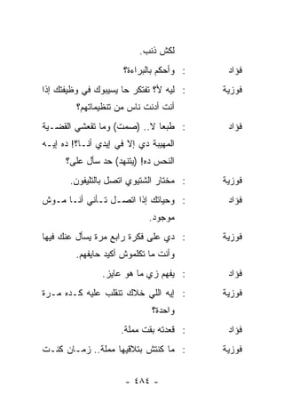 ‫ﻟﻜﺵ ﺫﻨﺏ.‬
                      ‫: ﻭﺃﺤﻜﻡ ﺒﺎﻟﺒﺭﺍﺀﺓ؟‬    ‫ﻓﺅﺍﺩ‬
‫: ﻟﻴﻪ ﻷ؟ ﺘﻔﺘﻜﺭ ﺤﺎ ﻴﺴﻴﺒﻭﻙ ﻓﻲ ﻭﻅﻴﻔﺘﻙ ﺇﺫﺍ‬    ‫ﻓﻭﺯﻴﺔ‬
         ‫ﺃﻨﺕ ﺃﺩﻨﺕ ﻨﺎﺱ ﻤﻥ ﺘﻨﻅﻴﻤﺎﺘﻬﻡ؟‬
‫: ﻁﺒﻌﺎ ﻻ.. )ﺼﻤﺕ( ﻭﻤﺎ ﺘﻘﻌﺸﻲ ﺍﻟﻘﻀـﻴﺔ‬
                             ‫‪‬‬             ‫ﻓﺅﺍﺩ‬
‫ﺍﻟﻤﻬﻴﺒﺔ ﺩﻱ ﺇﻻ ﻓﻲ ﺇﻴﺩﻱ ﺃﻨـﺎ؟! ﺩﻩ ﺇﻴـﻪ‬
      ‫ﺍﻟﻨﺤﺱ ﺩﻩ! )ﻴﺘﻨﻬﺩ( ﺤﺩ ﺴﺄل ﻋﻠﻰ؟‬
       ‫: ﻤﺨﺘﺎﺭ ﺍﻟﺸﺘﻴﻭﻱ ﺍﺘﺼل ﺒﺎﻟﺘﻠﻴﻔﻭﻥ.‬    ‫ﻓﻭﺯﻴﺔ‬
‫: ﻭﺤﻴﺎﺘﻙ ﺇﺫﺍ ﺍﺘﺼـل ﺘـﺄﻨﻲ ﺃﻨـﺎ ﻤـﻭﺵ‬         ‫ﻓﺅﺍﺩ‬
                             ‫ﻤﻭﺠﻭﺩ.‬
‫: ﺩﻱ ﻋﻠﻰ ﻓﻜﺭﺓ ﺭﺍﺒﻊ ﻤﺭﺓ ﻴﺴﺄل ﻋﻨﻙ ﻓﻴﻬﺎ‬      ‫ﻓﻭﺯﻴﺔ‬
         ‫ﻭﺃﻨﺕ ﻤﺎ ﺘﻜﻠﻤﻭﺵ ﺃﻜﻴﺩ ﺤﺎﻴﻔﻬﻡ.‬
                ‫: ﻴﻔﻬﻡ ﺯﻱ ﻤﺎ ﻫﻭ ﻋﺎﻴﺯ.‬      ‫ﻓﺅﺍﺩ‬
‫: ﺇﻴﻪ ﺍﻟﻠﻲ ﺨﻼﻙ ﺘﻨﻘﻠﺏ ﻋﻠﻴﻪ ﻜـﺩﻩ ﻤـﺭﺓ‬       ‫ﻓﻭﺯﻴﺔ‬
                             ‫ﻭﺍﺤﺩﺓ؟‬
                     ‫: ﻗﻌﺩﺘﻪ ﺒﻘﺕ ﻤﻤﻠﺔ.‬     ‫ﻓﺅﺍﺩ‬
‫: ﻤﺎ ﻜﻨﺘﺵ ﺒﺘﻼﻗﻴﻬﺎ ﻤﻤﻠﺔ.. ﺯﻤـﺎﻥ ﻜﻨـﺕ‬       ‫ﻓﻭﺯﻴﺔ‬


                      ‫- ٤٨٤ -‬
 