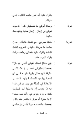 ‫ﺒﺘﻘﻭل ﻋﻠﻴﻪ ﺃﻨﻪ ﺃﻜﺒﺭ ﻤﺜﻘﻑ ﻗﺎﺒﻠﺘـﻪ ﻓـﻲ‬
                             ‫ﺤﻴﺎﺘﻙ.‬
‫: ﻭﺤﻴﺎﺓ ﺃﺒﻭﻜﻲ ﻤﺎ ﺘﻔﻀﻠﻴﺵ ﻜـل ﺸـﻭﻴﺔ‬       ‫ﻓﺅﺍﺩ‬
‫ﺘﻘﻭﻟﻲ ﻟﻲ ﺯﻤﺎﻥ.. ﺯﻤﺎﻥ ﺤﺎﺠﺔ ﻭﺩﻟﻭﻗـﺕ‬
                              ‫ﺤﺎﺠﺔ.‬
‫: ﺨﻠﻴﻙ ﺼﺭﻴﺢ.. ﻤﻊ ﻨﻔﺴﻙ ﻋﺎﻷﻗل.. ﻤـﻥ‬      ‫ﻓﻭﺯﻴﺔ‬
‫ﺴﺎﻋﺔ ﻤﺎ ﺠﺭﻴﺩﺓ »ﺍﻟﻬﺩﻱ ﺍﻟﻨﺒﻭﻱ« ﺍﺒﺘﺩﺕ‬
‫ﺘﺸﺘﻤﻪ ﻭﺘﻘﻭل ﻋﻠﻴﻪ ﻋﻠﻤﺎﻨﻲ ﻭﻤﻠﺤﺩ، ﻭﺃﻨﺕ‬
                    ‫ﺒﻘﻴﺕ ﺘﺘﻬﺭﺏ ﻤﻨﻪ.‬
‫: )ﻓﻲ ﺤﺩﺓ( ﻗﺼﺩﻙ ﺘﻘﻭﻟﻲ ﺃﻨـﻲ ﺠﺒـﺎﻥ؟‬       ‫ﻓﺅﺍﺩ‬
‫)ﺼﻤﺕ( ﻋﺎﻴﺯﺍﻨﻲ ﺃﻋﻤـل ﺇﻴـﻪ؟ ﺃﻨﺘـﻲ‬
‫ﻋﺎﺭﻓﺔ ﺃﻨﻬﻡ ﻤﻤﻜﻥ ﻴﻘﺒﻭﺍ ﻋﻠﻴـﻪ ﻓـﻲ ﺃﻱ‬
‫ﻟﺤﻅﺔ ﻭﻴﻘﺩﻤﻭﻩ ﻟﻠﻤﺤﺎﻜﻤﺔ ﺒﺘﻬﻤـﺔ ﻨﺸـﺭ‬
‫ﺍﻹﻟﺤﺎﺩ؟ ﻓﻲ ﺍﻟﺤﺎﻟﺔ ﺩﻱ ﻴﺒﻘﻰ ﻤﻭﻗﻔﻲ ﺃﻨـﺎ‬
‫ﺇﻴﻪ ﺇﺫﺍ ﺃﺘﻌﺭﻑ ﺃﻥ ﺃﻨﺎ ﻟﻐﺎﻴﺔ ﺁﺨﺭ ﻟﺤﻅـﺔ‬
‫ﻜﻨﺕ ﺒﺯﻭﺭﻩ ﻭﺒﻴﺯﻭﺭﻨﻲ ﻭﺃﻨﻨﺎ ﺼـﺤﺎﺏ؟‬
‫ﻻ ﻴﺎ ﺴﺘﻲ! ﺃﻨﺎ ﻤﻭﺵ ﻨـﺎﻗﺹ ﻤﺸـﺎﻜل.‬
‫)ﺼﻤﺕ. ﻴﺘﻨﻬـﺩ ﻤـﺭﺓ ﺃﺨـﺭﻯ( ﺤﺘـﻰ‬

                      ‫- ٥٨٤ -‬
 