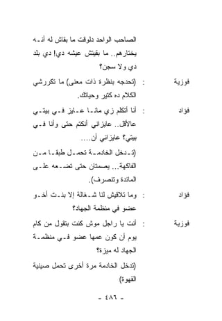 ‫ﺍﻟﺼﺎﺤﺏ ﺍﻟﻭﺍﺤﺩ ﺩﻟﻭﻗﺕ ﻤﺎ ﺒﻘﺎﺵ ﻟﻪ ﺃﻨـﻪ‬
‫ﻴﺨﺘﺎﺭﻫﻡ.. ﻤﺎ ﺒﻘﻴﺘﺵ ﻋﻴﺸﻪ ﺩﻱ! ﺩﻱ ﺒﻠﺩ‬
                      ‫ﺩﻱ ﻭﻻ ﺴﺠﻥ؟‬
‫: )ﺘﺤﺩﺠﻪ ﺒﻨﻅﺭﺓ ﺫﺍﺕ ﻤﻌﻨﻰ( ﻤﺎ ﺘﻜﺭﺭﺸﻲ‬     ‫ﻓﻭﺯﻴﺔ‬
              ‫ﺍﻟﻜﻼﻡ ﺩﻩ ﻜﺘﻴﺭ ﻭﺤﻴﺎﺘﻙ.‬
‫: ﺃﻨﺎ ﺃﺘﻜﻠﻡ ﺯﻱ ﻤﺎﻨـﺎ ﻋـﺎﻴﺯ ﻓـﻲ ﺒﻴﺘـﻲ‬    ‫ﻓﺅﺍﺩ‬
‫ﻋﺎﻷﻗل.. ﻋﺎﻴﺯﺍﻨﻲ ﺃﻨﻜﺘﻡ ﺤﺘﻰ ﻭﺃﻨﺎ ﻓـﻲ‬
                ‫ﺒﻴﺘﻲ؟ ﻋﺎﻴﺯﺍﻨﻲ ﺃﻥ....‬
‫)ﺘ ـﺩﺨل ﺍﻟﺨﺎﺩﻤـﺔ ﺘﺤﻤـل ﻁﺒﻘ ـﺎ ﻤ ـﻥ‬
 ‫ـ‬      ‫ﹰ‬    ‫ـ‬     ‫ـ‬          ‫ـ‬
‫ﺍﻟﻔﺎﻜﻬﺔ... ﻴﺼﻤﺘﺎﻥ ﺤﺘﻰ ﺘﻀـﻌﻪ ﻋﻠـﻰ‬
                  ‫ﺍﻟﻤﺎﺌﺩﺓ ﻭﺘﻨﺼﺭﻑ(.‬
‫: ﻭﻤﺎ ﺘﻼﻗﻴﺵ ﻟﻨﺎ ﺸـﻐﺎﻟﺔ ﺇﻻ ﺒﻨـﺕ ﺃﺨـﻭ‬     ‫ﻓﺅﺍﺩ‬
             ‫ﻋﻀﻭ ﻓﻲ ﻤﻨﻅﻤﺔ ﺍﻟﺠﻬﺎﺩ؟‬
‫: ﺃﻨﺕ ﻴﺎ ﺭﺍﺠل ﻤﻭﺵ ﻜﻨﺕ ﺒﺘﻘﻭل ﻤﻥ ﻜﺎﻡ‬     ‫ﻓﻭﺯﻴﺔ‬
‫ﻴﻭﻡ ﺃﻥ ﻜﻭﻥ ﻋﻤﻬﺎ ﻋﻀﻭ ﻓـﻲ ﻤﻨﻅﻤـﺔ‬
                     ‫ﺍﻟﺠﻬﺎﺩ ﻟﻪ ﻤﻴﺯﺓ؟‬
‫)ﺘﺩﺨل ﺍﻟﺨﺎﺩﻤﺔ ﻤﺭﺓ ﺃﺨﺭﻯ ﺘﺤﻤل ﺼﻴﻨﻴﺔ‬
                             ‫ﺍﻟﻘﻬﻭﺓ(‬

                      ‫- ٦٨٤ -‬
 