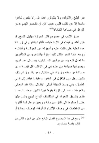 ‫ﺒﻴﻥ ﺍﻟﺒﻠﻴﻎ ﻭﺍﻷﻨﻭﻙ، ﻭﻻ ﻴﺘﺫﻭﻗﻭﻥ ﺃﺩﺒﺎ، ﺒل ﻭﻻ ﻴﺜﻴﺒﻭﻥ ﺸﺎﻋﺭﺍ‬
 ‫‪‬‬                   ‫‪‬‬
‫ﻤﺎﺩﺤﺎ ﺇﻻ ﻋﻥ ﺘﻘﻠﻴﺩ، ﻓﻠﻴﺱ ﻋﺠﻴﺒﺎ ﺃﺫﻥ ﺃﻥ ﺘﺘﻘﺎﺼﺭ ﺍﻟﻬﻤﻡ ﻋـﻥ‬
                         ‫‪‬‬                       ‫‪‬‬
                            ‫ﺍﻟﺘﻭﻏل ﻓﻲ ﺼﻨﺎﻋﺔ ﺍﻟﻜﺘﺎﺒﺔ«)56(.‬
‫ﺼﺎﺭ ﺍﻷﺩﺏ ﻓﻲ ﻋﺼﺭﻫﻡ ﻓﺎﺘﺭ ﺍﻟﺤﺭﺍﺭﺓ ﻤﻬﻠﻬل ﺍﻟﻨﺴﺦ. ﻗﺩ‬
‫ﻅﻥ ﺃﻫﻠﻪ ﺃﻥ ﻗﻴﻤﺘﻪ ﻓﻲ ﻜﺜﺭﺓ ﺤﻠﻴﺘﻪ، ﻓﺄﻗﺒﻠﻭﺍ ﻴﺘﻔﻨﻨﻭﻥ ﻓﻲ ﺯﻴـﺎﺩﺓ‬
‫ﻫﺫﻩ ﺍﻟﺤﻠﻴﺔ ﺤﺘﻰ ﺜﻘﻠﺕ ﻋﻠﻴﻪ ﻭﺃﻋﺠﺯﺘﻪ ﻋﻥ ﺍﻟﺤﺭﻜـﺔ ﻭﺃﻓﻘﺩﺘـﻪ‬
‫ﺭﻭﺤﻪ، ﻓﺄﻤﺎ ﺍﻟﺸﻌﺭ ﻓﻜﺎﻥ ﺘﻘﻠﻴﺩﺍ، ﻴﻘﺭﺃ »ﺍﻟﺸﺎﻋﺭ« ﻤﻥ ﺍﻟﻤﺘﺄﺨﺭﻴﻥ‬
                             ‫‪‬‬
‫ﻤﺎ ﺘﺼل ﺇﻟﻴﻪ ﻴﺩﻩ ﻤﻥ ﺩﻭﺍﻭﻴﻥ ﺍﻟﺴـﺎﺒﻘﻴﻥ، ﻭﻴﺴـﺘل ﻤﻌـﺎﻨﻴﻬﻡ،‬
‫ﻭﻴﺼﻭﻏﻬﺎ ﺼﻴﺎﻏﺔ ﻤﻥ ﻋﻨﺩﻩ ﻫﻲ ﻓﻲ ﺍﻷﻏﻠﺏ ﺃﻗل ﻗﻴﻤـﺔ ﻤـﻥ‬
‫ﺼﻴﺎﻏﺔ ﻤﻥ ﺴﺒﻘﻪ ﻭﺃﻥ ﺯﺍﺩ ﻓﻲ ﺤﻠﻴﺘﻬﺎ. ﻭﻫﻭ ﻴﻘﻠﺩ ﻭﺃﻥ ﻟﻡ ﻴﺫﻕ،‬
‫ﻴﻜﻭﻥ ﺭﺠل ﺩﻴﻥ ﻓﻴﺘﻐﺯل ﻓﻲ ﺍﻟﺨﻤﺭ، ﻭﻋﻔﻴ ﹰـﺎ ﻓﻴﺘﻐـﺯل ﻓـﻲ‬
              ‫ﻔ‬
‫ﺍﻟﻐﻠﻤﺎﻥ، ﻭﻓﻲ ﻭﺴﻁ ﺍﻟﻤﺩﻴﻨﺔ ﻓﻴﺒﻜﻲ ﺍﻷﻁﻼل. ﻭﺇﺫﺍ ﻓﻘﺩ ﺍﻟﻤﻌﺎﻨﻲ‬
‫ﻭﺍﻟﻌﻭﺍﻁﻑ ﻋﻤﺩ ﺇﻟﻰ ﺍﻟﺯﻴﻨﺔ ﻴﻔﺭﻁ ﻓﻴﻬﺎ ﻟﺘﻜﻭﻥ ﻋﻭ ‪‬ـﺎ ﻋﻤـﺎ‬
       ‫ﻀ‬
‫ﻓﻘﺩﻩ. ﻭﺘﺴﺎﺒﻕ ﺍﻟﺸﻌﺭﺍﺀ ﻓﻲ ﺍﺴﺘﻜﺸﺎﻑ ﺃﻨﻭﺍﻉ ﺍﻟﺒﺩﻴﻊ ﻭﺘﺴـﻤﻴﺘﻬﺎ‬
‫ﺤﺘﻰ ﺃﻭﺼﻠﻭﻫﺎ ﺇﻟﻰ ﺃﻜﺜﺭ ﻤﻥ ﻤﺎﺌﺔ ﻭﺃﺭﺒﻌﻴﻥ ﻨﻭﻋﺎ. ﻜﻤﺎ ﺃﻜﺜﺭﻭﺍ‬
             ‫‪‬‬
‫ﻤﻥ ﺍﻟﻤﻘﻁﻌﺎﺕ ﻓﻲ ﻭﺼﻑ ﺍﻷﺸﻴﺎﺀ ﺍﻟﻤﺄﻟﻭﻓﺔ، ﻜﻭﺼﻑ ﺴﺠﺎﺩﺓ ﺃﻭ‬

                                                          ‫)56(‬
‫ﺭﺍﺠﻊ ﻓﻲ ﻫﺫﺍ ﺍﻟﻤﻭﻀﻭﻉ ﺍﻟﻔﺼل ﺍﻟﺭﺍﺒﻊ ﻋﺸﺭ ﻤﻥ ﺍﻟﺠﺯﺀ ﺍﻟﺜﺎﻨﻲ ﻤﻥ‬
                                   ‫ﻜﺘﺎﺏ »ﻗﺼﺔ ﺤﻀﺎﺭﺓ«.‬

                         ‫- ٨٤ -‬
 